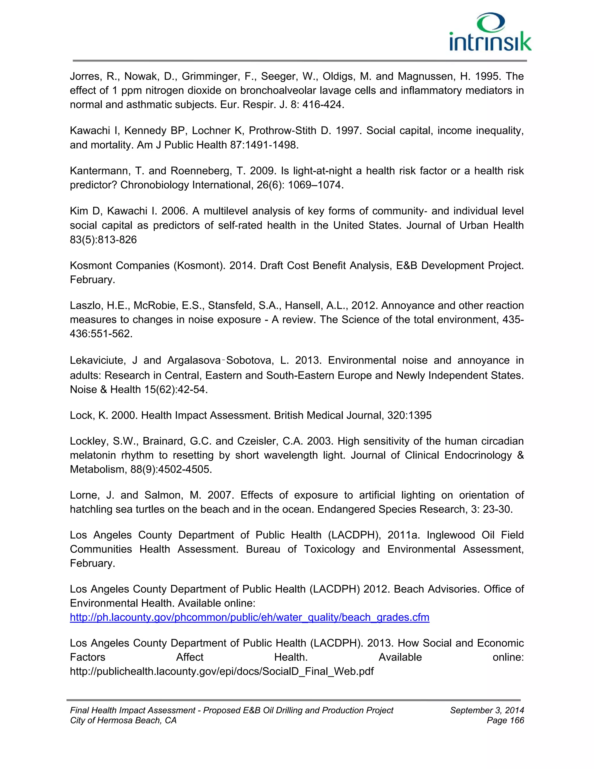 Jorres, R., Nowak, D., Grimminger, F., Seeger, W., Oldigs, M. and Magnussen, H. 1995. The 
effect of 1 ppm nitrogen dioxide on bronchoalveolar lavage cells and inflammatory mediators in 
normal and asthmatic subjects. Eur. Respir. J. 8: 416-424. 
Kawachi I, Kennedy BP, Lochner K, Prothrow‐Stith D. 1997. Social capital, income inequality, 
and mortality. Am J Public Health 87:1491‐1498. 
Kantermann, T. and Roenneberg, T. 2009. Is light-at-night a health risk factor or a health risk 
predictor? Chronobiology International, 26(6): 1069–1074. 
Kim D, Kawachi I. 2006. A multilevel analysis of key forms of community‐ and individual level 
social capital as predictors of self‐rated health in the United States. Journal of Urban Health 
83(5):813‐826 
Kosmont Companies (Kosmont). 2014. Draft Cost Benefit Analysis, E&B Development Project. 
February. 
Laszlo, H.E., McRobie, E.S., Stansfeld, S.A., Hansell, A.L., 2012. Annoyance and other reaction 
measures to changes in noise exposure - A review. The Science of the total environment, 435- 
436:551-562. 
Lekaviciute, J and Argalasova‑Sobotova, L. 2013. Environmental noise and annoyance in 
adults: Research in Central, Eastern and South-Eastern Europe and Newly Independent States. 
Noise & Health 15(62):42-54. 
Lock, K. 2000. Health Impact Assessment. British Medical Journal, 320:1395 
Lockley, S.W., Brainard, G.C. and Czeisler, C.A. 2003. High sensitivity of the human circadian 
melatonin rhythm to resetting by short wavelength light. Journal of Clinical Endocrinology & 
Metabolism, 88(9):4502-4505. 
Lorne, J. and Salmon, M. 2007. Effects of exposure to artificial lighting on orientation of 
hatchling sea turtles on the beach and in the ocean. Endangered Species Research, 3: 23-30. 
Los Angeles County Department of Public Health (LACDPH), 2011a. Inglewood Oil Field 
Communities Health Assessment. Bureau of Toxicology and Environmental Assessment, 
February. 
Los Angeles County Department of Public Health (LACDPH) 2012. Beach Advisories. Office of 
Environmental Health. Available online: 
http://ph.lacounty.gov/phcommon/public/eh/water_quality/beach_grades.cfm 
Los Angeles County Department of Public Health (LACDPH). 2013. How Social and Economic 
Factors Affect Health. Available online: 
http://publichealth.lacounty.gov/epi/docs/SocialD_Final_Web.pdf 
Final Health Impact Assessment - Proposed E&B Oil Drilling and Production Project September 3, 2014 
City of Hermosa Beach, CA Page 166 
 
