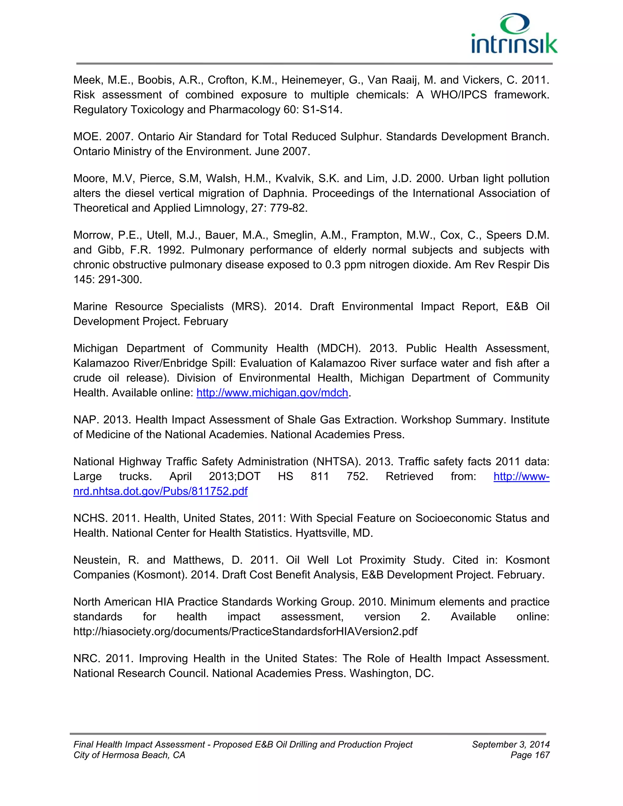 Meek, M.E., Boobis, A.R., Crofton, K.M., Heinemeyer, G., Van Raaij, M. and Vickers, C. 2011. 
Risk assessment of combined exposure to multiple chemicals: A WHO/IPCS framework. 
Regulatory Toxicology and Pharmacology 60: S1-S14. 
MOE. 2007. Ontario Air Standard for Total Reduced Sulphur. Standards Development Branch. 
Ontario Ministry of the Environment. June 2007. 
Moore, M.V, Pierce, S.M, Walsh, H.M., Kvalvik, S.K. and Lim, J.D. 2000. Urban light pollution 
alters the diesel vertical migration of Daphnia. Proceedings of the International Association of 
Theoretical and Applied Limnology, 27: 779-82. 
Morrow, P.E., Utell, M.J., Bauer, M.A., Smeglin, A.M., Frampton, M.W., Cox, C., Speers D.M. 
and Gibb, F.R. 1992. Pulmonary performance of elderly normal subjects and subjects with 
chronic obstructive pulmonary disease exposed to 0.3 ppm nitrogen dioxide. Am Rev Respir Dis 
145: 291-300. 
Marine Resource Specialists (MRS). 2014. Draft Environmental Impact Report, E&B Oil 
Development Project. February 
Michigan Department of Community Health (MDCH). 2013. Public Health Assessment, 
Kalamazoo River/Enbridge Spill: Evaluation of Kalamazoo River surface water and fish after a 
crude oil release). Division of Environmental Health, Michigan Department of Community 
Health. Available online: http://www.michigan.gov/mdch. 
NAP. 2013. Health Impact Assessment of Shale Gas Extraction. Workshop Summary. Institute 
of Medicine of the National Academies. National Academies Press. 
National Highway Traffic Safety Administration (NHTSA). 2013. Traffic safety facts 2011 data: 
Large trucks. April 2013;DOT HS 811 752. Retrieved from: http://www-nrd. 
nhtsa.dot.gov/Pubs/811752.pdf 
NCHS. 2011. Health, United States, 2011: With Special Feature on Socioeconomic Status and 
Health. National Center for Health Statistics. Hyattsville, MD. 
Neustein, R. and Matthews, D. 2011. Oil Well Lot Proximity Study. Cited in: Kosmont 
Companies (Kosmont). 2014. Draft Cost Benefit Analysis, E&B Development Project. February. 
North American HIA Practice Standards Working Group. 2010. Minimum elements and practice 
standards for health impact assessment, version 2. Available online: 
http://hiasociety.org/documents/PracticeStandardsforHIAVersion2.pdf 
NRC. 2011. Improving Health in the United States: The Role of Health Impact Assessment. 
National Research Council. National Academies Press. Washington, DC. 
Final Health Impact Assessment - Proposed E&B Oil Drilling and Production Project September 3, 2014 
City of Hermosa Beach, CA Page 167 
 