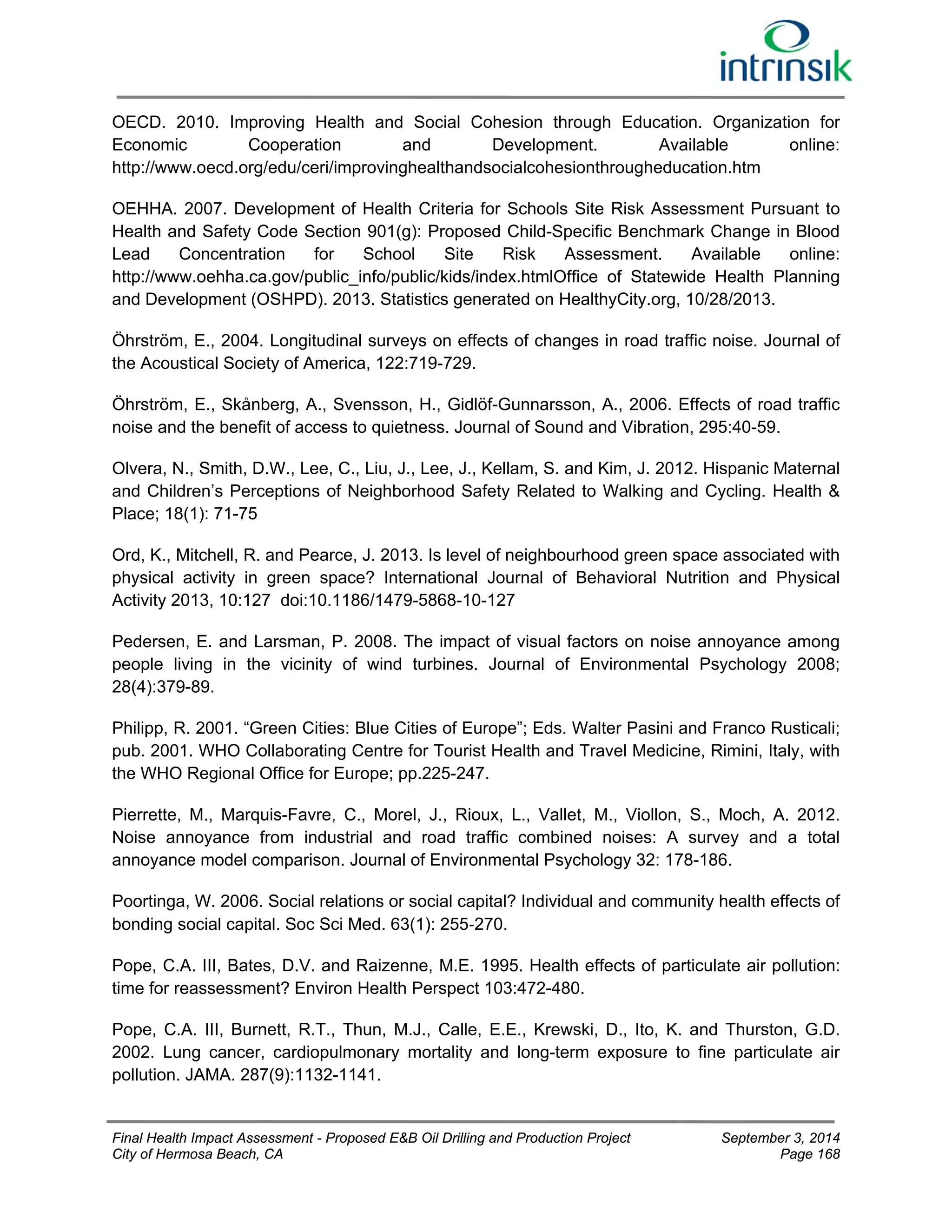 OECD. 2010. Improving Health and Social Cohesion through Education. Organization for 
Economic Cooperation and Development. Available online: 
http://www.oecd.org/edu/ceri/improvinghealthandsocialcohesionthrougheducation.htm 
OEHHA. 2007. Development of Health Criteria for Schools Site Risk Assessment Pursuant to 
Health and Safety Code Section 901(g): Proposed Child-Specific Benchmark Change in Blood 
Lead Concentration for School Site Risk Assessment. Available online: 
http://www.oehha.ca.gov/public_info/public/kids/index.htmlOffice of Statewide Health Planning 
and Development (OSHPD). 2013. Statistics generated on HealthyCity.org, 10/28/2013. 
Öhrström, E., 2004. Longitudinal surveys on effects of changes in road traffic noise. Journal of 
the Acoustical Society of America, 122:719-729. 
Öhrström, E., Skånberg, A., Svensson, H., Gidlöf-Gunnarsson, A., 2006. Effects of road traffic 
noise and the benefit of access to quietness. Journal of Sound and Vibration, 295:40-59. 
Olvera, N., Smith, D.W., Lee, C., Liu, J., Lee, J., Kellam, S. and Kim, J. 2012. Hispanic Maternal 
and Children’s Perceptions of Neighborhood Safety Related to Walking and Cycling. Health & 
Place; 18(1): 71-75 
Ord, K., Mitchell, R. and Pearce, J. 2013. Is level of neighbourhood green space associated with 
physical activity in green space? International Journal of Behavioral Nutrition and Physical 
Activity 2013, 10:127 doi:10.1186/1479-5868-10-127 
Pedersen, E. and Larsman, P. 2008. The impact of visual factors on noise annoyance among 
people living in the vicinity of wind turbines. Journal of Environmental Psychology 2008; 
28(4):379-89. 
Philipp, R. 2001. “Green Cities: Blue Cities of Europe”; Eds. Walter Pasini and Franco Rusticali; 
pub. 2001. WHO Collaborating Centre for Tourist Health and Travel Medicine, Rimini, Italy, with 
the WHO Regional Office for Europe; pp.225-247. 
Pierrette, M., Marquis-Favre, C., Morel, J., Rioux, L., Vallet, M., Viollon, S., Moch, A. 2012. 
Noise annoyance from industrial and road traffic combined noises: A survey and a total 
annoyance model comparison. Journal of Environmental Psychology 32: 178-186. 
Poortinga, W. 2006. Social relations or social capital? Individual and community health effects of 
bonding social capital. Soc Sci Med. 63(1): 255‐270. 
Pope, C.A. III, Bates, D.V. and Raizenne, M.E. 1995. Health effects of particulate air pollution: 
time for reassessment? Environ Health Perspect 103:472-480. 
Pope, C.A. III, Burnett, R.T., Thun, M.J., Calle, E.E., Krewski, D., Ito, K. and Thurston, G.D. 
2002. Lung cancer, cardiopulmonary mortality and long-term exposure to fine particulate air 
pollution. JAMA. 287(9):1132-1141. 
Final Health Impact Assessment - Proposed E&B Oil Drilling and Production Project September 3, 2014 
City of Hermosa Beach, CA Page 168 
 