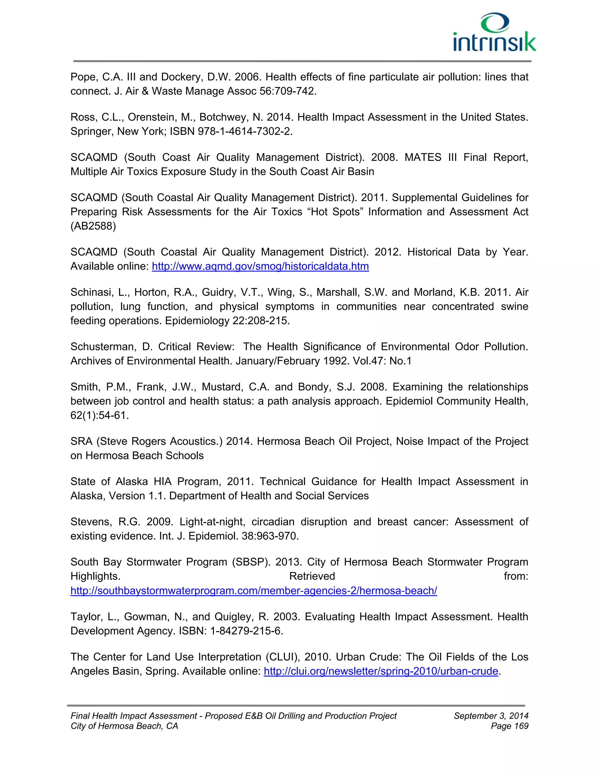 Pope, C.A. III and Dockery, D.W. 2006. Health effects of fine particulate air pollution: lines that 
connect. J. Air & Waste Manage Assoc 56:709-742. 
Ross, C.L., Orenstein, M., Botchwey, N. 2014. Health Impact Assessment in the United States. 
Springer, New York; ISBN 978-1-4614-7302-2. 
SCAQMD (South Coast Air Quality Management District). 2008. MATES III Final Report, 
Multiple Air Toxics Exposure Study in the South Coast Air Basin 
SCAQMD (South Coastal Air Quality Management District). 2011. Supplemental Guidelines for 
Preparing Risk Assessments for the Air Toxics “Hot Spots” Information and Assessment Act 
(AB2588) 
SCAQMD (South Coastal Air Quality Management District). 2012. Historical Data by Year. 
Available online: http://www.aqmd.gov/smog/historicaldata.htm 
Schinasi, L., Horton, R.A., Guidry, V.T., Wing, S., Marshall, S.W. and Morland, K.B. 2011. Air 
pollution, lung function, and physical symptoms in communities near concentrated swine 
feeding operations. Epidemiology 22:208-215. 
Schusterman, D. Critical Review: The Health Significance of Environmental Odor Pollution. 
Archives of Environmental Health. January/February 1992. Vol.47: No.1 
Smith, P.M., Frank, J.W., Mustard, C.A. and Bondy, S.J. 2008. Examining the relationships 
between job control and health status: a path analysis approach. Epidemiol Community Health, 
62(1):54-61. 
SRA (Steve Rogers Acoustics.) 2014. Hermosa Beach Oil Project, Noise Impact of the Project 
on Hermosa Beach Schools 
State of Alaska HIA Program, 2011. Technical Guidance for Health Impact Assessment in 
Alaska, Version 1.1. Department of Health and Social Services 
Stevens, R.G. 2009. Light-at-night, circadian disruption and breast cancer: Assessment of 
existing evidence. Int. J. Epidemiol. 38:963-970. 
South Bay Stormwater Program (SBSP). 2013. City of Hermosa Beach Stormwater Program 
Highlights. Retrieved from: 
http://southbaystormwaterprogram.com/member‐agencies‐2/hermosa‐beach/ 
Taylor, L., Gowman, N., and Quigley, R. 2003. Evaluating Health Impact Assessment. Health 
Development Agency. ISBN: 1-84279-215-6. 
The Center for Land Use Interpretation (CLUI), 2010. Urban Crude: The Oil Fields of the Los 
Angeles Basin, Spring. Available online: http://clui.org/newsletter/spring-2010/urban-crude. 
Final Health Impact Assessment - Proposed E&B Oil Drilling and Production Project September 3, 2014 
City of Hermosa Beach, CA Page 169 
 