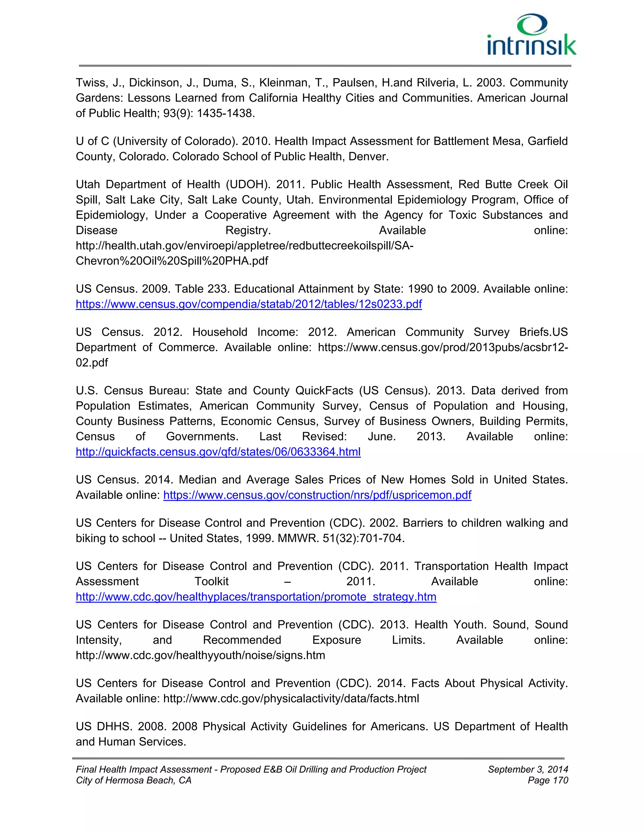 Twiss, J., Dickinson, J., Duma, S., Kleinman, T., Paulsen, H.and Rilveria, L. 2003. Community 
Gardens: Lessons Learned from California Healthy Cities and Communities. American Journal 
of Public Health; 93(9): 1435-1438. 
U of C (University of Colorado). 2010. Health Impact Assessment for Battlement Mesa, Garfield 
County, Colorado. Colorado School of Public Health, Denver. 
Utah Department of Health (UDOH). 2011. Public Health Assessment, Red Butte Creek Oil 
Spill, Salt Lake City, Salt Lake County, Utah. Environmental Epidemiology Program, Office of 
Epidemiology, Under a Cooperative Agreement with the Agency for Toxic Substances and 
Disease Registry. Available online: 
http://health.utah.gov/enviroepi/appletree/redbuttecreekoilspill/SA-Chevron% 
20Oil%20Spill%20PHA.pdf 
US Census. 2009. Table 233. Educational Attainment by State: 1990 to 2009. Available online: 
https://www.census.gov/compendia/statab/2012/tables/12s0233.pdf 
US Census. 2012. Household Income: 2012. American Community Survey Briefs.US 
Department of Commerce. Available online: https://www.census.gov/prod/2013pubs/acsbr12- 
02.pdf 
U.S. Census Bureau: State and County QuickFacts (US Census). 2013. Data derived from 
Population Estimates, American Community Survey, Census of Population and Housing, 
County Business Patterns, Economic Census, Survey of Business Owners, Building Permits, 
Census of Governments. Last Revised: June. 2013. Available online: 
http://quickfacts.census.gov/qfd/states/06/0633364.html 
US Census. 2014. Median and Average Sales Prices of New Homes Sold in United States. 
Available online: https://www.census.gov/construction/nrs/pdf/uspricemon.pdf 
US Centers for Disease Control and Prevention (CDC). 2002. Barriers to children walking and 
biking to school -- United States, 1999. MMWR. 51(32):701-704. 
US Centers for Disease Control and Prevention (CDC). 2011. Transportation Health Impact 
Assessment Toolkit – 2011. Available online: 
http://www.cdc.gov/healthyplaces/transportation/promote_strategy.htm 
US Centers for Disease Control and Prevention (CDC). 2013. Health Youth. Sound, Sound 
Intensity, and Recommended Exposure Limits. Available online: 
http://www.cdc.gov/healthyyouth/noise/signs.htm 
US Centers for Disease Control and Prevention (CDC). 2014. Facts About Physical Activity. 
Available online: http://www.cdc.gov/physicalactivity/data/facts.html 
US DHHS. 2008. 2008 Physical Activity Guidelines for Americans. US Department of Health 
and Human Services. 
Final Health Impact Assessment - Proposed E&B Oil Drilling and Production Project September 3, 2014 
City of Hermosa Beach, CA Page 170 
 