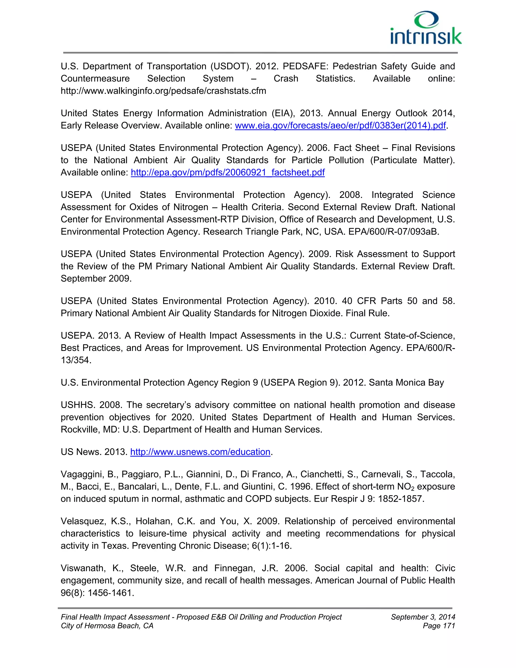 U.S. Department of Transportation (USDOT). 2012. PEDSAFE: Pedestrian Safety Guide and 
Countermeasure Selection System – Crash Statistics. Available online: 
http://www.walkinginfo.org/pedsafe/crashstats.cfm 
United States Energy Information Administration (EIA), 2013. Annual Energy Outlook 2014, 
Early Release Overview. Available online: www.eia.gov/forecasts/aeo/er/pdf/0383er(2014).pdf. 
USEPA (United States Environmental Protection Agency). 2006. Fact Sheet – Final Revisions 
to the National Ambient Air Quality Standards for Particle Pollution (Particulate Matter). 
Available online: http://epa.gov/pm/pdfs/20060921_factsheet.pdf 
USEPA (United States Environmental Protection Agency). 2008. Integrated Science 
Assessment for Oxides of Nitrogen – Health Criteria. Second External Review Draft. National 
Center for Environmental Assessment-RTP Division, Office of Research and Development, U.S. 
Environmental Protection Agency. Research Triangle Park, NC, USA. EPA/600/R-07/093aB. 
USEPA (United States Environmental Protection Agency). 2009. Risk Assessment to Support 
the Review of the PM Primary National Ambient Air Quality Standards. External Review Draft. 
September 2009. 
USEPA (United States Environmental Protection Agency). 2010. 40 CFR Parts 50 and 58. 
Primary National Ambient Air Quality Standards for Nitrogen Dioxide. Final Rule. 
USEPA. 2013. A Review of Health Impact Assessments in the U.S.: Current State-of-Science, 
Best Practices, and Areas for Improvement. US Environmental Protection Agency. EPA/600/R- 
13/354. 
U.S. Environmental Protection Agency Region 9 (USEPA Region 9). 2012. Santa Monica Bay 
USHHS. 2008. The secretary’s advisory committee on national health promotion and disease 
prevention objectives for 2020. United States Department of Health and Human Services. 
Rockville, MD: U.S. Department of Health and Human Services. 
US News. 2013. http://www.usnews.com/education. 
Vagaggini, B., Paggiaro, P.L., Giannini, D., Di Franco, A., Cianchetti, S., Carnevali, S., Taccola, 
M., Bacci, E., Bancalari, L., Dente, F.L. and Giuntini, C. 1996. Effect of short-term NO2 exposure 
on induced sputum in normal, asthmatic and COPD subjects. Eur Respir J 9: 1852-1857. 
Velasquez, K.S., Holahan, C.K. and You, X. 2009. Relationship of perceived environmental 
characteristics to leisure-time physical activity and meeting recommendations for physical 
activity in Texas. Preventing Chronic Disease; 6(1):1-16. 
Viswanath, K., Steele, W.R. and Finnegan, J.R. 2006. Social capital and health: Civic 
engagement, community size, and recall of health messages. American Journal of Public Health 
96(8): 1456‐1461. 
Final Health Impact Assessment - Proposed E&B Oil Drilling and Production Project September 3, 2014 
City of Hermosa Beach, CA Page 171 
 