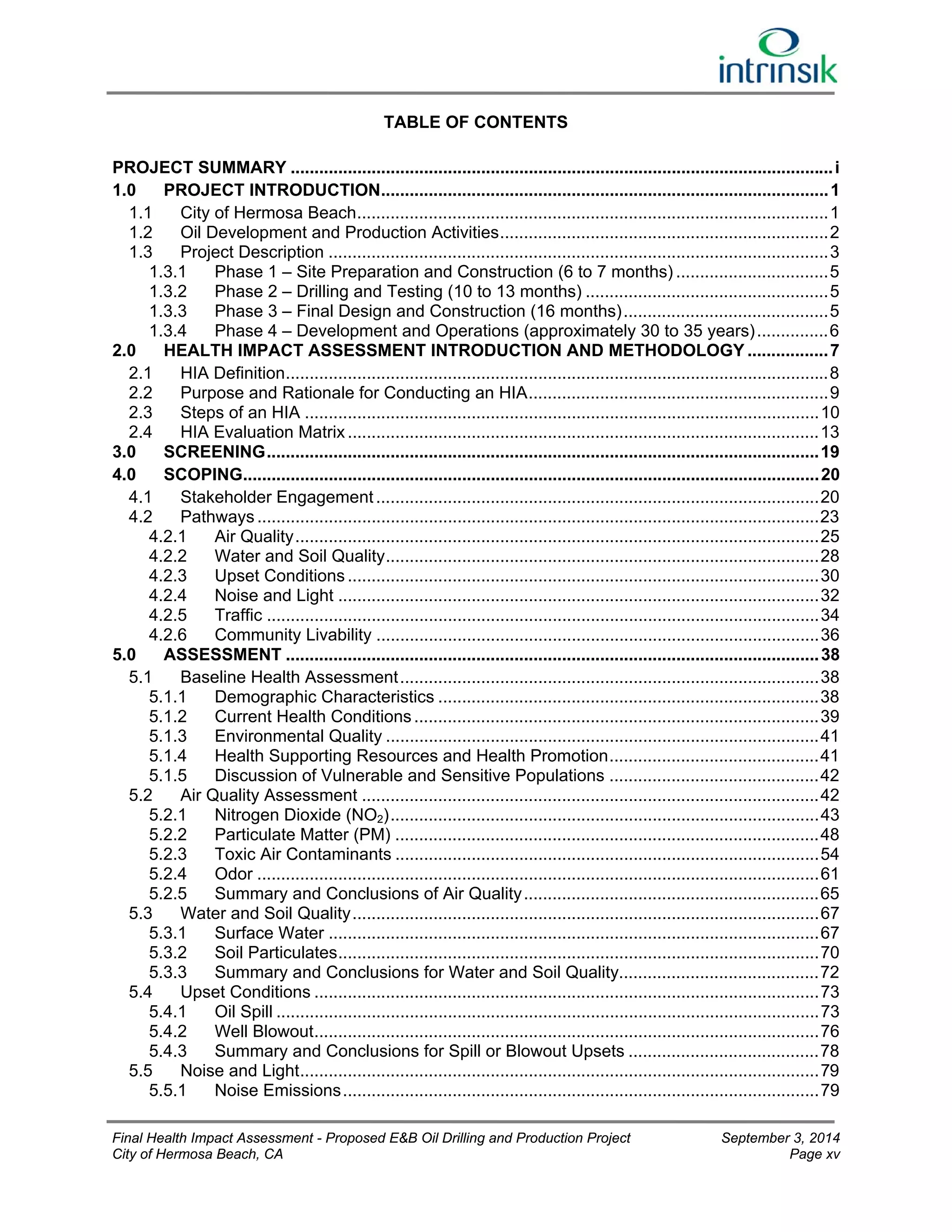 TABLE OF CONTENTS 
PROJECT SUMMARY .................................................................................................................. i 
1.0 PROJECT INTRODUCTION .............................................................................................. 1 
1.1 City of Hermosa Beach ................................................................................................... 1 
1.2 Oil Development and Production Activities ..................................................................... 2 
1.3 Project Description ......................................................................................................... 3 
1.3.1 Phase 1 – Site Preparation and Construction (6 to 7 months) ................................ 5 
1.3.2 Phase 2 – Drilling and Testing (10 to 13 months) ................................................... 5 
1.3.3 Phase 3 – Final Design and Construction (16 months) ........................................... 5 
1.3.4 Phase 4 – Development and Operations (approximately 30 to 35 years) ............... 6 
2.0 HEALTH IMPACT ASSESSMENT INTRODUCTION AND METHODOLOGY ................. 7 
2.1 HIA Definition .................................................................................................................. 8 
2.2 Purpose and Rationale for Conducting an HIA ............................................................... 9 
2.3 Steps of an HIA ............................................................................................................ 10 
2.4 HIA Evaluation Matrix ................................................................................................... 13 
3.0 SCREENING .................................................................................................................... 19 
4.0 SCOPING ......................................................................................................................... 20 
4.1 Stakeholder Engagement ............................................................................................. 20 
4.2 Pathways ...................................................................................................................... 23 
4.2.1 Air Quality .............................................................................................................. 25 
4.2.2 Water and Soil Quality ........................................................................................... 28 
4.2.3 Upset Conditions ................................................................................................... 30 
4.2.4 Noise and Light ..................................................................................................... 32 
4.2.5 Traffic .................................................................................................................... 34 
4.2.6 Community Livability ............................................................................................. 36 
5.0 ASSESSMENT ................................................................................................................ 38 
5.1 Baseline Health Assessment ........................................................................................ 38 
5.1.1 Demographic Characteristics ................................................................................ 38 
5.1.2 Current Health Conditions ..................................................................................... 39 
5.1.3 Environmental Quality ........................................................................................... 41 
5.1.4 Health Supporting Resources and Health Promotion ............................................ 41 
5.1.5 Discussion of Vulnerable and Sensitive Populations ............................................ 42 
5.2 Air Quality Assessment ................................................................................................ 42 
5.2.1 Nitrogen Dioxide (NO2) .......................................................................................... 43 
5.2.2 Particulate Matter (PM) ......................................................................................... 48 
5.2.3 Toxic Air Contaminants ......................................................................................... 54 
5.2.4 Odor ...................................................................................................................... 61 
5.2.5 Summary and Conclusions of Air Quality .............................................................. 65 
5.3 Water and Soil Quality .................................................................................................. 67 
5.3.1 Surface Water ....................................................................................................... 67 
5.3.2 Soil Particulates ..................................................................................................... 70 
5.3.3 Summary and Conclusions for Water and Soil Quality.......................................... 72 
5.4 Upset Conditions .......................................................................................................... 73 
5.4.1 Oil Spill .................................................................................................................. 73 
5.4.2 Well Blowout .......................................................................................................... 76 
5.4.3 Summary and Conclusions for Spill or Blowout Upsets ........................................ 78 
5.5 Noise and Light ............................................................................................................. 79 
5.5.1 Noise Emissions .................................................................................................... 79 
Final Health Impact Assessment - Proposed E&B Oil Drilling and Production Project September 3, 2014 
City of Hermosa Beach, CA Page xv 
 