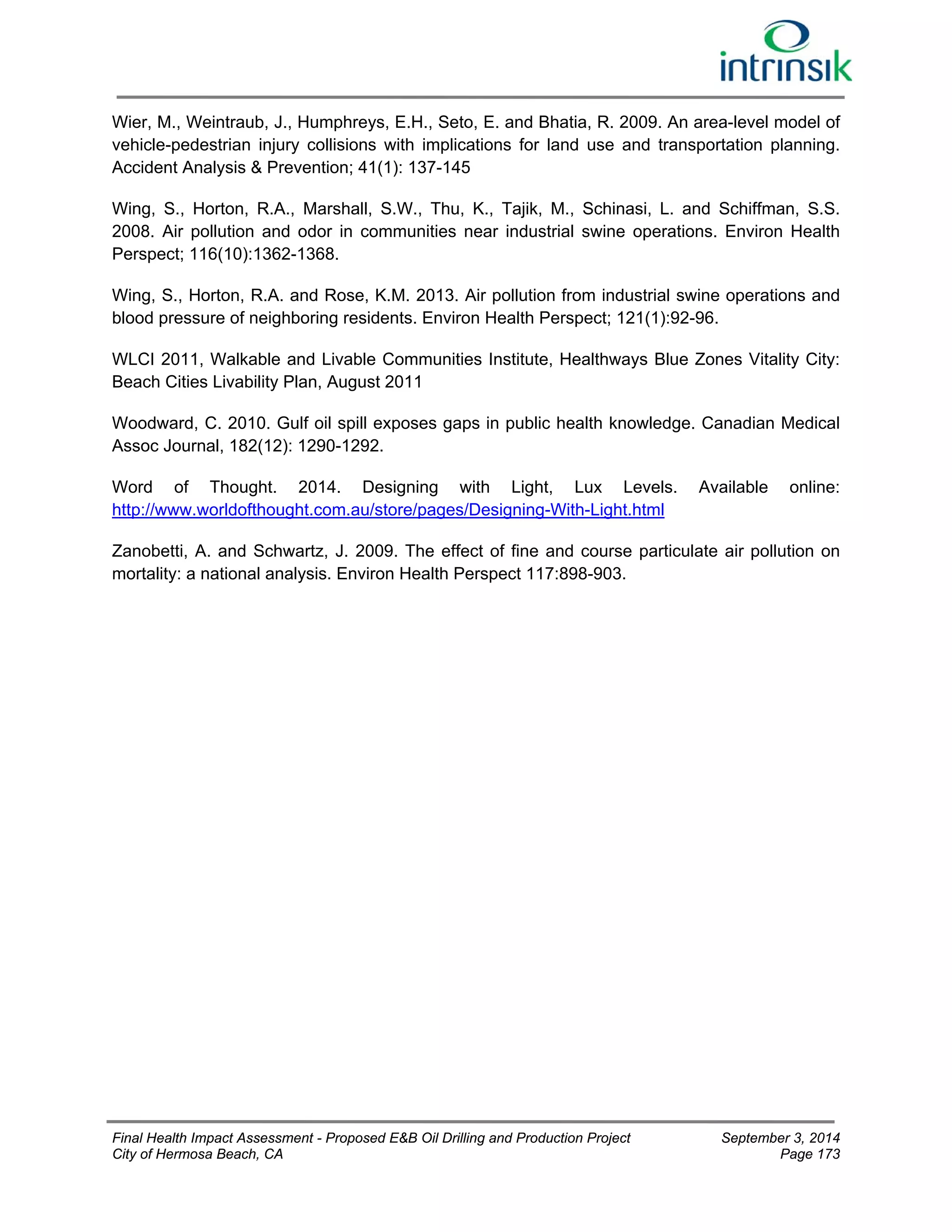 Wier, M., Weintraub, J., Humphreys, E.H., Seto, E. and Bhatia, R. 2009. An area-level model of 
vehicle-pedestrian injury collisions with implications for land use and transportation planning. 
Accident Analysis & Prevention; 41(1): 137-145 
Wing, S., Horton, R.A., Marshall, S.W., Thu, K., Tajik, M., Schinasi, L. and Schiffman, S.S. 
2008. Air pollution and odor in communities near industrial swine operations. Environ Health 
Perspect; 116(10):1362-1368. 
Wing, S., Horton, R.A. and Rose, K.M. 2013. Air pollution from industrial swine operations and 
blood pressure of neighboring residents. Environ Health Perspect; 121(1):92-96. 
WLCI 2011, Walkable and Livable Communities Institute, Healthways Blue Zones Vitality City: 
Beach Cities Livability Plan, August 2011 
Woodward, C. 2010. Gulf oil spill exposes gaps in public health knowledge. Canadian Medical 
Assoc Journal, 182(12): 1290-1292. 
Word of Thought. 2014. Designing with Light, Lux Levels. Available online: 
http://www.worldofthought.com.au/store/pages/Designing-With-Light.html 
Zanobetti, A. and Schwartz, J. 2009. The effect of fine and course particulate air pollution on 
mortality: a national analysis. Environ Health Perspect 117:898-903. 
Final Health Impact Assessment - Proposed E&B Oil Drilling and Production Project September 3, 2014 
City of Hermosa Beach, CA Page 173 
 