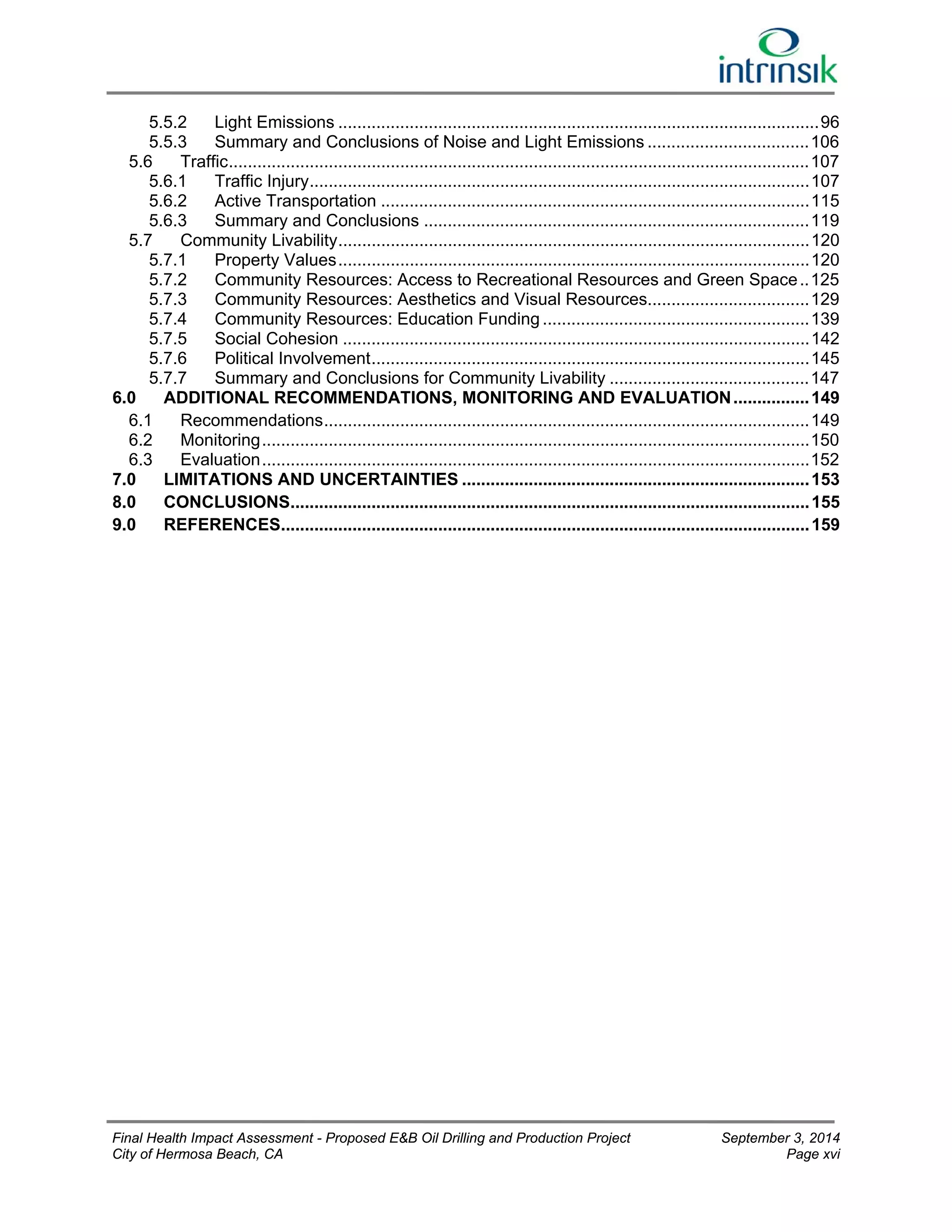 5.5.2 Light Emissions ..................................................................................................... 96 
5.5.3 Summary and Conclusions of Noise and Light Emissions .................................. 106 
5.6 Traffic .......................................................................................................................... 107 
5.6.1 Traffic Injury ......................................................................................................... 107 
5.6.2 Active Transportation .......................................................................................... 115 
5.6.3 Summary and Conclusions ................................................................................. 119 
5.7 Community Livability ................................................................................................... 120 
5.7.1 Property Values ................................................................................................... 120 
5.7.2 Community Resources: Access to Recreational Resources and Green Space .. 125 
5.7.3 Community Resources: Aesthetics and Visual Resources.................................. 129 
5.7.4 Community Resources: Education Funding ........................................................ 139 
5.7.5 Social Cohesion .................................................................................................. 142 
5.7.6 Political Involvement ............................................................................................ 145 
5.7.7 Summary and Conclusions for Community Livability .......................................... 147 
6.0 ADDITIONAL RECOMMENDATIONS, MONITORING AND EVALUATION ................ 149 
6.1 Recommendations ...................................................................................................... 149 
6.2 Monitoring ................................................................................................................... 150 
6.3 Evaluation ................................................................................................................... 152 
7.0 LIMITATIONS AND UNCERTAINTIES ......................................................................... 153 
8.0 CONCLUSIONS ............................................................................................................. 155 
9.0 REFERENCES ............................................................................................................... 159 
Final Health Impact Assessment - Proposed E&B Oil Drilling and Production Project September 3, 2014 
City of Hermosa Beach, CA Page xvi 
 