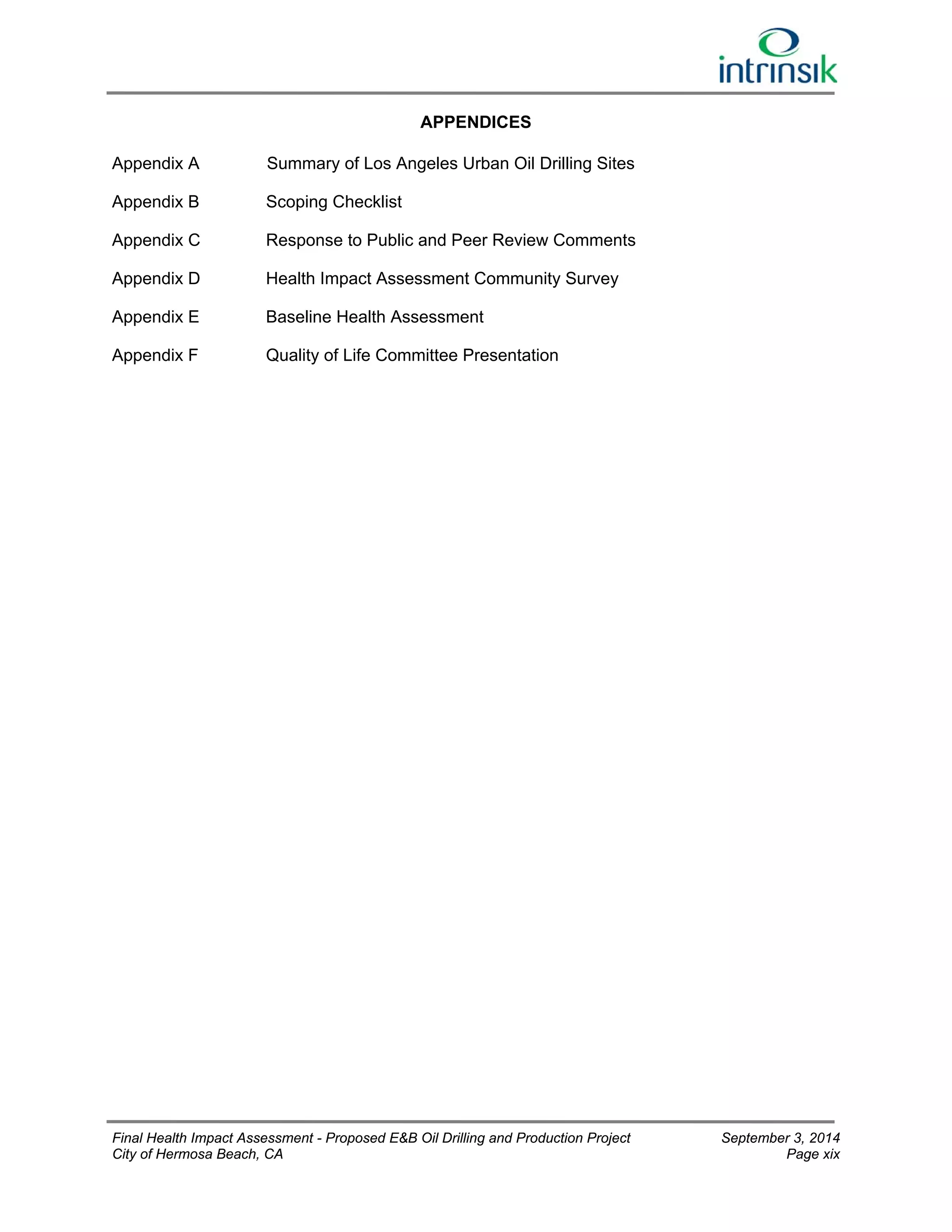 APPENDICES 
Appendix A Summary of Los Angeles Urban Oil Drilling Sites 
Appendix B Scoping Checklist 
Appendix C Response to Public and Peer Review Comments 
Appendix D Health Impact Assessment Community Survey 
Appendix E Baseline Health Assessment 
Appendix F Quality of Life Committee Presentation 
Final Health Impact Assessment - Proposed E&B Oil Drilling and Production Project September 3, 2014 
City of Hermosa Beach, CA Page xix 
 