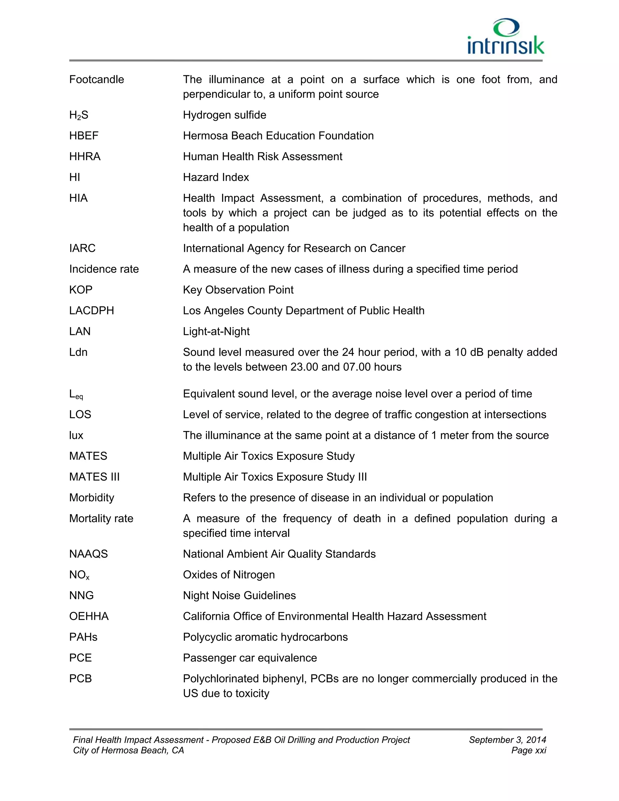 Footcandle The illuminance at a point on a surface which is one foot from, and 
perpendicular to, a uniform point source 
H2S Hydrogen sulfide 
HBEF Hermosa Beach Education Foundation 
HHRA 
Human Health Risk Assessment 
HI 
Hazard Index 
HIA Health Impact Assessment, a combination of procedures, methods, and 
tools by which a project can be judged as to its potential effects on the 
health of a population 
IARC International Agency for Research on Cancer 
Incidence rate 
KOP 
LACDPH 
LAN 
A measure of the new cases of illness during a specified time period 
Key Observation Point 
Los Angeles County Department of Public Health 
Light-at-Night 
Ldn Sound level measured over the 24 hour period, with a 10 dB penalty added 
to the levels between 23.00 and 07.00 hours 
Leq Equivalent sound level, or the average noise level over a period of time 
LOS 
lux 
MATES 
Level of service, related to the degree of traffic congestion at intersections 
The illuminance at the same point at a distance of 1 meter from the source 
Multiple Air Toxics Exposure Study 
MATES III Multiple Air Toxics Exposure Study III 
Morbidity Refers to the presence of disease in an individual or population 
Mortality rate A measure of the frequency of death in a defined population during a 
specified time interval 
NAAQS National Ambient Air Quality Standards 
NOx 
Oxides of Nitrogen 
NNG 
Night Noise Guidelines 
OEHHA California Office of Environmental Health Hazard Assessment 
PAHs Polycyclic aromatic hydrocarbons 
PCE Passenger car equivalence 
PCB Polychlorinated biphenyl, PCBs are no longer commercially produced in the 
US due to toxicity 
Final Health Impact Assessment - Proposed E&B Oil Drilling and Production Project September 3, 2014 
City of Hermosa Beach, CA Page xxi 
 