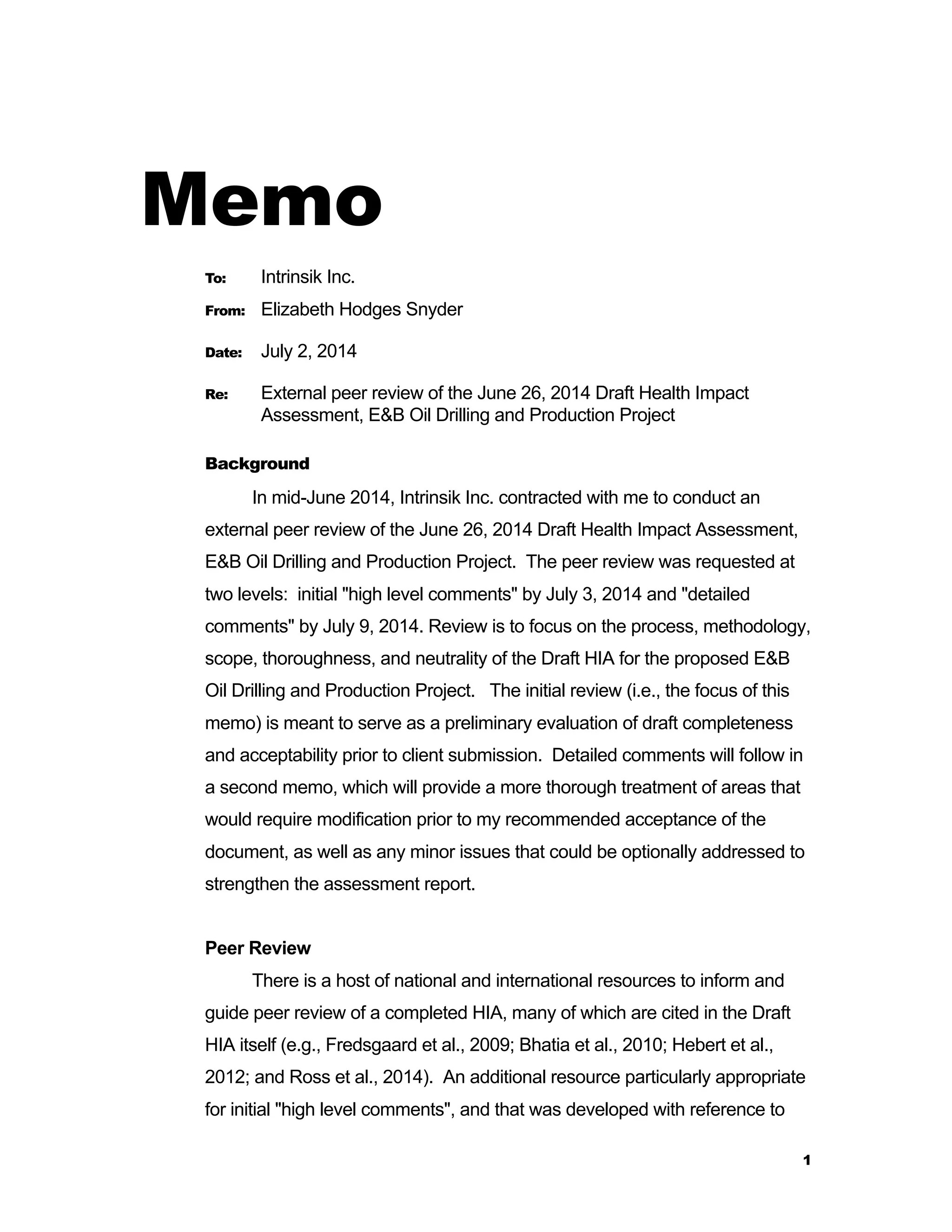 1 
Memo 
To: Intrinsik Inc. 
From: Elizabeth Hodges Snyder 
Date: July 2, 2014 
Re: External peer review of the June 26, 2014 Draft Health Impact 
Assessment, E&B Oil Drilling and Production Project 
Background 
In mid-June 2014, Intrinsik Inc. contracted with me to conduct an 
external peer review of the June 26, 2014 Draft Health Impact Assessment, 
E&B Oil Drilling and Production Project. The peer review was requested at 
two levels: initial "high level comments" by July 3, 2014 and "detailed 
comments" by July 9, 2014. Review is to focus on the process, methodology, 
scope, thoroughness, and neutrality of the Draft HIA for the proposed E&B 
Oil Drilling and Production Project. The initial review (i.e., the focus of this 
memo) is meant to serve as a preliminary evaluation of draft completeness 
and acceptability prior to client submission. Detailed comments will follow in 
a second memo, which will provide a more thorough treatment of areas that 
would require modification prior to my recommended acceptance of the 
document, as well as any minor issues that could be optionally addressed to 
strengthen the assessment report. 
Peer Review 
There is a host of national and international resources to inform and 
guide peer review of a completed HIA, many of which are cited in the Draft 
HIA itself (e.g., Fredsgaard et al., 2009; Bhatia et al., 2010; Hebert et al., 
2012; and Ross et al., 2014). An additional resource particularly appropriate 
for initial "high level comments", and that was developed with reference to 
 