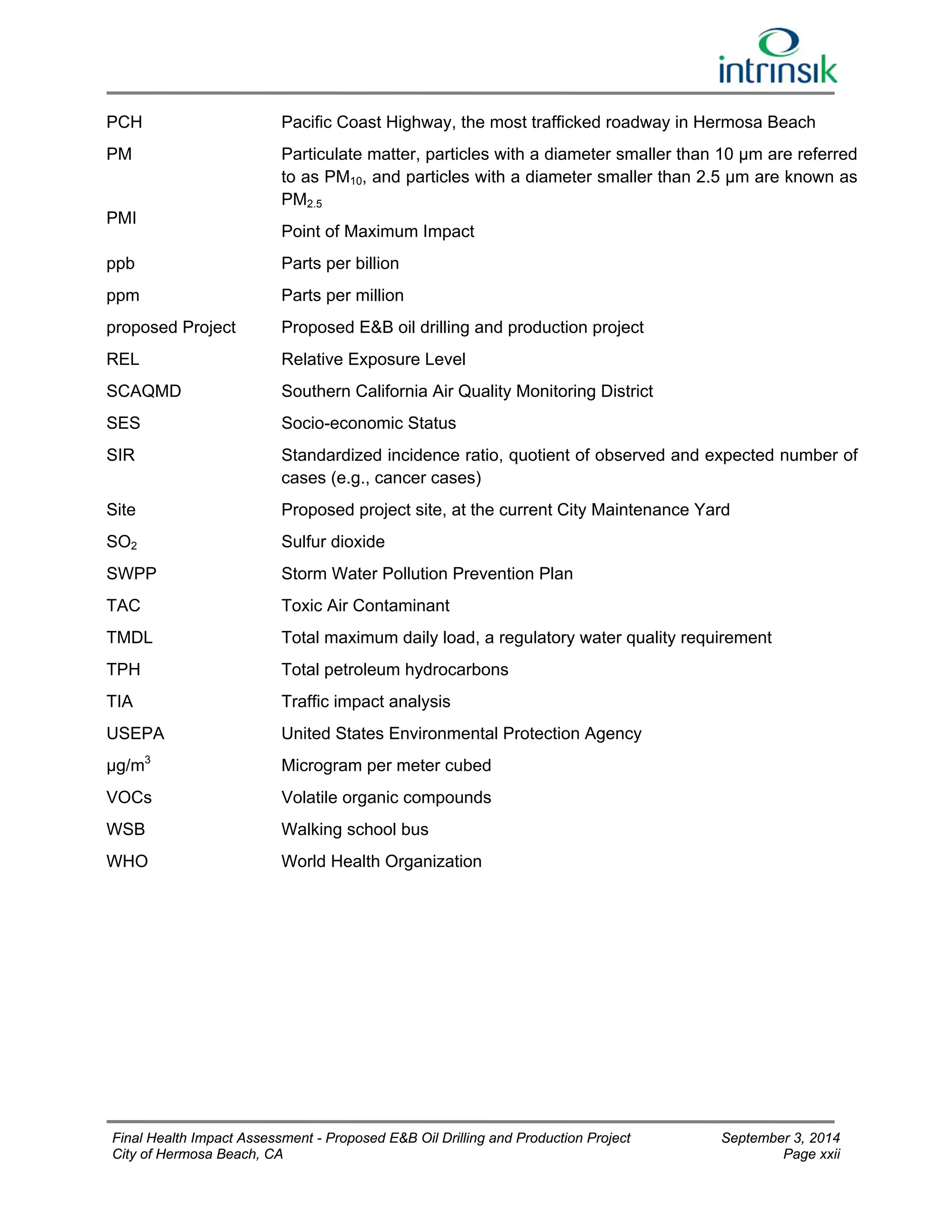 PCH Pacific Coast Highway, the most trafficked roadway in Hermosa Beach 
PM 
PMI 
Particulate matter, particles with a diameter smaller than 10 μm are referred 
to as PM10, and particles with a diameter smaller than 2.5 μm are known as 
PM2.5 
Point of Maximum Impact 
ppb Parts per billion 
ppm Parts per million 
proposed Project 
REL 
Proposed E&B oil drilling and production project 
Relative Exposure Level 
SCAQMD 
SES 
Southern California Air Quality Monitoring District 
Socio-economic Status 
SIR Standardized incidence ratio, quotient of observed and expected number of 
cases (e.g., cancer cases) 
Site 
SO2 
SWPP 
TAC 
Proposed project site, at the current City Maintenance Yard 
Sulfur dioxide 
Storm Water Pollution Prevention Plan 
Toxic Air Contaminant 
TMDL Total maximum daily load, a regulatory water quality requirement 
TPH Total petroleum hydrocarbons 
TIA Traffic impact analysis 
USEPA United States Environmental Protection Agency 
μg/m3 Microgram per meter cubed 
VOCs Volatile organic compounds 
WSB Walking school bus 
WHO World Health Organization 
Final Health Impact Assessment - Proposed E&B Oil Drilling and Production Project September 3, 2014 
City of Hermosa Beach, CA Page xxii 
 