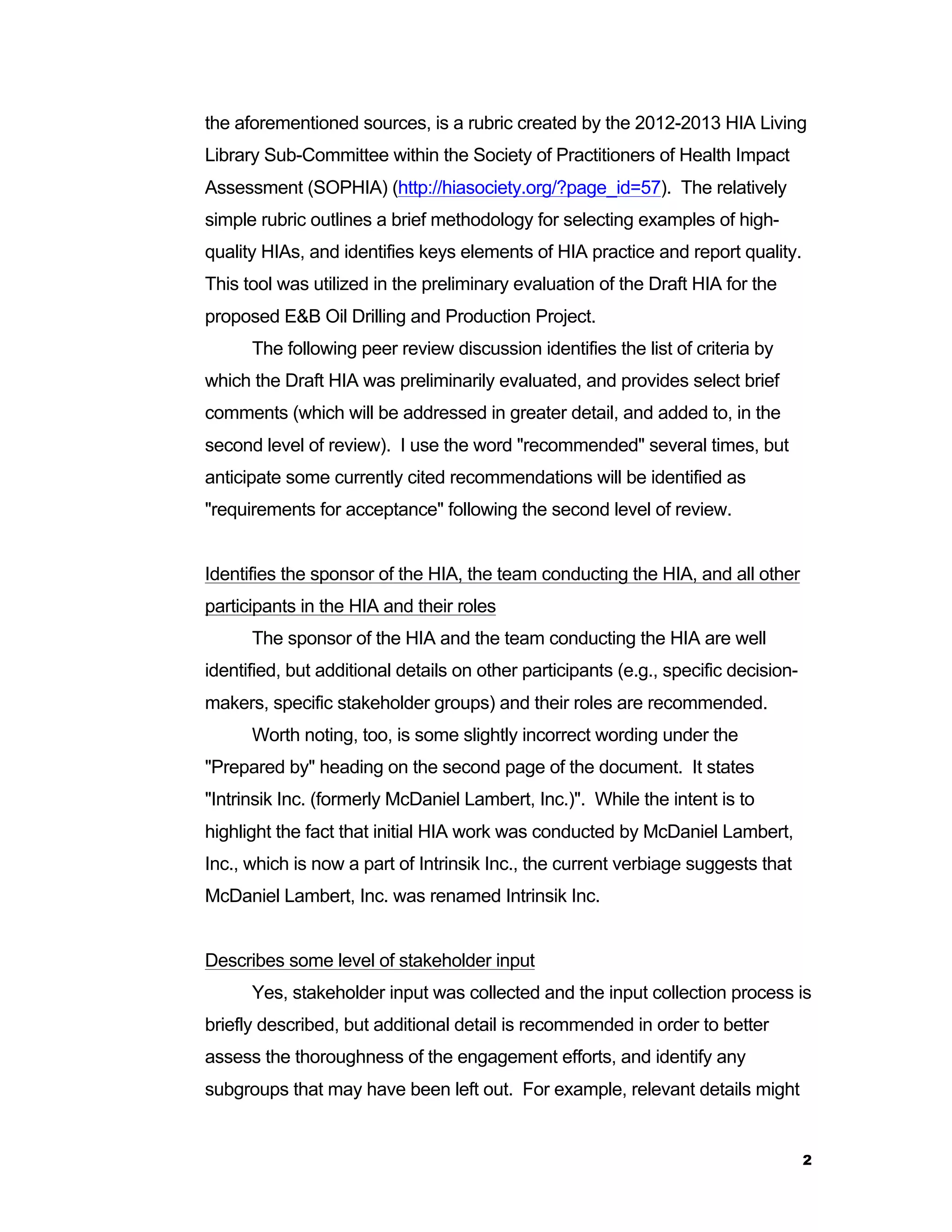 the aforementioned sources, is a rubric created by the 2012-2013 HIA Living 
Library Sub-Committee within the Society of Practitioners of Health Impact 
Assessment (SOPHIA) (http://hiasociety.org/?page_id=57). The relatively 
simple rubric outlines a brief methodology for selecting examples of high-quality 
2 
HIAs, and identifies keys elements of HIA practice and report quality. 
This tool was utilized in the preliminary evaluation of the Draft HIA for the 
proposed E&B Oil Drilling and Production Project. 
The following peer review discussion identifies the list of criteria by 
which the Draft HIA was preliminarily evaluated, and provides select brief 
comments (which will be addressed in greater detail, and added to, in the 
second level of review). I use the word "recommended" several times, but 
anticipate some currently cited recommendations will be identified as 
"requirements for acceptance" following the second level of review. 
Identifies the sponsor of the HIA, the team conducting the HIA, and all other 
participants in the HIA and their roles 
The sponsor of the HIA and the team conducting the HIA are well 
identified, but additional details on other participants (e.g., specific decision-makers, 
specific stakeholder groups) and their roles are recommended. 
Worth noting, too, is some slightly incorrect wording under the 
"Prepared by" heading on the second page of the document. It states 
"Intrinsik Inc. (formerly McDaniel Lambert, Inc.)". While the intent is to 
highlight the fact that initial HIA work was conducted by McDaniel Lambert, 
Inc., which is now a part of Intrinsik Inc., the current verbiage suggests that 
McDaniel Lambert, Inc. was renamed Intrinsik Inc. 
Describes some level of stakeholder input 
Yes, stakeholder input was collected and the input collection process is 
briefly described, but additional detail is recommended in order to better 
assess the thoroughness of the engagement efforts, and identify any 
subgroups that may have been left out. For example, relevant details might 
 