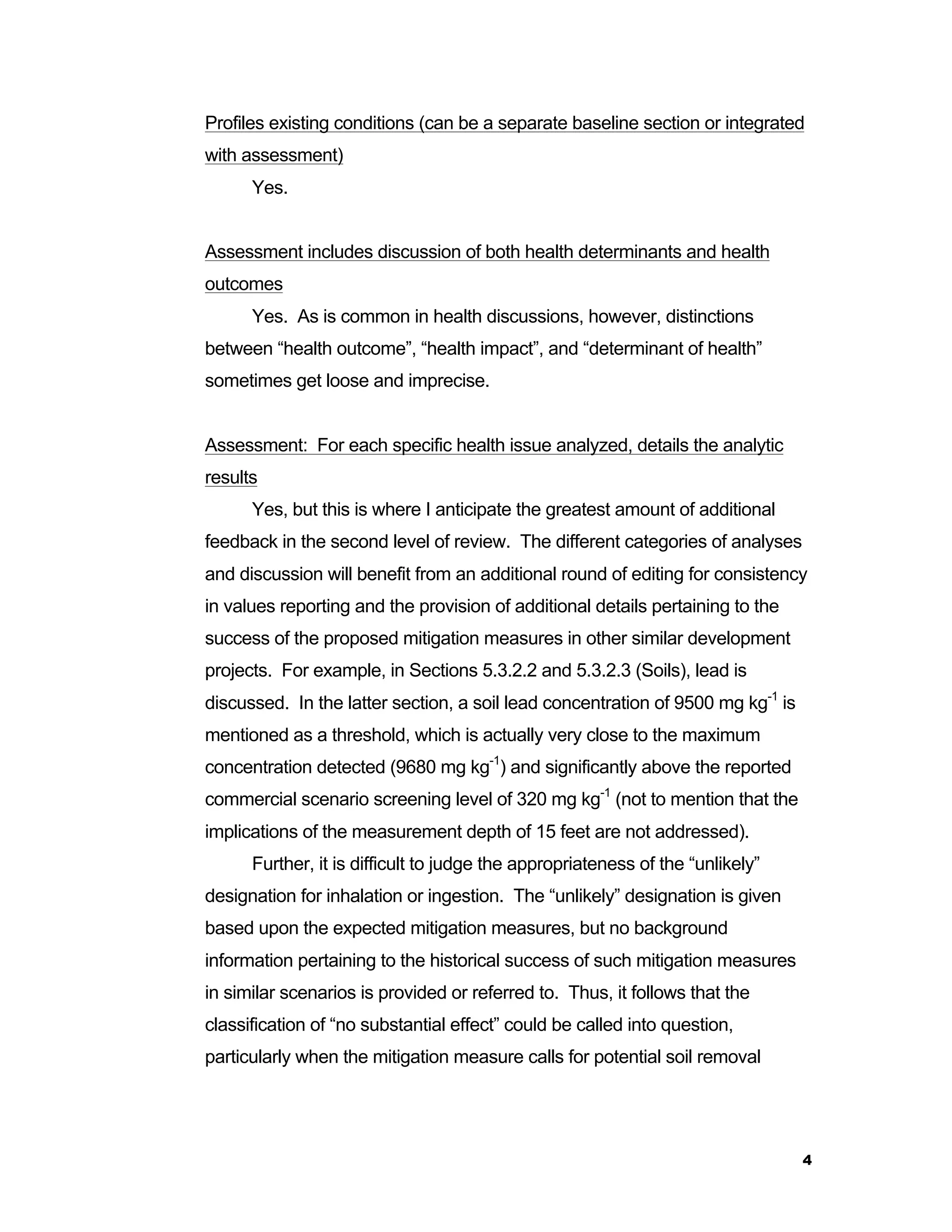 Profiles existing conditions (can be a separate baseline section or integrated 
with assessment) 
4 
Yes. 
Assessment includes discussion of both health determinants and health 
outcomes 
Yes. As is common in health discussions, however, distinctions 
between “health outcome”, “health impact”, and “determinant of health” 
sometimes get loose and imprecise. 
Assessment: For each specific health issue analyzed, details the analytic 
results 
Yes, but this is where I anticipate the greatest amount of additional 
feedback in the second level of review. The different categories of analyses 
and discussion will benefit from an additional round of editing for consistency 
in values reporting and the provision of additional details pertaining to the 
success of the proposed mitigation measures in other similar development 
projects. For example, in Sections 5.3.2.2 and 5.3.2.3 (Soils), lead is 
discussed. In the latter section, a soil lead concentration of 9500 mg kg-1 is 
mentioned as a threshold, which is actually very close to the maximum 
concentration detected (9680 mg kg-1) and significantly above the reported 
commercial scenario screening level of 320 mg kg-1 (not to mention that the 
implications of the measurement depth of 15 feet are not addressed). 
Further, it is difficult to judge the appropriateness of the “unlikely” 
designation for inhalation or ingestion. The “unlikely” designation is given 
based upon the expected mitigation measures, but no background 
information pertaining to the historical success of such mitigation measures 
in similar scenarios is provided or referred to. Thus, it follows that the 
classification of “no substantial effect” could be called into question, 
particularly when the mitigation measure calls for potential soil removal 
 