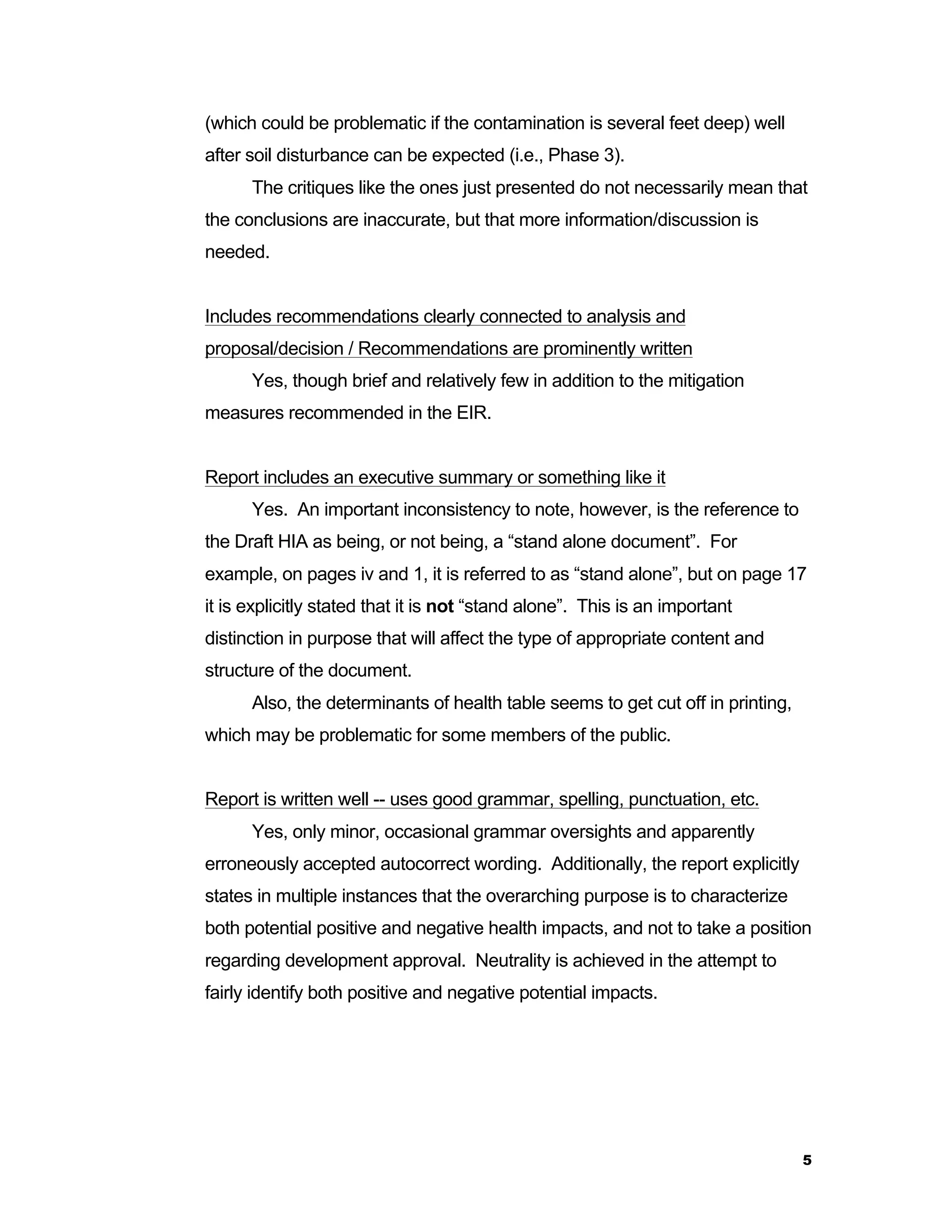 5 
(which could be problematic if the contamination is several feet deep) well 
after soil disturbance can be expected (i.e., Phase 3). 
The critiques like the ones just presented do not necessarily mean that 
the conclusions are inaccurate, but that more information/discussion is 
needed. 
Includes recommendations clearly connected to analysis and 
proposal/decision / Recommendations are prominently written 
Yes, though brief and relatively few in addition to the mitigation 
measures recommended in the EIR. 
Report includes an executive summary or something like it 
Yes. An important inconsistency to note, however, is the reference to 
the Draft HIA as being, or not being, a “stand alone document”. For 
example, on pages iv and 1, it is referred to as “stand alone”, but on page 17 
it is explicitly stated that it is not “stand alone”. This is an important 
distinction in purpose that will affect the type of appropriate content and 
structure of the document. 
Also, the determinants of health table seems to get cut off in printing, 
which may be problematic for some members of the public. 
Report is written well -- uses good grammar, spelling, punctuation, etc. 
Yes, only minor, occasional grammar oversights and apparently 
erroneously accepted autocorrect wording. Additionally, the report explicitly 
states in multiple instances that the overarching purpose is to characterize 
both potential positive and negative health impacts, and not to take a position 
regarding development approval. Neutrality is achieved in the attempt to 
fairly identify both positive and negative potential impacts. 
 