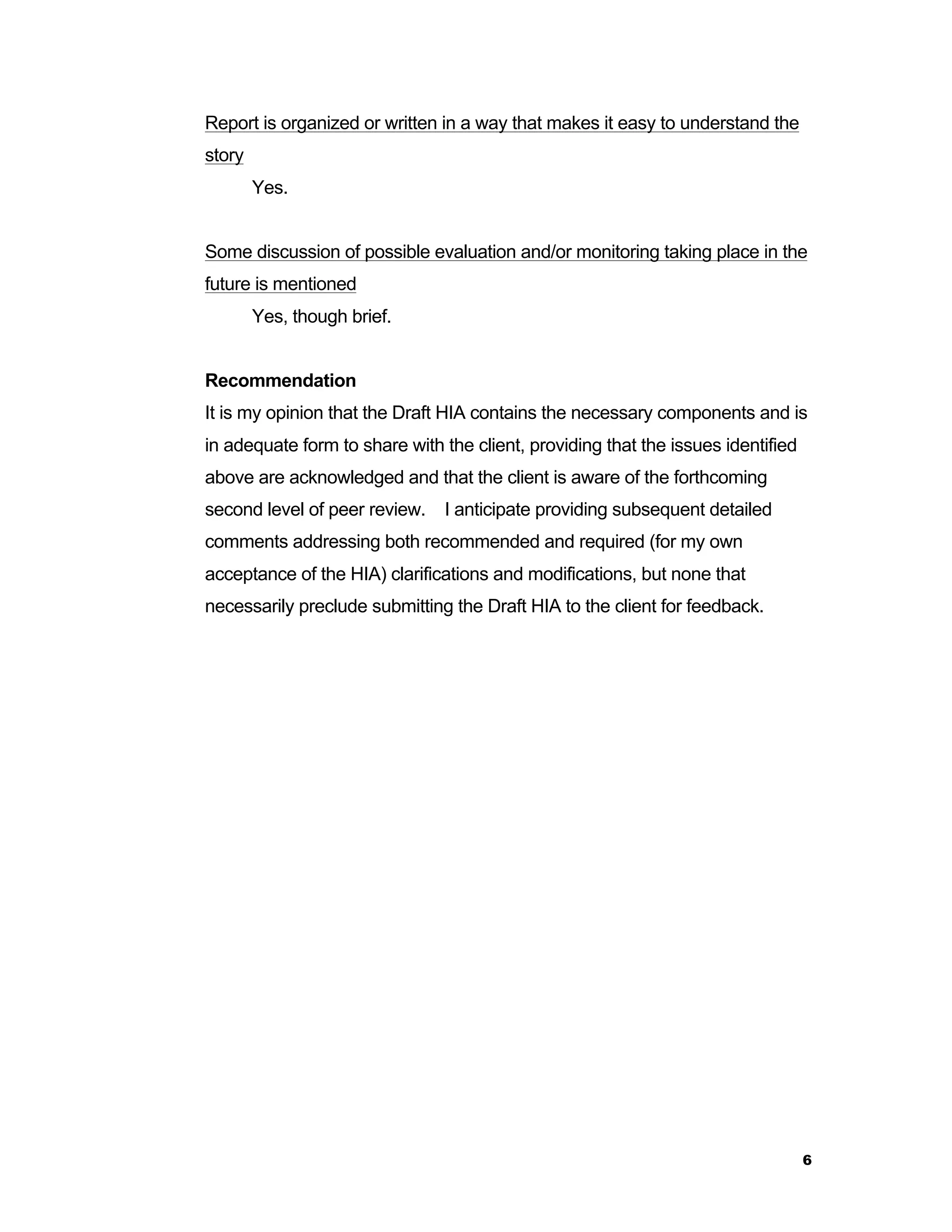 6 
Report is organized or written in a way that makes it easy to understand the 
story 
Yes. 
Some discussion of possible evaluation and/or monitoring taking place in the 
future is mentioned 
Yes, though brief. 
Recommendation 
It is my opinion that the Draft HIA contains the necessary components and is 
in adequate form to share with the client, providing that the issues identified 
above are acknowledged and that the client is aware of the forthcoming 
second level of peer review. I anticipate providing subsequent detailed 
comments addressing both recommended and required (for my own 
acceptance of the HIA) clarifications and modifications, but none that 
necessarily preclude submitting the Draft HIA to the client for feedback. 
 