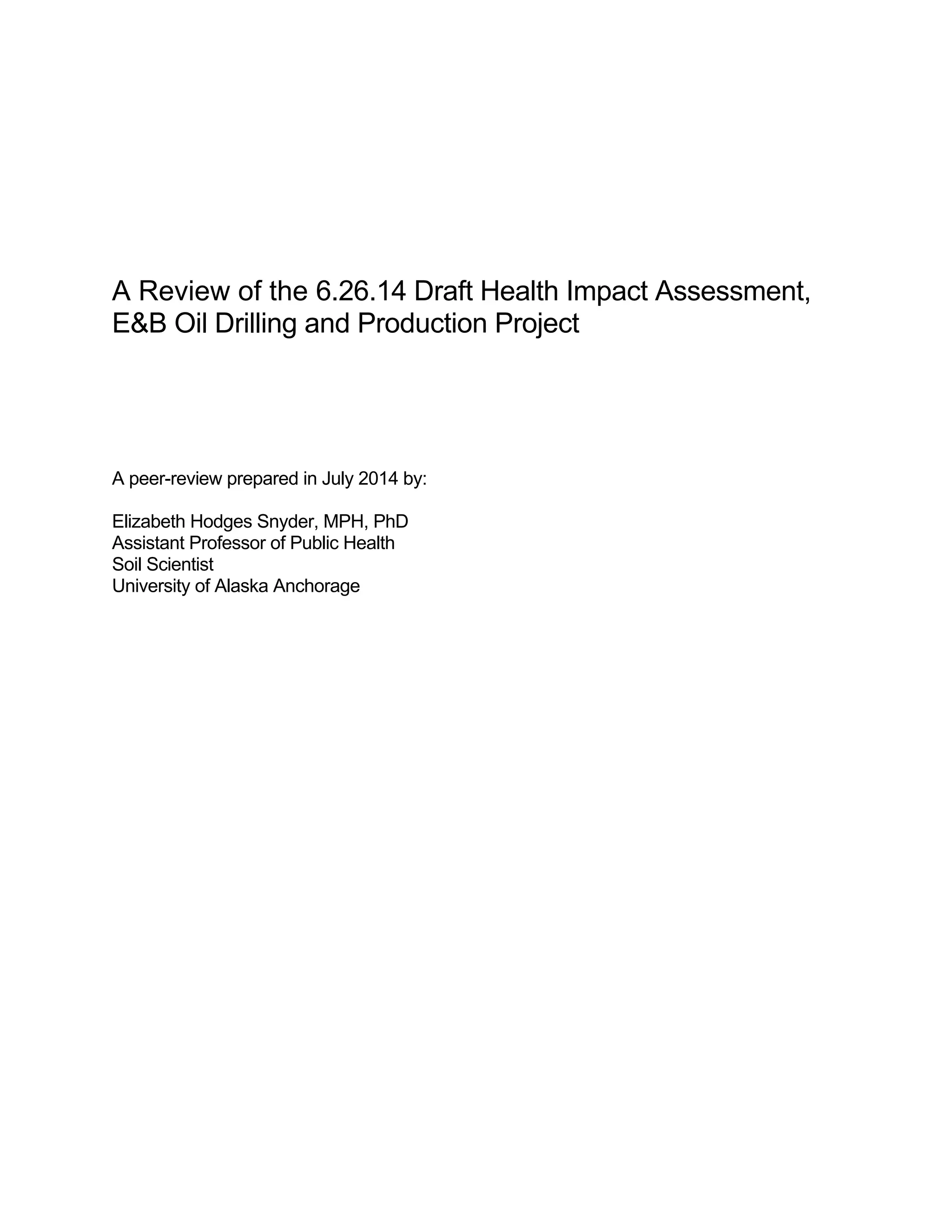 A Review of the 6.26.14 Draft Health Impact Assessment, 
E&B Oil Drilling and Production Project 
A peer-review prepared in July 2014 by: 
Elizabeth Hodges Snyder, MPH, PhD 
Assistant Professor of Public Health 
Soil Scientist 
University of Alaska Anchorage 
 