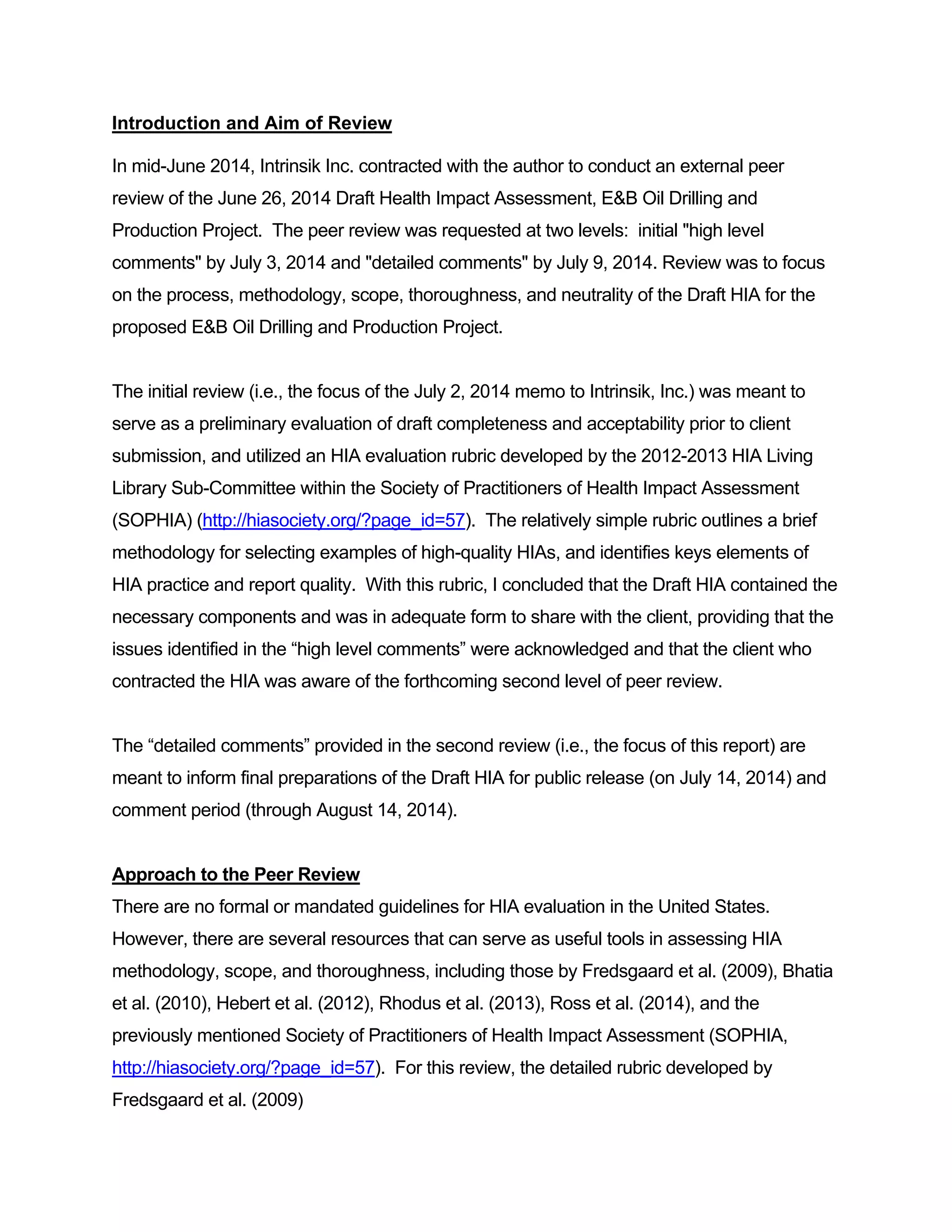 Introduction and Aim of Review 
In mid-June 2014, Intrinsik Inc. contracted with the author to conduct an external peer 
review of the June 26, 2014 Draft Health Impact Assessment, E&B Oil Drilling and 
Production Project. The peer review was requested at two levels: initial "high level 
comments" by July 3, 2014 and "detailed comments" by July 9, 2014. Review was to focus 
on the process, methodology, scope, thoroughness, and neutrality of the Draft HIA for the 
proposed E&B Oil Drilling and Production Project. 
The initial review (i.e., the focus of the July 2, 2014 memo to Intrinsik, Inc.) was meant to 
serve as a preliminary evaluation of draft completeness and acceptability prior to client 
submission, and utilized an HIA evaluation rubric developed by the 2012-2013 HIA Living 
Library Sub-Committee within the Society of Practitioners of Health Impact Assessment 
(SOPHIA) (http://hiasociety.org/?page_id=57). The relatively simple rubric outlines a brief 
methodology for selecting examples of high-quality HIAs, and identifies keys elements of 
HIA practice and report quality. With this rubric, I concluded that the Draft HIA contained the 
necessary components and was in adequate form to share with the client, providing that the 
issues identified in the “high level comments” were acknowledged and that the client who 
contracted the HIA was aware of the forthcoming second level of peer review. 
The “detailed comments” provided in the second review (i.e., the focus of this report) are 
meant to inform final preparations of the Draft HIA for public release (on July 14, 2014) and 
comment period (through August 14, 2014). 
Approach to the Peer Review 
There are no formal or mandated guidelines for HIA evaluation in the United States. 
However, there are several resources that can serve as useful tools in assessing HIA 
methodology, scope, and thoroughness, including those by Fredsgaard et al. (2009), Bhatia 
et al. (2010), Hebert et al. (2012), Rhodus et al. (2013), Ross et al. (2014), and the 
previously mentioned Society of Practitioners of Health Impact Assessment (SOPHIA, 
http://hiasociety.org/?page_id=57). For this review, the detailed rubric developed by 
Fredsgaard et al. (2009) 
 