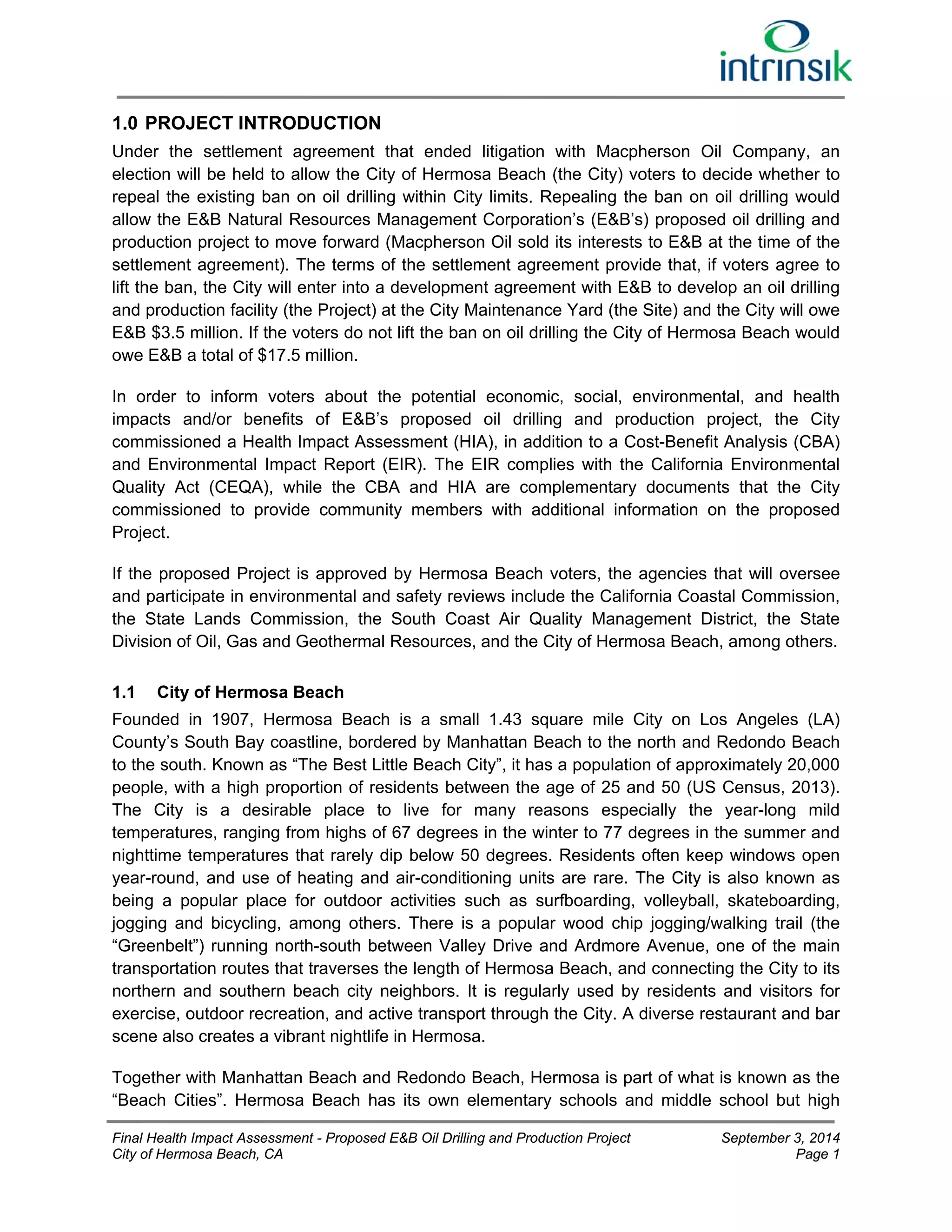 1.0 PROJECT INTRODUCTION 
Under the settlement agreement that ended litigation with Macpherson Oil Company, an 
election will be held to allow the City of Hermosa Beach (the City) voters to decide whether to 
repeal the existing ban on oil drilling within City limits. Repealing the ban on oil drilling would 
allow the E&B Natural Resources Management Corporation’s (E&B’s) proposed oil drilling and 
production project to move forward (Macpherson Oil sold its interests to E&B at the time of the 
settlement agreement). The terms of the settlement agreement provide that, if voters agree to 
lift the ban, the City will enter into a development agreement with E&B to develop an oil drilling 
and production facility (the Project) at the City Maintenance Yard (the Site) and the City will owe 
E&B $3.5 million. If the voters do not lift the ban on oil drilling the City of Hermosa Beach would 
owe E&B a total of $17.5 million. 
In order to inform voters about the potential economic, social, environmental, and health 
impacts and/or benefits of E&B’s proposed oil drilling and production project, the City 
commissioned a Health Impact Assessment (HIA), in addition to a Cost-Benefit Analysis (CBA) 
and Environmental Impact Report (EIR). The EIR complies with the California Environmental 
Quality Act (CEQA), while the CBA and HIA are complementary documents that the City 
commissioned to provide community members with additional information on the proposed 
Project. 
If the proposed Project is approved by Hermosa Beach voters, the agencies that will oversee 
and participate in environmental and safety reviews include the California Coastal Commission, 
the State Lands Commission, the South Coast Air Quality Management District, the State 
Division of Oil, Gas and Geothermal Resources, and the City of Hermosa Beach, among others. 
1.1 City of Hermosa Beach 
Founded in 1907, Hermosa Beach is a small 1.43 square mile City on Los Angeles (LA) 
County’s South Bay coastline, bordered by Manhattan Beach to the north and Redondo Beach 
to the south. Known as “The Best Little Beach City”, it has a population of approximately 20,000 
people, with a high proportion of residents between the age of 25 and 50 (US Census, 2013). 
The City is a desirable place to live for many reasons especially the year-long mild 
temperatures, ranging from highs of 67 degrees in the winter to 77 degrees in the summer and 
nighttime temperatures that rarely dip below 50 degrees. Residents often keep windows open 
year-round, and use of heating and air-conditioning units are rare. The City is also known as 
being a popular place for outdoor activities such as surfboarding, volleyball, skateboarding, 
jogging and bicycling, among others. There is a popular wood chip jogging/walking trail (the 
“Greenbelt”) running north-south between Valley Drive and Ardmore Avenue, one of the main 
transportation routes that traverses the length of Hermosa Beach, and connecting the City to its 
northern and southern beach city neighbors. It is regularly used by residents and visitors for 
exercise, outdoor recreation, and active transport through the City. A diverse restaurant and bar 
scene also creates a vibrant nightlife in Hermosa. 
Together with Manhattan Beach and Redondo Beach, Hermosa is part of what is known as the 
“Beach Cities”. Hermosa Beach has its own elementary schools and middle school but high 
Final Health Impact Assessment - Proposed E&B Oil Drilling and Production Project September 3, 2014 
City of Hermosa Beach, CA Page 1 
 