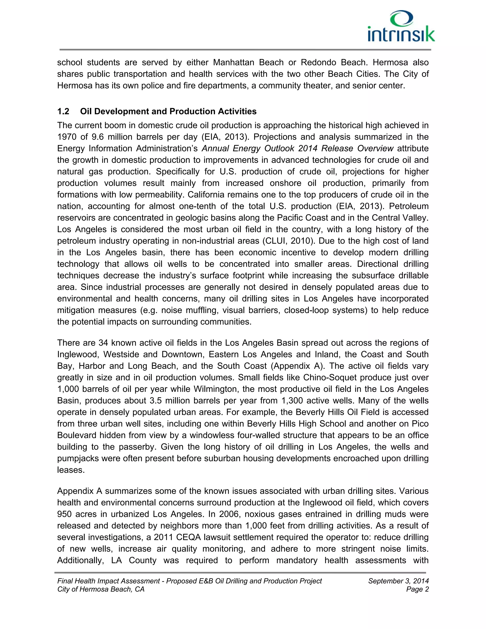 school students are served by either Manhattan Beach or Redondo Beach. Hermosa also 
shares public transportation and health services with the two other Beach Cities. The City of 
Hermosa has its own police and fire departments, a community theater, and senior center. 
1.2 Oil Development and Production Activities 
The current boom in domestic crude oil production is approaching the historical high achieved in 
1970 of 9.6 million barrels per day (EIA, 2013). Projections and analysis summarized in the 
Energy Information Administration’s Annual Energy Outlook 2014 Release Overview attribute 
the growth in domestic production to improvements in advanced technologies for crude oil and 
natural gas production. Specifically for U.S. production of crude oil, projections for higher 
production volumes result mainly from increased onshore oil production, primarily from 
formations with low permeability. California remains one to the top producers of crude oil in the 
nation, accounting for almost one-tenth of the total U.S. production (EIA, 2013). Petroleum 
reservoirs are concentrated in geologic basins along the Pacific Coast and in the Central Valley. 
Los Angeles is considered the most urban oil field in the country, with a long history of the 
petroleum industry operating in non-industrial areas (CLUI, 2010). Due to the high cost of land 
in the Los Angeles basin, there has been economic incentive to develop modern drilling 
technology that allows oil wells to be concentrated into smaller areas. Directional drilling 
techniques decrease the industry’s surface footprint while increasing the subsurface drillable 
area. Since industrial processes are generally not desired in densely populated areas due to 
environmental and health concerns, many oil drilling sites in Los Angeles have incorporated 
mitigation measures (e.g. noise muffling, visual barriers, closed-loop systems) to help reduce 
the potential impacts on surrounding communities. 
There are 34 known active oil fields in the Los Angeles Basin spread out across the regions of 
Inglewood, Westside and Downtown, Eastern Los Angeles and Inland, the Coast and South 
Bay, Harbor and Long Beach, and the South Coast (Appendix A). The active oil fields vary 
greatly in size and in oil production volumes. Small fields like Chino-Soquet produce just over 
1,000 barrels of oil per year while Wilmington, the most productive oil field in the Los Angeles 
Basin, produces about 3.5 million barrels per year from 1,300 active wells. Many of the wells 
operate in densely populated urban areas. For example, the Beverly Hills Oil Field is accessed 
from three urban well sites, including one within Beverly Hills High School and another on Pico 
Boulevard hidden from view by a windowless four-walled structure that appears to be an office 
building to the passerby. Given the long history of oil drilling in Los Angeles, the wells and 
pumpjacks were often present before suburban housing developments encroached upon drilling 
leases. 
Appendix A summarizes some of the known issues associated with urban drilling sites. Various 
health and environmental concerns surround production at the Inglewood oil field, which covers 
950 acres in urbanized Los Angeles. In 2006, noxious gases entrained in drilling muds were 
released and detected by neighbors more than 1,000 feet from drilling activities. As a result of 
several investigations, a 2011 CEQA lawsuit settlement required the operator to: reduce drilling 
of new wells, increase air quality monitoring, and adhere to more stringent noise limits. 
Additionally, LA County was required to perform mandatory health assessments with 
Final Health Impact Assessment - Proposed E&B Oil Drilling and Production Project September 3, 2014 
City of Hermosa Beach, CA Page 2 
 