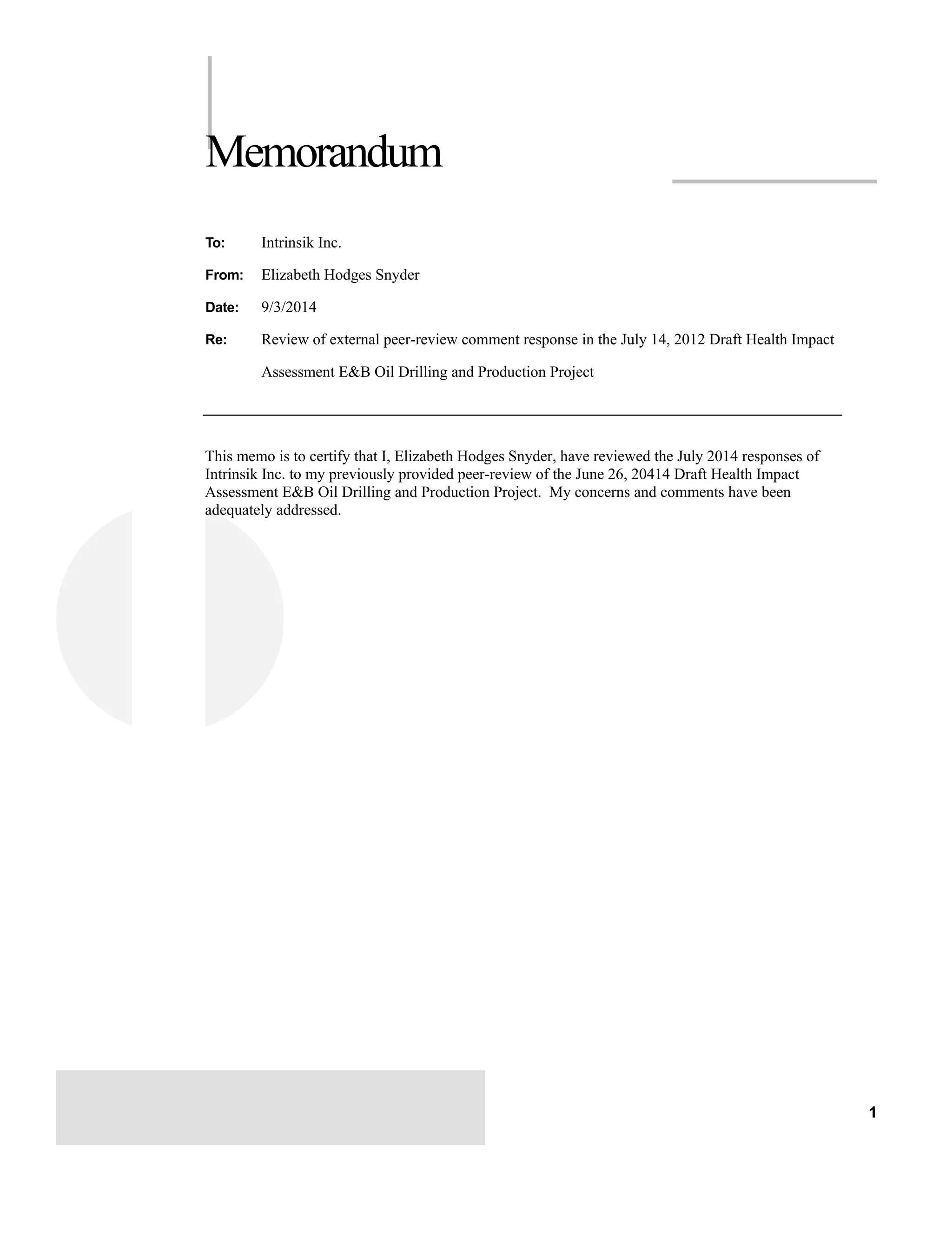 1 
Memorandum 
To: Intrinsik Inc. 
From: Elizabeth Hodges Snyder 
Date: 9/3/2014 
Re: Review of external peer-review comment response in the July 14, 2012 Draft Health Impact 
Assessment E&B Oil Drilling and Production Project 
This memo is to certify that I, Elizabeth Hodges Snyder, have reviewed the July 2014 responses of 
Intrinsik Inc. to my previously provided peer-review of the June 26, 20414 Draft Health Impact 
Assessment E&B Oil Drilling and Production Project. My concerns and comments have been 
adequately addressed. 
 