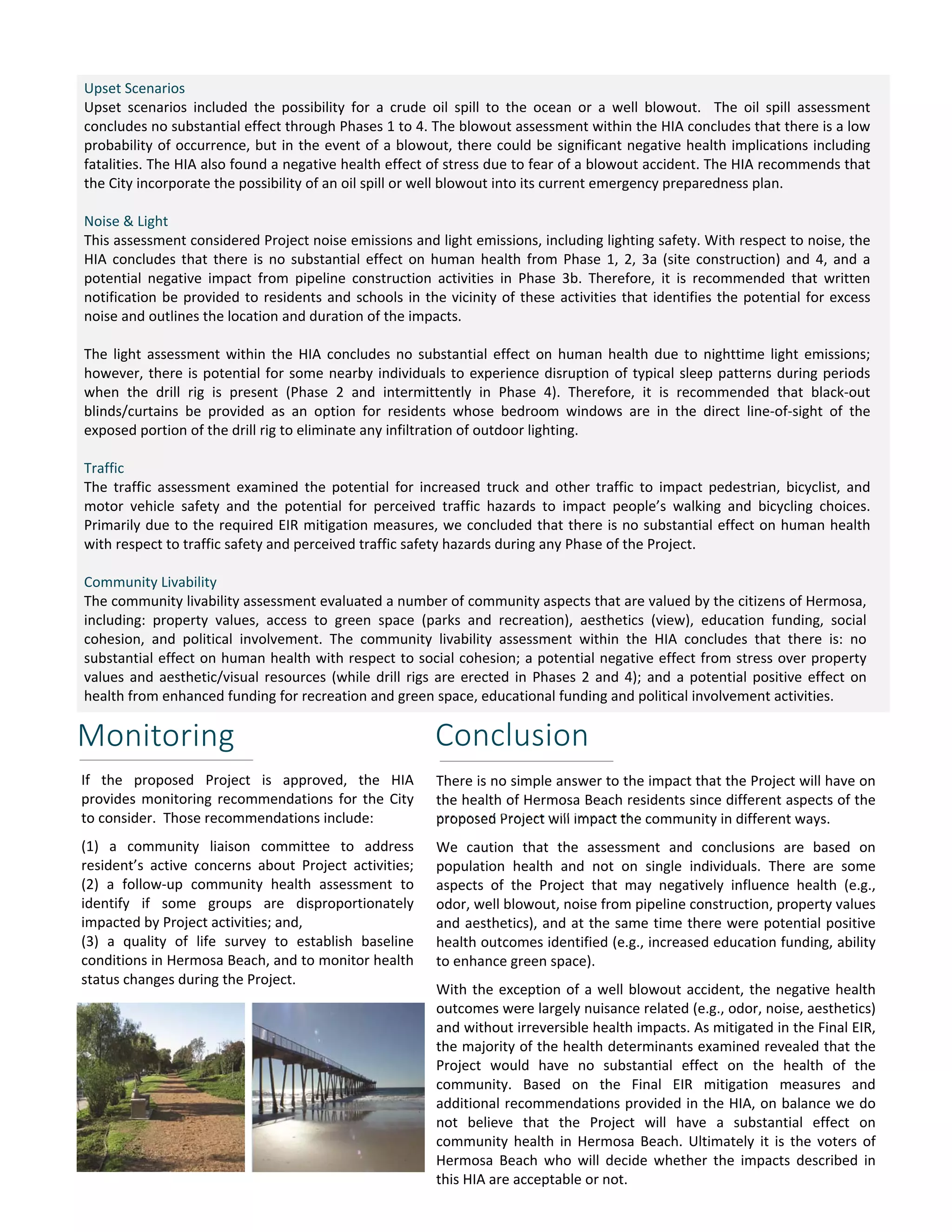 Upset Scenarios 
Upset scenarios included the possibility for a crude oil spill to the ocean or a well blowout. The oil spill assessment 
concludes no substantial effect through Phases 1 to 4. The blowout assessment within the HIA concludes that there is a low 
probability of occurrence, but in the event of a blowout, there could be significant negative health implications including 
fatalities. The HIA also found a negative health effect of stress due to fear of a blowout accident. The HIA recommends that 
the City incorporate the possibility of an oil spill or well blowout into its current emergency preparedness plan. 
Noise & Light 
This assessment considered Project noise emissions and light emissions, including lighting safety. With respect to noise, the 
HIA concludes that there is no substantial effect on human health from Phase 1, 2, 3a (site construction) and 4, and a 
potential negative impact from pipeline construction activities in Phase 3b. Therefore, it is recommended that written 
notification be provided to residents and schools in the vicinity of these activities that identifies the potential for excess 
noise and outlines the location and duration of the impacts. 
The light assessment within the HIA concludes no substantial effect on human health due to nighttime light emissions; 
however, there is potential for some nearby individuals to experience disruption of typical sleep patterns during periods 
when the drill rig is present (Phase 2 and intermittently in Phase 4). Therefore, it is recommended that black‐out 
blinds/curtains be provided as an option for residents whose bedroom windows are in the direct line‐of‐sight of the 
exposed portion of the drill rig to eliminate any infiltration of outdoor lighting. 
Traffic 
The traffic assessment examined the potential for increased truck and other traffic to impact pedestrian, bicyclist, and 
motor vehicle safety and the potential for perceived traffic hazards to impact people’s walking and bicycling choices. 
Primarily due to the required EIR mitigation measures, we concluded that there is no substantial effect on human health 
with respect to traffic safety and perceived traffic safety hazards during any Phase of the Project. 
Community Livability 
The community livability assessment evaluated a number of community aspects that are valued by the citizens of Hermosa, 
including: property values, access to green space (parks and recreation), aesthetics (view), education funding, social 
cohesion, and political involvement. The community livability assessment within the HIA concludes that there is: no 
substantial effect on human health with respect to social cohesion; a potential negative effect from stress over property 
values and aesthetic/visual resources (while drill rigs are erected in Phases 2 and 4); and a potential positive effect on 
health from enhanced funding for recreation and green space, educational funding and political involvement activities. 
Monitoring 
Conclusion 
If the proposed Project is approved, the HIA 
provides monitoring recommendations for the City 
to consider. Those recommendations include: 
(1) a community liaison committee to address 
resident’s active concerns about Project activities; 
(2) a follow‐up community health assessment to 
identify if some groups are disproportionately 
impacted by Project activities; and, 
(3) a quality of life survey to establish baseline 
conditions in Hermosa Beach, and to monitor health 
status changes during the Project. 
There is no simple answer to the impact that the Project will have on 
the health of Hermosa Beach residents since different aspects of the 
proposed Project will impact the community in different ways. 
We caution that the assessment and conclusions are based on 
population health and not on single individuals. There are some 
aspects of the Project that may negatively influence health (e.g., 
odor, well blowout, noise from pipeline construction, property values 
and aesthetics), and at the same time there were potential positive 
health outcomes identified (e.g., increased education funding, ability 
to enhance green space). 
With the exception of a well blowout accident, the negative health 
outcomes were largely nuisance related (e.g., odor, noise, aesthetics) 
and without irreversible health impacts. As mitigated in the Final EIR, 
the majority of the health determinants examined revealed that the 
Project would have no substantial effect on the health of the 
community. Based on the Final EIR mitigation measures and 
additional recommendations provided in the HIA, on balance we do 
not believe that the Project will have a substantial effect on 
community health in Hermosa Beach. Ultimately it is the voters of 
Hermosa Beach who will decide whether the impacts described in 
this HIA are acceptable or not. 
 