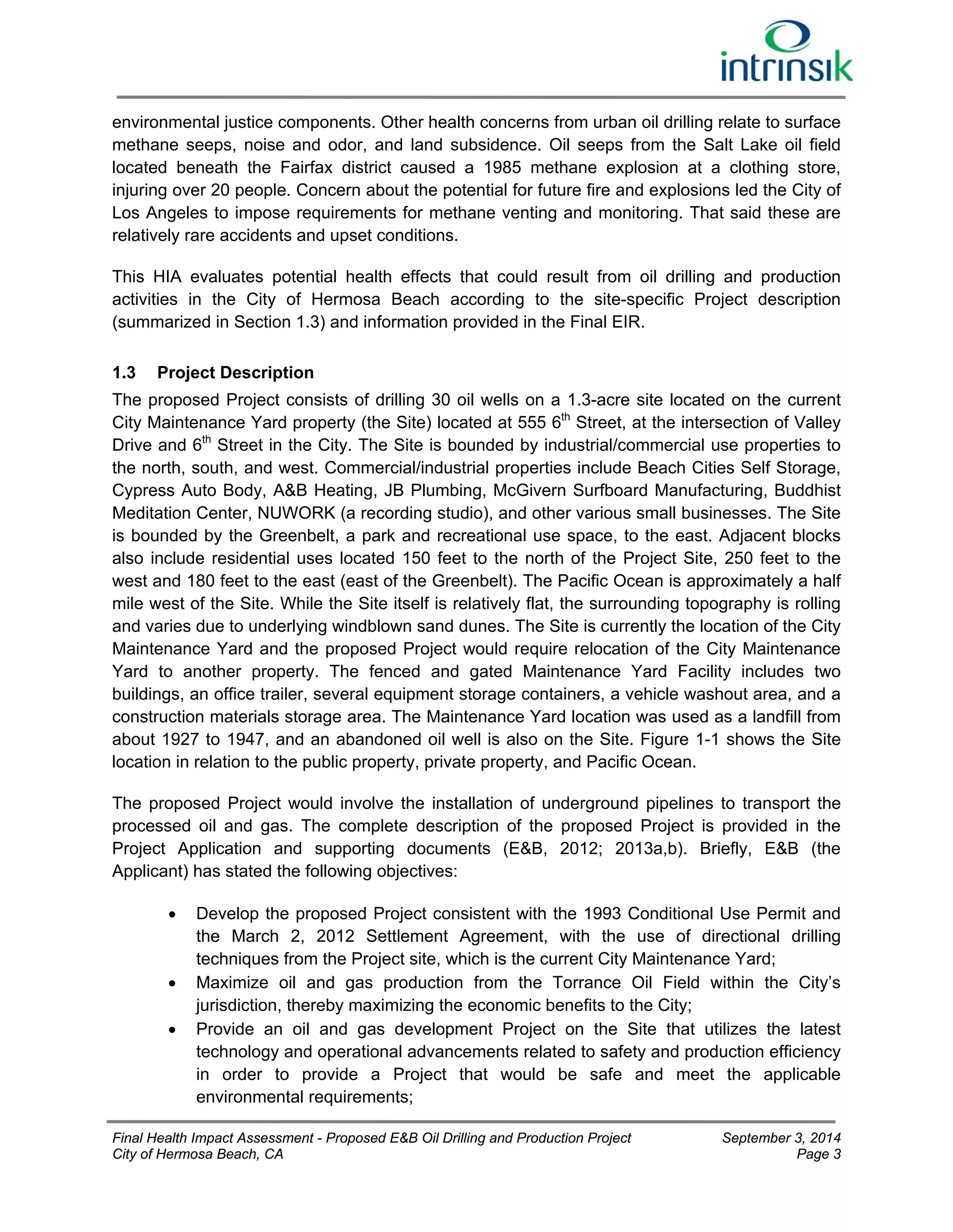 environmental justice components. Other health concerns from urban oil drilling relate to surface 
methane seeps, noise and odor, and land subsidence. Oil seeps from the Salt Lake oil field 
located beneath the Fairfax district caused a 1985 methane explosion at a clothing store, 
injuring over 20 people. Concern about the potential for future fire and explosions led the City of 
Los Angeles to impose requirements for methane venting and monitoring. That said these are 
relatively rare accidents and upset conditions. 
This HIA evaluates potential health effects that could result from oil drilling and production 
activities in the City of Hermosa Beach according to the site-specific Project description 
(summarized in Section 1.3) and information provided in the Final EIR. 
1.3 Project Description 
The proposed Project consists of drilling 30 oil wells on a 1.3-acre site located on the current 
City Maintenance Yard property (the Site) located at 555 6th Street, at the intersection of Valley 
Drive and 6th Street in the City. The Site is bounded by industrial/commercial use properties to 
the north, south, and west. Commercial/industrial properties include Beach Cities Self Storage, 
Cypress Auto Body, A&B Heating, JB Plumbing, McGivern Surfboard Manufacturing, Buddhist 
Meditation Center, NUWORK (a recording studio), and other various small businesses. The Site 
is bounded by the Greenbelt, a park and recreational use space, to the east. Adjacent blocks 
also include residential uses located 150 feet to the north of the Project Site, 250 feet to the 
west and 180 feet to the east (east of the Greenbelt). The Pacific Ocean is approximately a half 
mile west of the Site. While the Site itself is relatively flat, the surrounding topography is rolling 
and varies due to underlying windblown sand dunes. The Site is currently the location of the City 
Maintenance Yard and the proposed Project would require relocation of the City Maintenance 
Yard to another property. The fenced and gated Maintenance Yard Facility includes two 
buildings, an office trailer, several equipment storage containers, a vehicle washout area, and a 
construction materials storage area. The Maintenance Yard location was used as a landfill from 
about 1927 to 1947, and an abandoned oil well is also on the Site. Figure 1-1 shows the Site 
location in relation to the public property, private property, and Pacific Ocean. 
The proposed Project would involve the installation of underground pipelines to transport the 
processed oil and gas. The complete description of the proposed Project is provided in the 
Project Application and supporting documents (E&B, 2012; 2013a,b). Briefly, E&B (the 
Applicant) has stated the following objectives: 
 Develop the proposed Project consistent with the 1993 Conditional Use Permit and 
the March 2, 2012 Settlement Agreement, with the use of directional drilling 
techniques from the Project site, which is the current City Maintenance Yard; 
 Maximize oil and gas production from the Torrance Oil Field within the City’s 
jurisdiction, thereby maximizing the economic benefits to the City; 
 Provide an oil and gas development Project on the Site that utilizes the latest 
technology and operational advancements related to safety and production efficiency 
in order to provide a Project that would be safe and meet the applicable 
environmental requirements; 
Final Health Impact Assessment - Proposed E&B Oil Drilling and Production Project September 3, 2014 
City of Hermosa Beach, CA Page 3 
 