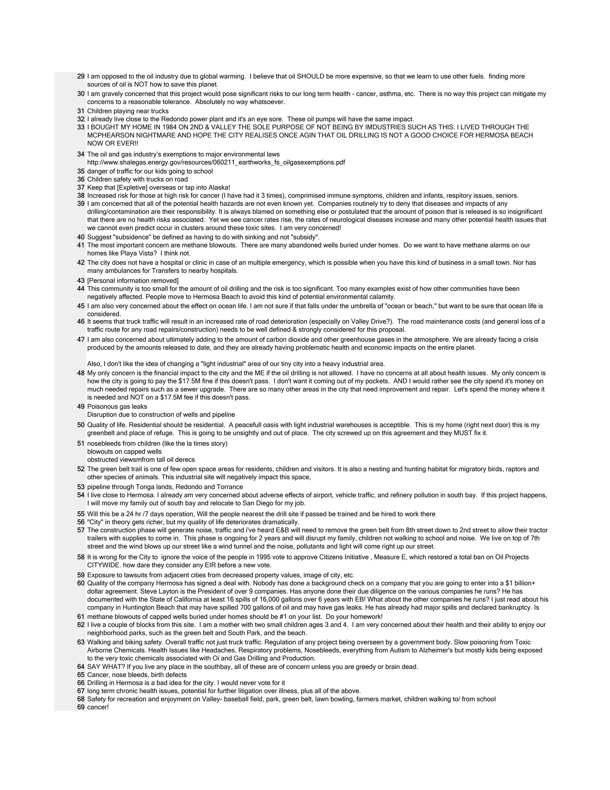 29 
30 
31 
32 
33 
34 
35 
36 
37 
38 
39 
40 
41 
42 
43 
44 
45 
46 
47 
48 
49 
50 
51 
52 
53 
54 
55 
56 
57 
58 
59 
60 
61 
62 
63 
64 
65 
66 
67 
68 
69 
I am opposed to the oil industry due to global warming. I believe that oil SHOULD be more expensive, so that we learn to use other fuels. finding more 
sources of oil is NOT how to save this planet. 
I am gravely concerned that this project would pose significant risks to our long term health - cancer, asthma, etc. There is no way this project can mitigate my 
concerns to a reasonable tolerance. Absolutely no way whatsoever. 
Children playing near trucks 
I already live close to the Redondo power plant and it's an eye sore. These oil pumps will have the same impact. 
I BOUGHT MY HOME IN 1984 ON 2ND & VALLEY THE SOLE PURPOSE OF NOT BEING BY IMDUSTRIES SUCH AS THIS. I LIVED THROUGH THE 
MCPHEARSON NIGHTMARE AND HOPE THE CITY REALISES ONCE AGIN THAT OIL DRILLING IS NOT A GOOD CHOICE FOR HERMOSA BEACH 
NOW OR EVER!! 
The oil and gas industry’s exemptions to major environmental laws 
http://www.shalegas.energy.gov/resources/060211_earthworks_fs_oilgasexemptions.pdf 
danger of traffic for our kids going to school 
Children safety with trucks on road 
Keep that [Expletive] overseas or tap into Alaska! 
Increased risk for those at high risk for cancer (I have had it 3 times), comprimised immune symptoms, children and infants, respitory issues, seniors. 
I am concerned that all of the potential health hazards are not even known yet. Companies routinely try to deny that diseases and impacts of any 
drilling/contamination are their responsibility. It is always blamed on something else or postulated that the amount of poison that is released is so insignificant 
that there are no health risks associated. Yet we see cancer rates rise, the rates of neurological diseases increase and many other potential health issues that 
we cannot even predict occur in clusters around these toxic sites. I am very concerned! 
Suggest "subsidence" be defined as having to do with sinking and not "subsidy". 
The most important concern are methane blowouts. There are many abandoned wells buried under homes. Do we want to have methane alarms on our 
homes like Playa Vista? I think not. 
The city does not have a hospital or clinic in case of an multiple emergency, which is possible when you have this kind of business in a small town. Nor has 
many ambulances for Transfers to nearby hospitals. 
[Personal information removed] 
This community is too small for the amount of oil drilling and the risk is too significant. Too many examples exist of how other communities have been 
negatively affected. People move to Hermosa Beach to avoid this kind of potential environmental calamity. 
I am also very concerned about the effect on ocean life. I am not sure if that falls under the umbrella of "ocean or beach," but want to be sure that ocean life is 
considered. 
It seems that truck traffic will result in an increased rate of road deterioration (especially on Valley Drive?). The road maintenance costs (and general loss of a 
traffic route for any road repairs/construction) needs to be well defined & strongly considered for this proposal. 
I am also concerned about ultimately adding to the amount of carbon dioxide and other greenhouse gases in the atmosphere. We are already facing a crisis 
produced by the amounts released to date, and they are already having problematic health and economic impacts on the entire planet. 
Also, I don't like the idea of changing a "light industrial" area of our tiny city into a heavy industrial area. 
My only concern is the financial impact to the city and the ME if the oil drilling is not allowed. I have no concerns at all about health issues. My only concern is 
how the city is going to pay the $17.5M fine if this doesn't pass. I don't want it coming out of my pockets. AND I would rather see the city spend it's money on 
much needed repairs such as a sewer upgrade. There are so many other areas in the city that need improvement and repair. Let's spend the money where it 
is needed and NOT on a $17.5M fee if this doesn't pass. 
Poisonous gas leaks 
Disruption due to construction of wells and pipeline 
Quality of life. Residential should be residential. A peacefull oasis with light industrial warehouses is acceptible. This is my home (right next door) this is my 
greenbelt and place of refuge. This is going to be unsightly and out of place. The city screwed up on this agreement and they MUST fix it. 
nosebleeds from children (like the la times story) 
blowouts on capped wells 
obstructed viewsmfrom tall oil derecs 
The green belt trail is one of few open space areas for residents, children and visitors. It is also a nesting and hunting habitat for migratory birds, raptors and 
other species of animals. This industrial site will negatively impact this space, 
pipeline through Tonga lands, Redondo and Torrance 
I live close to Hermosa. I already am very concerned about adverse effects of airport, vehicle traffic, and refinery pollution in south bay. If this project happens, 
I will move my family out of south bay and relocate to San Diego for my job. 
Will this be a 24 hr /7 days operation, Will the people nearest the drill site if passed be trained and be hired to work there 
"City" in theory gets richer, but my quality of life deteriorates dramatically. 
The construction phase will generate noise, traffic and i've heard E&B will need to remove the green belt from 8th street down to 2nd street to allow their tractor 
trailers with supplies to come in. This phase is ongoing for 2 years and will disrupt my family, children not walking to school and noise. We live on top of 7th 
street and the wind blows up our street like a wind tunnel and the noise, pollutants and light will come right up our street. 
It is wrong for the City to ignore the voice of the people in 1995 vote to approve Citizens Initiative , Measure E, which restored a total ban on Oil Projects 
CITYWIDE. how dare they consider any EIR before a new vote. 
Exposure to lawsuits from adjacent cities from decreased property values, image of city, etc. 
Quality of the company Hermosa has signed a deal with. Nobody has done a background check on a company that you are going to enter into a $1 billion+ 
dollar agreement. Steve Layton is the President of over 9 companies. Has anyone done their due diligence on the various companies he runs? He has 
documented with the State of California at least 16 spills of 16,000 gallons over 6 years with EB! What about the other companies he runs? I just read about his 
company in Huntington Beach that may have spilled 700 gallons of oil and may have gas leaks. He has already had major spills and declared bankruptcy. Is 
methane blowouts of capped wells buried under homes should be #1 on your list. Do your homework! 
I live a couple of blocks from this site. I am a mother with two small children ages 3 and 4. I am very concerned about their health and their ability to enjoy our 
neighborhood parks, such as the green belt and South Park, and the beach. 
Walking and biking safety. Overall traffic not just truck traffic. Regulation of any project being overseen by a government body. Slow poisoning from Toxic 
Airborne Chemicals. Health Issues like Headaches, Respiratory problems, Nosebleeds, everything from Autism to Alzheimer's but mostly kids being exposed 
to the very toxic chemicals associated with Oi and Gas Drilling and Production. 
SAY WHAT? If you live any place in the southbay, all of these are of concern unless you are greedy or brain dead. 
Cancer, nose bleeds, birth defects 
Drilling in Hermosa is a bad idea for the city. I would never vote for it 
long term chronic health issues, potential for further litigation over illness, plus all of the above. 
Safety for recreation and enjoyment on Valley- baseball field, park, green belt, lawn bowling, farmers market, children walking to/ from school 
cancer! 
 