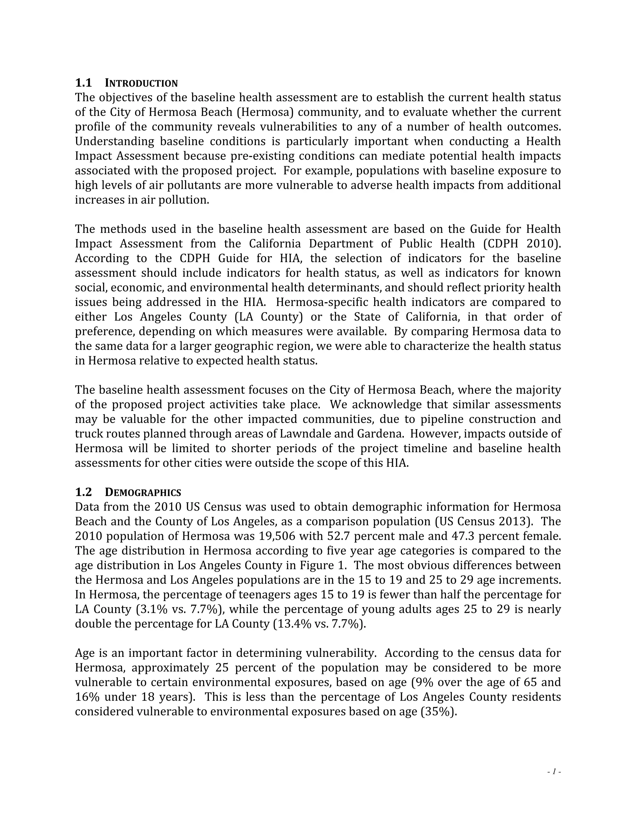 1.1 INTRODUCTION 
The objectives of the baseline health assessment are to establish the current health status 
of the City of Hermosa Beach (Hermosa) community, and to evaluate whether the current 
profile of the community reveals vulnerabilities to any of a number of health outcomes. 
Understanding baseline conditions is particularly important when conducting a Health 
Impact Assessment because pre‐existing conditions can mediate potential health impacts 
associated with the proposed project. For example, populations with baseline exposure to 
high levels of air pollutants are more vulnerable to adverse health impacts from additional 
increases in air pollution. 
The methods used in the baseline health assessment are based on the Guide for Health 
Impact Assessment from the California Department of Public Health (CDPH 2010). 
According to the CDPH Guide for HIA, the selection of indicators for the baseline 
assessment should include indicators for health status, as well as indicators for known 
social, economic, and environmental health determinants, and should reflect priority health 
issues being addressed in the HIA. Hermosa‐specific health indicators are compared to 
either Los Angeles County (LA County) or the State of California, in that order of 
preference, depending on which measures were available. By comparing Hermosa data to 
the same data for a larger geographic region, we were able to characterize the health status 
in Hermosa relative to expected health status. 
The baseline health assessment focuses on the City of Hermosa Beach, where the majority 
of the proposed project activities take place. We acknowledge that similar assessments 
may be valuable for the other impacted communities, due to pipeline construction and 
truck routes planned through areas of Lawndale and Gardena. However, impacts outside of 
Hermosa will be limited to shorter periods of the project timeline and baseline health 
assessments for other cities were outside the scope of this HIA. 
1.2 DEMOGRAPHICS 
Data from the 2010 US Census was used to obtain demographic information for Hermosa 
Beach and the County of Los Angeles, as a comparison population (US Census 2013). The 
2010 population of Hermosa was 19,506 with 52.7 percent male and 47.3 percent female. 
The age distribution in Hermosa according to five year age categories is compared to the 
age distribution in Los Angeles County in Figure 1. The most obvious differences between 
the Hermosa and Los Angeles populations are in the 15 to 19 and 25 to 29 age increments. 
In Hermosa, the percentage of teenagers ages 15 to 19 is fewer than half the percentage for 
LA County (3.1% vs. 7.7%), while the percentage of young adults ages 25 to 29 is nearly 
double the percentage for LA County (13.4% vs. 7.7%). 
Age is an important factor in determining vulnerability. According to the census data for 
Hermosa, approximately 25 percent of the population may be considered to be more 
vulnerable to certain environmental exposures, based on age (9% over the age of 65 and 
16% under 18 years). This is less than the percentage of Los Angeles County residents 
considered vulnerable to environmental exposures based on age (35%). 
- 1 - 
 