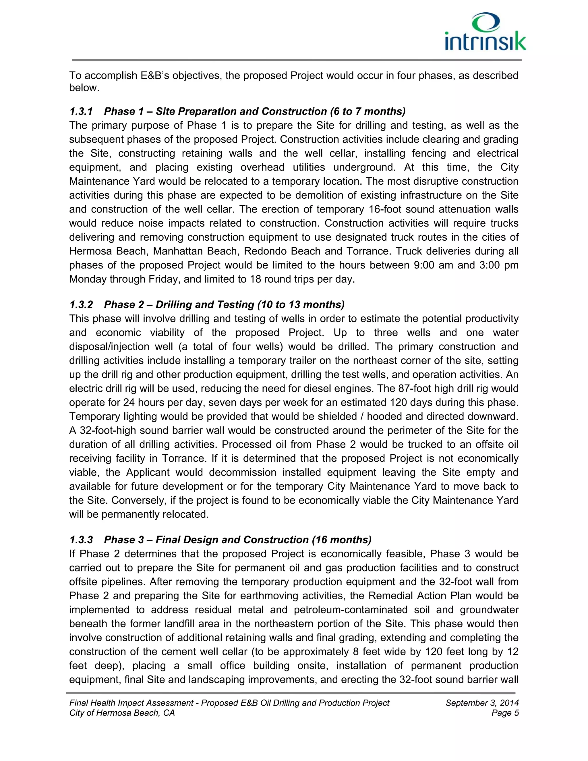 To accomplish E&B’s objectives, the proposed Project would occur in four phases, as described 
below. 
1.3.1 Phase 1 – Site Preparation and Construction (6 to 7 months) 
The primary purpose of Phase 1 is to prepare the Site for drilling and testing, as well as the 
subsequent phases of the proposed Project. Construction activities include clearing and grading 
the Site, constructing retaining walls and the well cellar, installing fencing and electrical 
equipment, and placing existing overhead utilities underground. At this time, the City 
Maintenance Yard would be relocated to a temporary location. The most disruptive construction 
activities during this phase are expected to be demolition of existing infrastructure on the Site 
and construction of the well cellar. The erection of temporary 16-foot sound attenuation walls 
would reduce noise impacts related to construction. Construction activities will require trucks 
delivering and removing construction equipment to use designated truck routes in the cities of 
Hermosa Beach, Manhattan Beach, Redondo Beach and Torrance. Truck deliveries during all 
phases of the proposed Project would be limited to the hours between 9:00 am and 3:00 pm 
Monday through Friday, and limited to 18 round trips per day. 
1.3.2 Phase 2 – Drilling and Testing (10 to 13 months) 
This phase will involve drilling and testing of wells in order to estimate the potential productivity 
and economic viability of the proposed Project. Up to three wells and one water 
disposal/injection well (a total of four wells) would be drilled. The primary construction and 
drilling activities include installing a temporary trailer on the northeast corner of the site, setting 
up the drill rig and other production equipment, drilling the test wells, and operation activities. An 
electric drill rig will be used, reducing the need for diesel engines. The 87-foot high drill rig would 
operate for 24 hours per day, seven days per week for an estimated 120 days during this phase. 
Temporary lighting would be provided that would be shielded / hooded and directed downward. 
A 32-foot-high sound barrier wall would be constructed around the perimeter of the Site for the 
duration of all drilling activities. Processed oil from Phase 2 would be trucked to an offsite oil 
receiving facility in Torrance. If it is determined that the proposed Project is not economically 
viable, the Applicant would decommission installed equipment leaving the Site empty and 
available for future development or for the temporary City Maintenance Yard to move back to 
the Site. Conversely, if the project is found to be economically viable the City Maintenance Yard 
will be permanently relocated. 
1.3.3 Phase 3 – Final Design and Construction (16 months) 
If Phase 2 determines that the proposed Project is economically feasible, Phase 3 would be 
carried out to prepare the Site for permanent oil and gas production facilities and to construct 
offsite pipelines. After removing the temporary production equipment and the 32-foot wall from 
Phase 2 and preparing the Site for earthmoving activities, the Remedial Action Plan would be 
implemented to address residual metal and petroleum-contaminated soil and groundwater 
beneath the former landfill area in the northeastern portion of the Site. This phase would then 
involve construction of additional retaining walls and final grading, extending and completing the 
construction of the cement well cellar (to be approximately 8 feet wide by 120 feet long by 12 
feet deep), placing a small office building onsite, installation of permanent production 
equipment, final Site and landscaping improvements, and erecting the 32-foot sound barrier wall 
Final Health Impact Assessment - Proposed E&B Oil Drilling and Production Project September 3, 2014 
City of Hermosa Beach, CA Page 5 
 