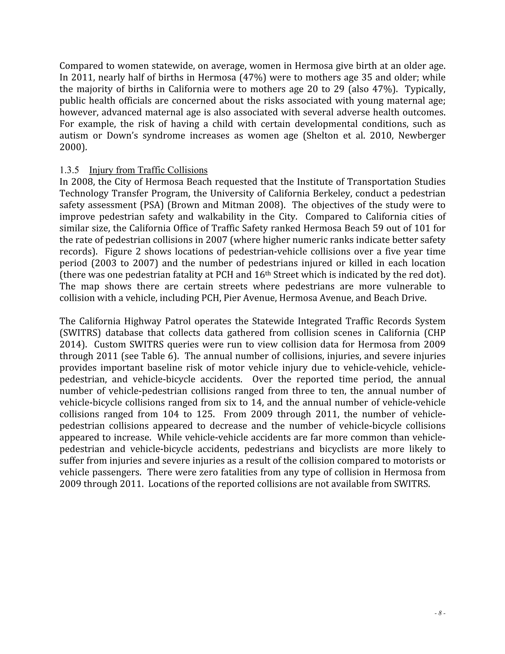 Compared to women statewide, on average, women in Hermosa give birth at an older age. 
In 2011, nearly half of births in Hermosa (47%) were to mothers age 35 and older; while 
the majority of births in California were to mothers age 20 to 29 (also 47%). Typically, 
public health officials are concerned about the risks associated with young maternal age; 
however, advanced maternal age is also associated with several adverse health outcomes. 
For example, the risk of having a child with certain developmental conditions, such as 
autism or Down’s syndrome increases as women age (Shelton et al. 2010, Newberger 
2000). 
1.3.5 Injury from Traffic Collisions 
In 2008, the City of Hermosa Beach requested that the Institute of Transportation Studies 
Technology Transfer Program, the University of California Berkeley, conduct a pedestrian 
safety assessment (PSA) (Brown and Mitman 2008). The objectives of the study were to 
improve pedestrian safety and walkability in the City. Compared to California cities of 
similar size, the California Office of Traffic Safety ranked Hermosa Beach 59 out of 101 for 
the rate of pedestrian collisions in 2007 (where higher numeric ranks indicate better safety 
records). Figure 2 shows locations of pedestrian‐vehicle collisions over a five year time 
period (2003 to 2007) and the number of pedestrians injured or killed in each location 
(there was one pedestrian fatality at PCH and 16th Street which is indicated by the red dot). 
The map shows there are certain streets where pedestrians are more vulnerable to 
collision with a vehicle, including PCH, Pier Avenue, Hermosa Avenue, and Beach Drive. 
The California Highway Patrol operates the Statewide Integrated Traffic Records System 
(SWITRS) database that collects data gathered from collision scenes in California (CHP 
2014). Custom SWITRS queries were run to view collision data for Hermosa from 2009 
through 2011 (see Table 6). The annual number of collisions, injuries, and severe injuries 
provides important baseline risk of motor vehicle injury due to vehicle‐vehicle, vehicle‐pedestrian, 
and vehicle‐bicycle accidents. Over the reported time period, the annual 
number of vehicle‐pedestrian collisions ranged from three to ten, the annual number of 
vehicle‐bicycle collisions ranged from six to 14, and the annual number of vehicle‐vehicle 
collisions ranged from 104 to 125. From 2009 through 2011, the number of vehicle‐pedestrian 
collisions appeared to decrease and the number of vehicle‐bicycle collisions 
appeared to increase. While vehicle‐vehicle accidents are far more common than vehicle‐pedestrian 
and vehicle‐bicycle accidents, pedestrians and bicyclists are more likely to 
suffer from injuries and severe injuries as a result of the collision compared to motorists or 
vehicle passengers. There were zero fatalities from any type of collision in Hermosa from 
2009 through 2011. Locations of the reported collisions are not available from SWITRS. 
- 8 - 
 