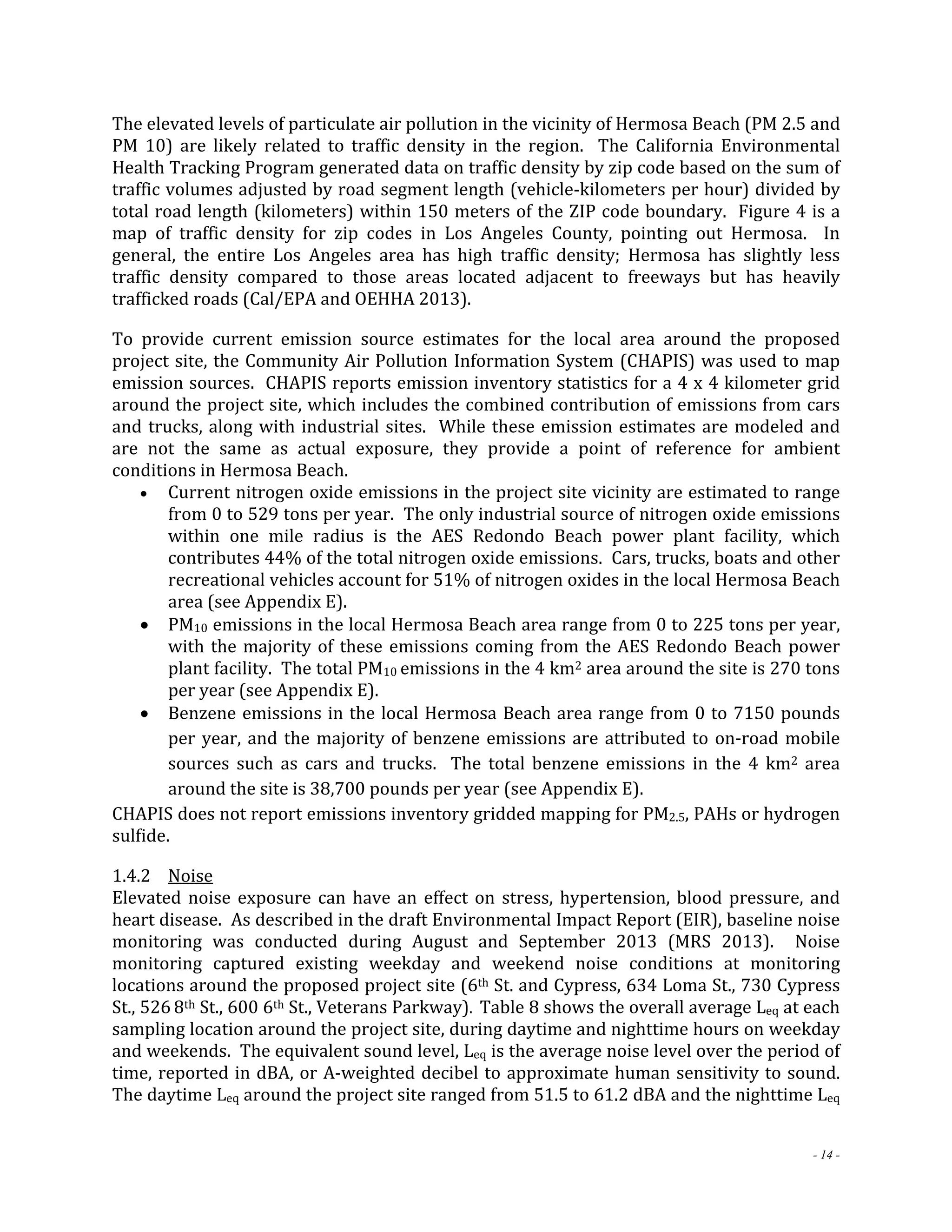 The elevated levels of particulate air pollution in the vicinity of Hermosa Beach (PM 2.5 and 
PM 10) are likely related to traffic density in the region. The California Environmental 
Health Tracking Program generated data on traffic density by zip code based on the sum of 
traffic volumes adjusted by road segment length (vehicle‐kilometers per hour) divided by 
total road length (kilometers) within 150 meters of the ZIP code boundary. Figure 4 is a 
map of traffic density for zip codes in Los Angeles County, pointing out Hermosa. In 
general, the entire Los Angeles area has high traffic density; Hermosa has slightly less 
traffic density compared to those areas located adjacent to freeways but has heavily 
trafficked roads (Cal/EPA and OEHHA 2013). 
To provide current emission source estimates for the local area around the proposed 
project site, the Community Air Pollution Information System (CHAPIS) was used to map 
emission sources. CHAPIS reports emission inventory statistics for a 4 x 4 kilometer grid 
around the project site, which includes the combined contribution of emissions from cars 
and trucks, along with industrial sites. While these emission estimates are modeled and 
are not the same as actual exposure, they provide a point of reference for ambient 
conditions in Hermosa Beach. 
 Current nitrogen oxide emissions in the project site vicinity are estimated to range 
from 0 to 529 tons per year. The only industrial source of nitrogen oxide emissions 
within one mile radius is the AES Redondo Beach power plant facility, which 
contributes 44% of the total nitrogen oxide emissions. Cars, trucks, boats and other 
recreational vehicles account for 51% of nitrogen oxides in the local Hermosa Beach 
area (see Appendix E). 
 PM10 emissions in the local Hermosa Beach area range from 0 to 225 tons per year, 
with the majority of these emissions coming from the AES Redondo Beach power 
plant facility. The total PM10 emissions in the 4 km2 area around the site is 270 tons 
per year (see Appendix E). 
 Benzene emissions in the local Hermosa Beach area range from 0 to 7150 pounds 
per year, and the majority of benzene emissions are attributed to on‐road mobile 
sources such as cars and trucks. The total benzene emissions in the 4 km2 area 
around the site is 38,700 pounds per year (see Appendix E). 
CHAPIS does not report emissions inventory gridded mapping for PM2.5, PAHs or hydrogen 
sulfide. 
1.4.2 Noise 
Elevated noise exposure can have an effect on stress, hypertension, blood pressure, and 
heart disease. As described in the draft Environmental Impact Report (EIR), baseline noise 
monitoring was conducted during August and September 2013 (MRS 2013). Noise 
monitoring captured existing weekday and weekend noise conditions at monitoring 
locations around the proposed project site (6th St. and Cypress, 634 Loma St., 730 Cypress 
St., 526 8th St., 600 6th St., Veterans Parkway). Table 8 shows the overall average Leq at each 
sampling location around the project site, during daytime and nighttime hours on weekday 
and weekends. The equivalent sound level, Leq is the average noise level over the period of 
time, reported in dBA, or A‐weighted decibel to approximate human sensitivity to sound. 
The daytime Leq around the project site ranged from 51.5 to 61.2 dBA and the nighttime Leq 
- 14 - 
 