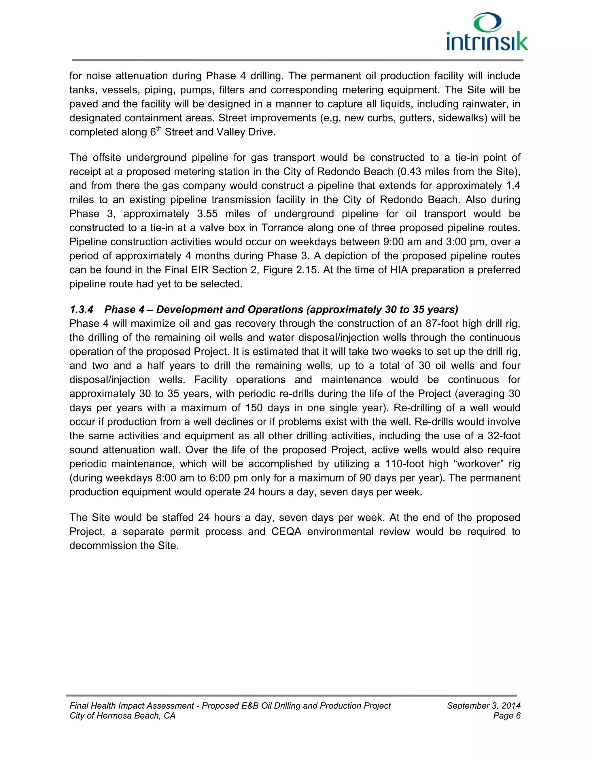 for noise attenuation during Phase 4 drilling. The permanent oil production facility will include 
tanks, vessels, piping, pumps, filters and corresponding metering equipment. The Site will be 
paved and the facility will be designed in a manner to capture all liquids, including rainwater, in 
designated containment areas. Street improvements (e.g. new curbs, gutters, sidewalks) will be 
completed along 6th Street and Valley Drive. 
The offsite underground pipeline for gas transport would be constructed to a tie-in point of 
receipt at a proposed metering station in the City of Redondo Beach (0.43 miles from the Site), 
and from there the gas company would construct a pipeline that extends for approximately 1.4 
miles to an existing pipeline transmission facility in the City of Redondo Beach. Also during 
Phase 3, approximately 3.55 miles of underground pipeline for oil transport would be 
constructed to a tie-in at a valve box in Torrance along one of three proposed pipeline routes. 
Pipeline construction activities would occur on weekdays between 9:00 am and 3:00 pm, over a 
period of approximately 4 months during Phase 3. A depiction of the proposed pipeline routes 
can be found in the Final EIR Section 2, Figure 2.15. At the time of HIA preparation a preferred 
pipeline route had yet to be selected. 
1.3.4 Phase 4 – Development and Operations (approximately 30 to 35 years) 
Phase 4 will maximize oil and gas recovery through the construction of an 87-foot high drill rig, 
the drilling of the remaining oil wells and water disposal/injection wells through the continuous 
operation of the proposed Project. It is estimated that it will take two weeks to set up the drill rig, 
and two and a half years to drill the remaining wells, up to a total of 30 oil wells and four 
disposal/injection wells. Facility operations and maintenance would be continuous for 
approximately 30 to 35 years, with periodic re-drills during the life of the Project (averaging 30 
days per years with a maximum of 150 days in one single year). Re-drilling of a well would 
occur if production from a well declines or if problems exist with the well. Re-drills would involve 
the same activities and equipment as all other drilling activities, including the use of a 32-foot 
sound attenuation wall. Over the life of the proposed Project, active wells would also require 
periodic maintenance, which will be accomplished by utilizing a 110-foot high “workover” rig 
(during weekdays 8:00 am to 6:00 pm only for a maximum of 90 days per year). The permanent 
production equipment would operate 24 hours a day, seven days per week. 
The Site would be staffed 24 hours a day, seven days per week. At the end of the proposed 
Project, a separate permit process and CEQA environmental review would be required to 
decommission the Site. 
Final Health Impact Assessment - Proposed E&B Oil Drilling and Production Project September 3, 2014 
City of Hermosa Beach, CA Page 6 
 