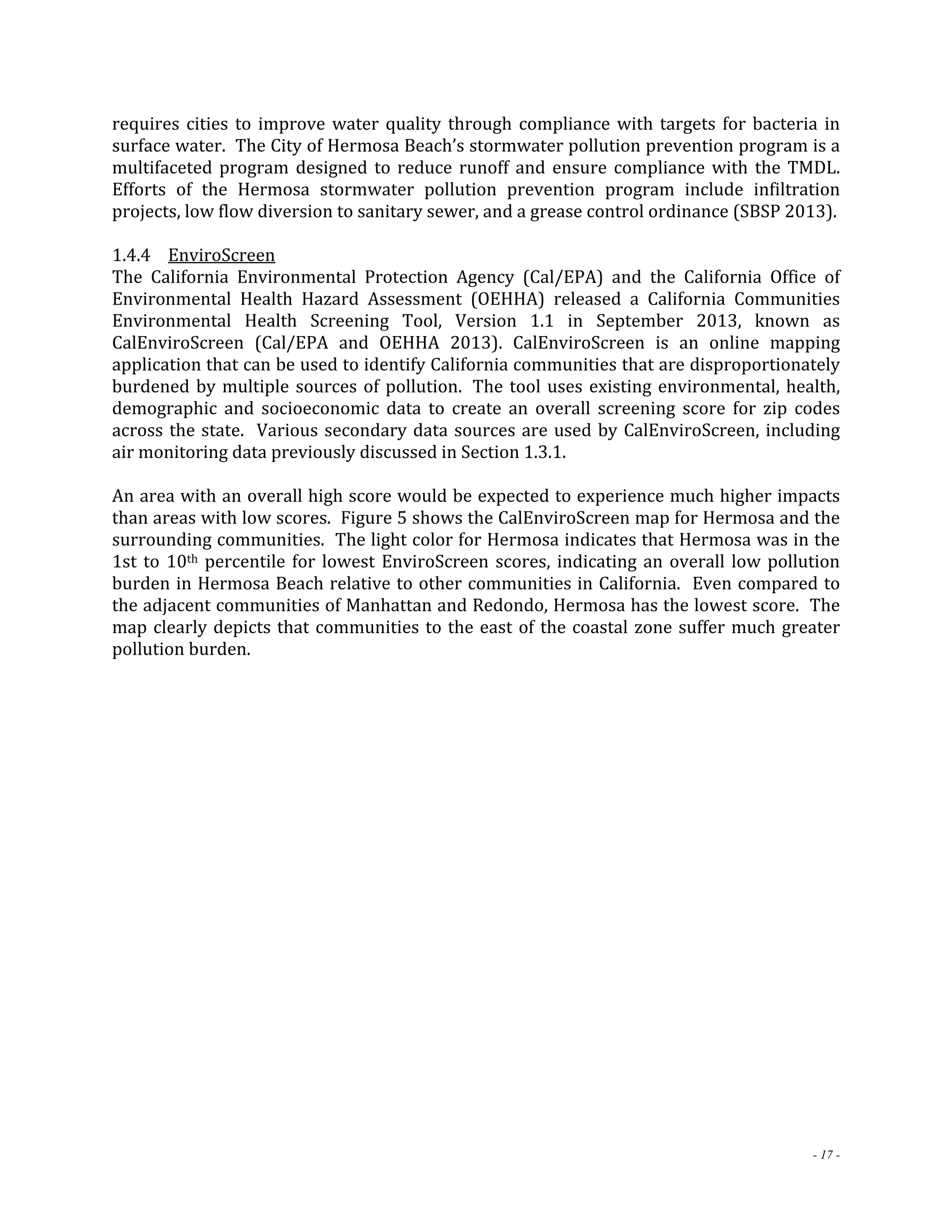 requires cities to improve water quality through compliance with targets for bacteria in 
surface water. The City of Hermosa Beach’s stormwater pollution prevention program is a 
multifaceted program designed to reduce runoff and ensure compliance with the TMDL. 
Efforts of the Hermosa stormwater pollution prevention program include infiltration 
projects, low flow diversion to sanitary sewer, and a grease control ordinance (SBSP 2013). 
1.4.4 EnviroScreen 
The California Environmental Protection Agency (Cal/EPA) and the California Office of 
Environmental Health Hazard Assessment (OEHHA) released a California Communities 
Environmental Health Screening Tool, Version 1.1 in September 2013, known as 
CalEnviroScreen (Cal/EPA and OEHHA 2013). CalEnviroScreen is an online mapping 
application that can be used to identify California communities that are disproportionately 
burdened by multiple sources of pollution. The tool uses existing environmental, health, 
demographic and socioeconomic data to create an overall screening score for zip codes 
across the state. Various secondary data sources are used by CalEnviroScreen, including 
air monitoring data previously discussed in Section 1.3.1. 
An area with an overall high score would be expected to experience much higher impacts 
than areas with low scores. Figure 5 shows the CalEnviroScreen map for Hermosa and the 
surrounding communities. The light color for Hermosa indicates that Hermosa was in the 
1st to 10th percentile for lowest EnviroScreen scores, indicating an overall low pollution 
burden in Hermosa Beach relative to other communities in California. Even compared to 
the adjacent communities of Manhattan and Redondo, Hermosa has the lowest score. The 
map clearly depicts that communities to the east of the coastal zone suffer much greater 
pollution burden. 
- 17 - 
 