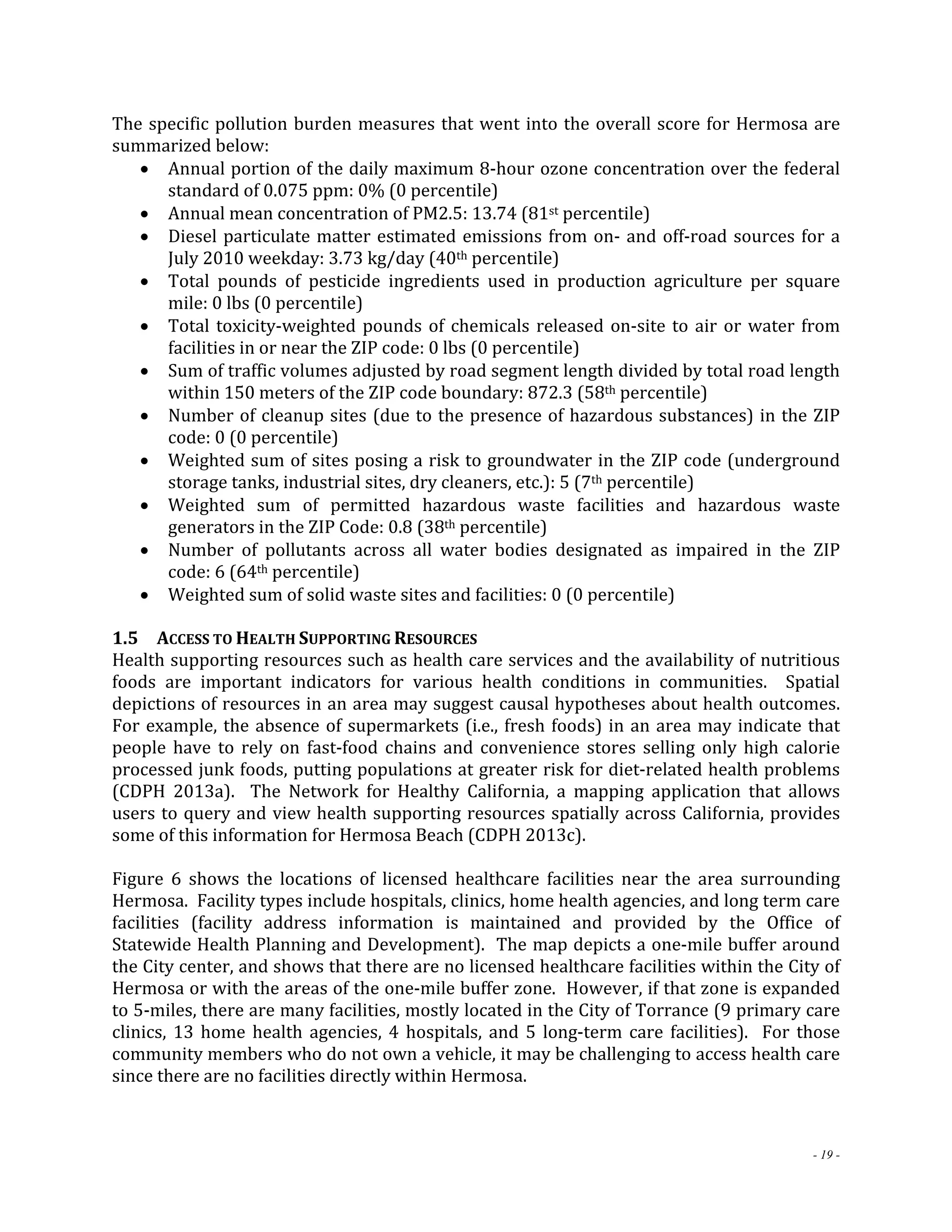 The specific pollution burden measures that went into the overall score for Hermosa are 
summarized below: 
 Annual portion of the daily maximum 8‐hour ozone concentration over the federal 
- 19 - 
standard of 0.075 ppm: 0% (0 percentile) 
 Annual mean concentration of PM2.5: 13.74 (81st percentile) 
 Diesel particulate matter estimated emissions from on‐ and off‐road sources for a 
July 2010 weekday: 3.73 kg/day (40th percentile) 
 Total pounds of pesticide ingredients used in production agriculture per square 
mile: 0 lbs (0 percentile) 
 Total toxicity‐weighted pounds of chemicals released on‐site to air or water from 
facilities in or near the ZIP code: 0 lbs (0 percentile) 
 Sum of traffic volumes adjusted by road segment length divided by total road length 
within 150 meters of the ZIP code boundary: 872.3 (58th percentile) 
 Number of cleanup sites (due to the presence of hazardous substances) in the ZIP 
code: 0 (0 percentile) 
 Weighted sum of sites posing a risk to groundwater in the ZIP code (underground 
storage tanks, industrial sites, dry cleaners, etc.): 5 (7th percentile) 
 Weighted sum of permitted hazardous waste facilities and hazardous waste 
generators in the ZIP Code: 0.8 (38th percentile) 
 Number of pollutants across all water bodies designated as impaired in the ZIP 
code: 6 (64th percentile) 
 Weighted sum of solid waste sites and facilities: 0 (0 percentile) 
1.5 ACCESS TO HEALTH SUPPORTING RESOURCES 
Health supporting resources such as health care services and the availability of nutritious 
foods are important indicators for various health conditions in communities. Spatial 
depictions of resources in an area may suggest causal hypotheses about health outcomes. 
For example, the absence of supermarkets (i.e., fresh foods) in an area may indicate that 
people have to rely on fast‐food chains and convenience stores selling only high calorie 
processed junk foods, putting populations at greater risk for diet‐related health problems 
(CDPH 2013a). The Network for Healthy California, a mapping application that allows 
users to query and view health supporting resources spatially across California, provides 
some of this information for Hermosa Beach (CDPH 2013c). 
Figure 6 shows the locations of licensed healthcare facilities near the area surrounding 
Hermosa. Facility types include hospitals, clinics, home health agencies, and long term care 
facilities (facility address information is maintained and provided by the Office of 
Statewide Health Planning and Development). The map depicts a one‐mile buffer around 
the City center, and shows that there are no licensed healthcare facilities within the City of 
Hermosa or with the areas of the one‐mile buffer zone. However, if that zone is expanded 
to 5‐miles, there are many facilities, mostly located in the City of Torrance (9 primary care 
clinics, 13 home health agencies, 4 hospitals, and 5 long‐term care facilities). For those 
community members who do not own a vehicle, it may be challenging to access health care 
since there are no facilities directly within Hermosa. 
 