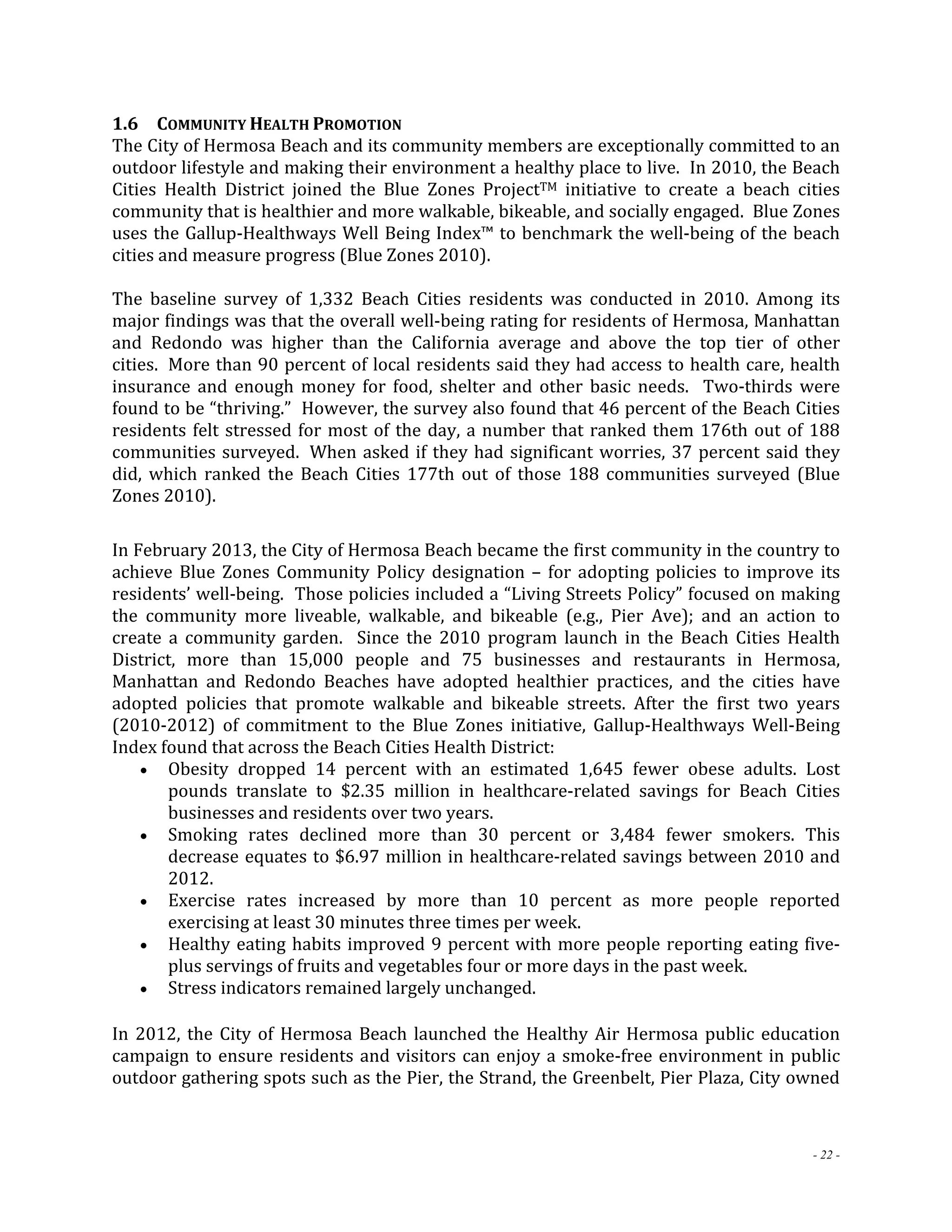 1.6 COMMUNITY HEALTH PROMOTION 
The City of Hermosa Beach and its community members are exceptionally committed to an 
outdoor lifestyle and making their environment a healthy place to live. In 2010, the Beach 
Cities Health District joined the Blue Zones ProjectTM initiative to create a beach cities 
community that is healthier and more walkable, bikeable, and socially engaged. Blue Zones 
uses the Gallup‐Healthways Well Being Index™ to benchmark the well‐being of the beach 
cities and measure progress (Blue Zones 2010). 
The baseline survey of 1,332 Beach Cities residents was conducted in 2010. Among its 
major findings was that the overall well‐being rating for residents of Hermosa, Manhattan 
and Redondo was higher than the California average and above the top tier of other 
cities. More than 90 percent of local residents said they had access to health care, health 
insurance and enough money for food, shelter and other basic needs. Two‐thirds were 
found to be “thriving.” However, the survey also found that 46 percent of the Beach Cities 
residents felt stressed for most of the day, a number that ranked them 176th out of 188 
communities surveyed. When asked if they had significant worries, 37 percent said they 
did, which ranked the Beach Cities 177th out of those 188 communities surveyed (Blue 
Zones 2010). 
In February 2013, the City of Hermosa Beach became the first community in the country to 
achieve Blue Zones Community Policy designation – for adopting policies to improve its 
residents’ well‐being. Those policies included a “Living Streets Policy” focused on making 
the community more liveable, walkable, and bikeable (e.g., Pier Ave); and an action to 
create a community garden. Since the 2010 program launch in the Beach Cities Health 
District, more than 15,000 people and 75 businesses and restaurants in Hermosa, 
Manhattan and Redondo Beaches have adopted healthier practices, and the cities have 
adopted policies that promote walkable and bikeable streets. After the first two years 
(2010‐2012) of commitment to the Blue Zones initiative, Gallup‐Healthways Well‐Being 
Index found that across the Beach Cities Health District: 
 Obesity dropped 14 percent with an estimated 1,645 fewer obese adults. Lost 
pounds translate to $2.35 million in healthcare‐related savings for Beach Cities 
businesses and residents over two years. 
 Smoking rates declined more than 30 percent or 3,484 fewer smokers. This 
decrease equates to $6.97 million in healthcare‐related savings between 2010 and 
2012. 
 Exercise rates increased by more than 10 percent as more people reported 
- 22 - 
exercising at least 30 minutes three times per week. 
 Healthy eating habits improved 9 percent with more people reporting eating five‐plus 
servings of fruits and vegetables four or more days in the past week. 
 Stress indicators remained largely unchanged. 
In 2012, the City of Hermosa Beach launched the Healthy Air Hermosa public education 
campaign to ensure residents and visitors can enjoy a smoke‐free environment in public 
outdoor gathering spots such as the Pier, the Strand, the Greenbelt, Pier Plaza, City owned 
 