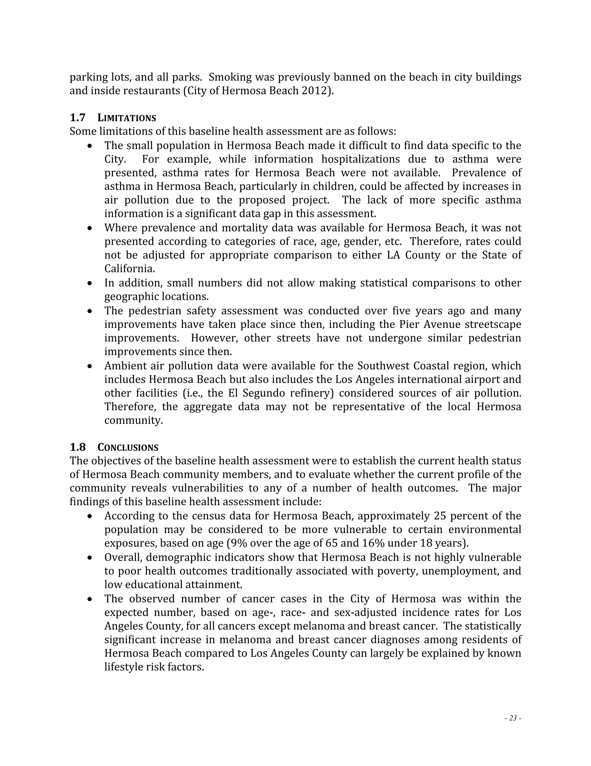 parking lots, and all parks. Smoking was previously banned on the beach in city buildings 
and inside restaurants (City of Hermosa Beach 2012). 
1.7 LIMITATIONS 
Some limitations of this baseline health assessment are as follows: 
 The small population in Hermosa Beach made it difficult to find data specific to the 
City. For example, while information hospitalizations due to asthma were 
presented, asthma rates for Hermosa Beach were not available. Prevalence of 
asthma in Hermosa Beach, particularly in children, could be affected by increases in 
air pollution due to the proposed project. The lack of more specific asthma 
information is a significant data gap in this assessment. 
 Where prevalence and mortality data was available for Hermosa Beach, it was not 
presented according to categories of race, age, gender, etc. Therefore, rates could 
not be adjusted for appropriate comparison to either LA County or the State of 
California. 
 In addition, small numbers did not allow making statistical comparisons to other 
- 23 - 
geographic locations. 
 The pedestrian safety assessment was conducted over five years ago and many 
improvements have taken place since then, including the Pier Avenue streetscape 
improvements. However, other streets have not undergone similar pedestrian 
improvements since then. 
 Ambient air pollution data were available for the Southwest Coastal region, which 
includes Hermosa Beach but also includes the Los Angeles international airport and 
other facilities (i.e., the El Segundo refinery) considered sources of air pollution. 
Therefore, the aggregate data may not be representative of the local Hermosa 
community. 
1.8 CONCLUSIONS 
The objectives of the baseline health assessment were to establish the current health status 
of Hermosa Beach community members, and to evaluate whether the current profile of the 
community reveals vulnerabilities to any of a number of health outcomes. The major 
findings of this baseline health assessment include: 
 According to the census data for Hermosa Beach, approximately 25 percent of the 
population may be considered to be more vulnerable to certain environmental 
exposures, based on age (9% over the age of 65 and 16% under 18 years). 
 Overall, demographic indicators show that Hermosa Beach is not highly vulnerable 
to poor health outcomes traditionally associated with poverty, unemployment, and 
low educational attainment. 
 The observed number of cancer cases in the City of Hermosa was within the 
expected number, based on age‐, race‐ and sex‐adjusted incidence rates for Los 
Angeles County, for all cancers except melanoma and breast cancer. The statistically 
significant increase in melanoma and breast cancer diagnoses among residents of 
Hermosa Beach compared to Los Angeles County can largely be explained by known 
lifestyle risk factors. 
 