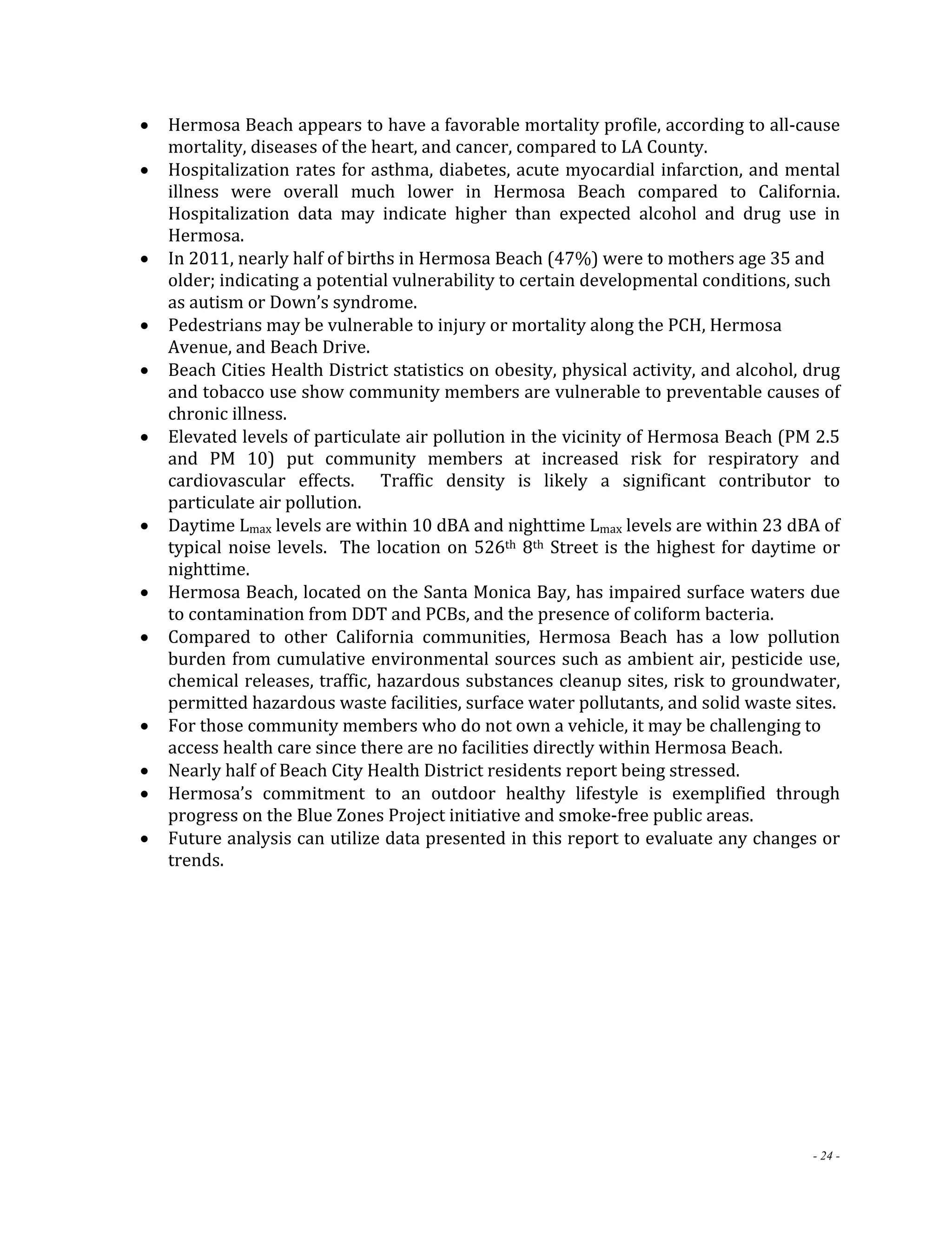  Hermosa Beach appears to have a favorable mortality profile, according to all‐cause 
- 24 - 
mortality, diseases of the heart, and cancer, compared to LA County. 
 Hospitalization rates for asthma, diabetes, acute myocardial infarction, and mental 
illness were overall much lower in Hermosa Beach compared to California. 
Hospitalization data may indicate higher than expected alcohol and drug use in 
Hermosa. 
 In 2011, nearly half of births in Hermosa Beach (47%) were to mothers age 35 and 
older; indicating a potential vulnerability to certain developmental conditions, such 
as autism or Down’s syndrome. 
 Pedestrians may be vulnerable to injury or mortality along the PCH, Hermosa 
Avenue, and Beach Drive. 
 Beach Cities Health District statistics on obesity, physical activity, and alcohol, drug 
and tobacco use show community members are vulnerable to preventable causes of 
chronic illness. 
 Elevated levels of particulate air pollution in the vicinity of Hermosa Beach (PM 2.5 
and PM 10) put community members at increased risk for respiratory and 
cardiovascular effects. Traffic density is likely a significant contributor to 
particulate air pollution. 
 Daytime Lmax levels are within 10 dBA and nighttime Lmax levels are within 23 dBA of 
typical noise levels. The location on 526th 8th Street is the highest for daytime or 
nighttime. 
 Hermosa Beach, located on the Santa Monica Bay, has impaired surface waters due 
to contamination from DDT and PCBs, and the presence of coliform bacteria. 
 Compared to other California communities, Hermosa Beach has a low pollution 
burden from cumulative environmental sources such as ambient air, pesticide use, 
chemical releases, traffic, hazardous substances cleanup sites, risk to groundwater, 
permitted hazardous waste facilities, surface water pollutants, and solid waste sites. 
 For those community members who do not own a vehicle, it may be challenging to 
access health care since there are no facilities directly within Hermosa Beach. 
 Nearly half of Beach City Health District residents report being stressed. 
 Hermosa’s commitment to an outdoor healthy lifestyle is exemplified through 
progress on the Blue Zones Project initiative and smoke‐free public areas. 
 Future analysis can utilize data presented in this report to evaluate any changes or 
trends. 
 