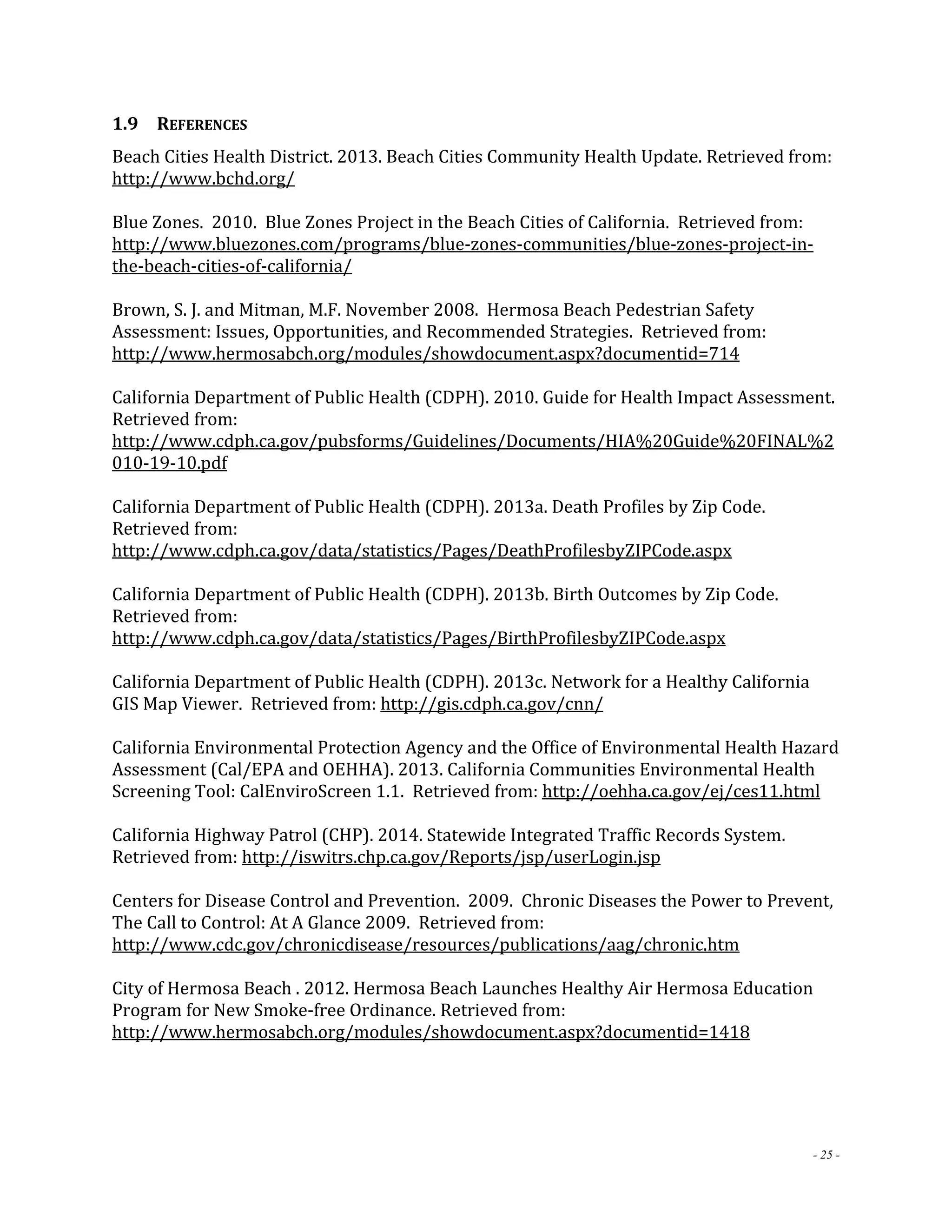 1.9 REFERENCES 
Beach Cities Health District. 2013. Beach Cities Community Health Update. Retrieved from: 
http://www.bchd.org/ 
Blue Zones. 2010. Blue Zones Project in the Beach Cities of California. Retrieved from: 
http://www.bluezones.com/programs/blue‐zones‐communities/blue‐zones‐project‐in‐the‐ 
- 25 - 
beach‐cities‐of‐california/ 
Brown, S. J. and Mitman, M.F. November 2008. Hermosa Beach Pedestrian Safety 
Assessment: Issues, Opportunities, and Recommended Strategies. Retrieved from: 
http://www.hermosabch.org/modules/showdocument.aspx?documentid=714 
California Department of Public Health (CDPH). 2010. Guide for Health Impact Assessment. 
Retrieved from: 
http://www.cdph.ca.gov/pubsforms/Guidelines/Documents/HIA%20Guide%20FINAL%2 
010‐19‐10.pdf 
California Department of Public Health (CDPH). 2013a. Death Profiles by Zip Code. 
Retrieved from: 
http://www.cdph.ca.gov/data/statistics/Pages/DeathProfilesbyZIPCode.aspx 
California Department of Public Health (CDPH). 2013b. Birth Outcomes by Zip Code. 
Retrieved from: 
http://www.cdph.ca.gov/data/statistics/Pages/BirthProfilesbyZIPCode.aspx 
California Department of Public Health (CDPH). 2013c. Network for a Healthy California 
GIS Map Viewer. Retrieved from: http://gis.cdph.ca.gov/cnn/ 
California Environmental Protection Agency and the Office of Environmental Health Hazard 
Assessment (Cal/EPA and OEHHA). 2013. California Communities Environmental Health 
Screening Tool: CalEnviroScreen 1.1. Retrieved from: http://oehha.ca.gov/ej/ces11.html 
California Highway Patrol (CHP). 2014. Statewide Integrated Traffic Records System. 
Retrieved from: http://iswitrs.chp.ca.gov/Reports/jsp/userLogin.jsp 
Centers for Disease Control and Prevention. 2009. Chronic Diseases the Power to Prevent, 
The Call to Control: At A Glance 2009. Retrieved from: 
http://www.cdc.gov/chronicdisease/resources/publications/aag/chronic.htm 
City of Hermosa Beach . 2012. Hermosa Beach Launches Healthy Air Hermosa Education 
Program for New Smoke‐free Ordinance. Retrieved from: 
http://www.hermosabch.org/modules/showdocument.aspx?documentid=1418 
 