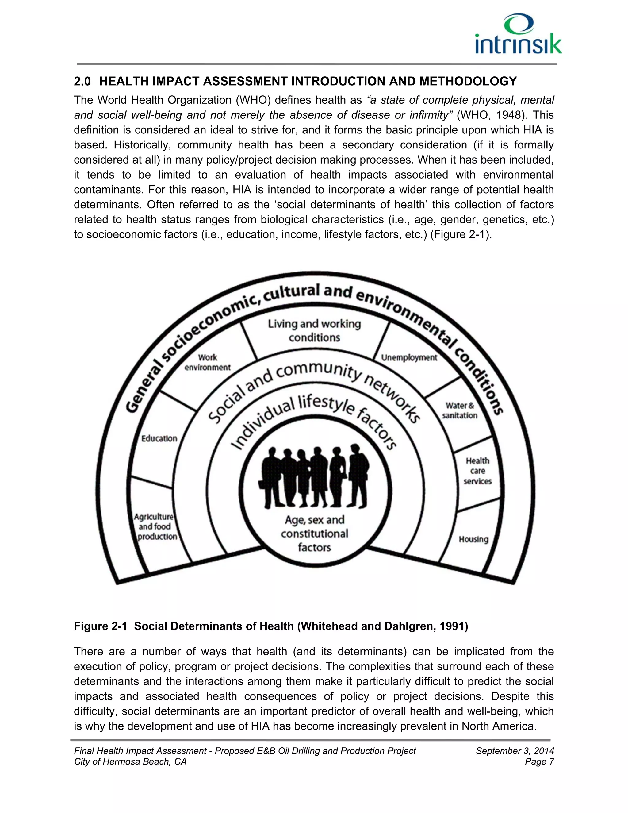 2.0 HEALTH IMPACT ASSESSMENT INTRODUCTION AND METHODOLOGY 
The World Health Organization (WHO) defines health as “a state of complete physical, mental 
and social well-being and not merely the absence of disease or infirmity” (WHO, 1948). This 
definition is considered an ideal to strive for, and it forms the basic principle upon which HIA is 
based. Historically, community health has been a secondary consideration (if it is formally 
considered at all) in many policy/project decision making processes. When it has been included, 
it tends to be limited to an evaluation of health impacts associated with environmental 
contaminants. For this reason, HIA is intended to incorporate a wider range of potential health 
determinants. Often referred to as the ‘social determinants of health’ this collection of factors 
related to health status ranges from biological characteristics (i.e., age, gender, genetics, etc.) 
to socioeconomic factors (i.e., education, income, lifestyle factors, etc.) (Figure 2-1). 
Figure 2-1 Social Determinants of Health (Whitehead and Dahlgren, 1991) 
There are a number of ways that health (and its determinants) can be implicated from the 
execution of policy, program or project decisions. The complexities that surround each of these 
determinants and the interactions among them make it particularly difficult to predict the social 
impacts and associated health consequences of policy or project decisions. Despite this 
difficulty, social determinants are an important predictor of overall health and well-being, which 
is why the development and use of HIA has become increasingly prevalent in North America. 
Final Health Impact Assessment - Proposed E&B Oil Drilling and Production Project September 3, 2014 
City of Hermosa Beach, CA Page 7 
 