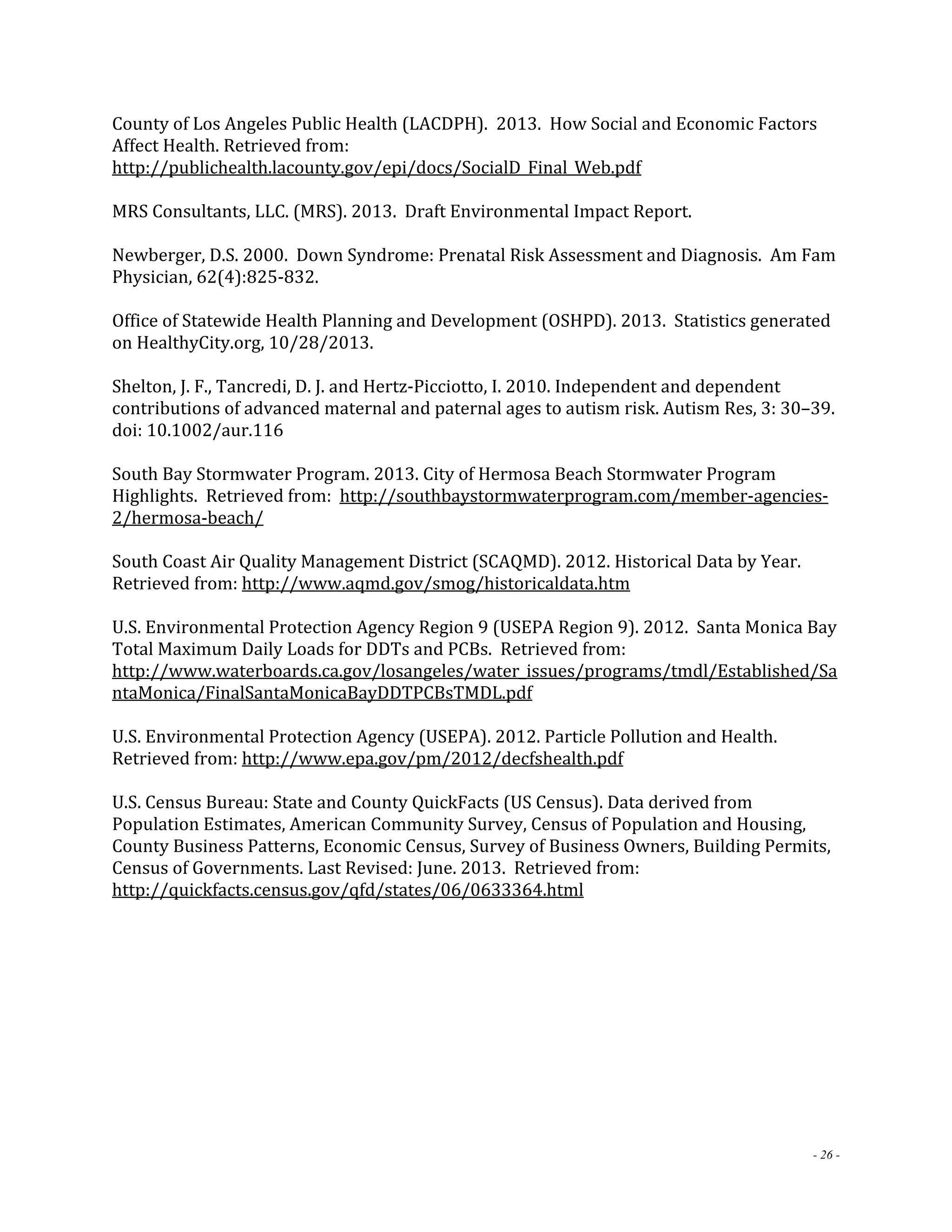 County of Los Angeles Public Health (LACDPH). 2013. How Social and Economic Factors 
Affect Health. Retrieved from: 
http://publichealth.lacounty.gov/epi/docs/SocialD_Final_Web.pdf 
MRS Consultants, LLC. (MRS). 2013. Draft Environmental Impact Report. 
Newberger, D.S. 2000. Down Syndrome: Prenatal Risk Assessment and Diagnosis. Am Fam 
Physician, 62(4):825‐832. 
Office of Statewide Health Planning and Development (OSHPD). 2013. Statistics generated 
on HealthyCity.org, 10/28/2013. 
Shelton, J. F., Tancredi, D. J. and Hertz‐Picciotto, I. 2010. Independent and dependent 
contributions of advanced maternal and paternal ages to autism risk. Autism Res, 3: 30–39. 
doi: 10.1002/aur.116 
South Bay Stormwater Program. 2013. City of Hermosa Beach Stormwater Program 
Highlights. Retrieved from: http://southbaystormwaterprogram.com/member‐agencies‐ 
2/hermosa‐beach/ 
South Coast Air Quality Management District (SCAQMD). 2012. Historical Data by Year. 
Retrieved from: http://www.aqmd.gov/smog/historicaldata.htm 
U.S. Environmental Protection Agency Region 9 (USEPA Region 9). 2012. Santa Monica Bay 
Total Maximum Daily Loads for DDTs and PCBs. Retrieved from: 
http://www.waterboards.ca.gov/losangeles/water_issues/programs/tmdl/Established/Sa 
ntaMonica/FinalSantaMonicaBayDDTPCBsTMDL.pdf 
U.S. Environmental Protection Agency (USEPA). 2012. Particle Pollution and Health. 
Retrieved from: http://www.epa.gov/pm/2012/decfshealth.pdf 
U.S. Census Bureau: State and County QuickFacts (US Census). Data derived from 
Population Estimates, American Community Survey, Census of Population and Housing, 
County Business Patterns, Economic Census, Survey of Business Owners, Building Permits, 
Census of Governments. Last Revised: June. 2013. Retrieved from: 
http://quickfacts.census.gov/qfd/states/06/0633364.html 
- 26 - 
 