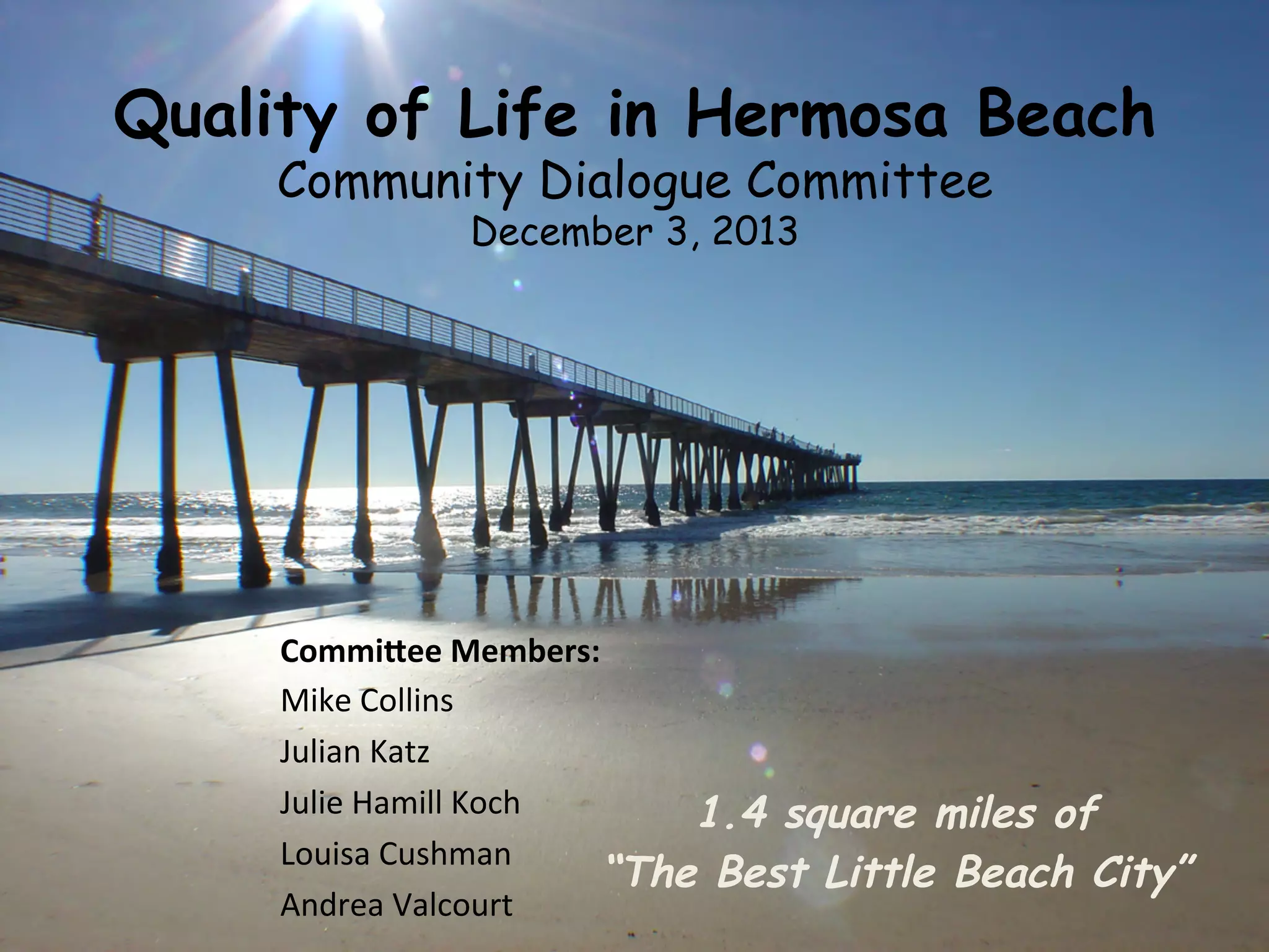 Quality of Life in Hermosa Beach 
Community Dialogue Committee 
December 3, 2013 
1.4 square miles of 
Commi%ee 
Members: 
Mike 
Collins 
Julian 
Katz 
Julie 
Hamill 
Koch 
Louisa 
Cushman 
Andrea 
Valcourt 
“The Best Little Beach City” 
 