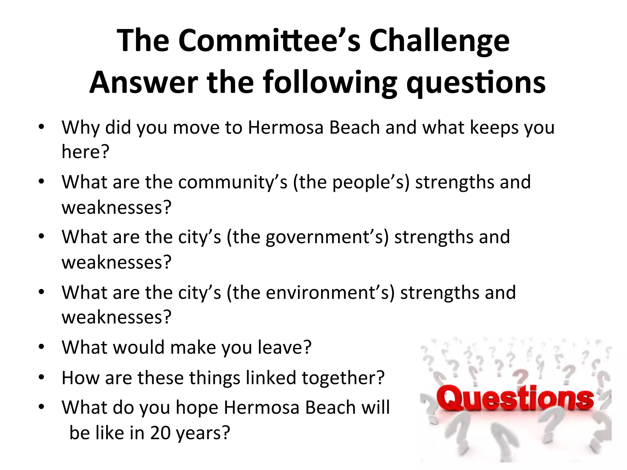 The 
Commi%ee’s 
Challenge 
Answer 
the 
following 
ques:ons 
• Why 
did 
you 
move 
to 
Hermosa 
Beach 
and 
what 
keeps 
you 
here? 
• What 
are 
the 
community’s 
(the 
people’s) 
strengths 
and 
weaknesses? 
• What 
are 
the 
city’s 
(the 
government’s) 
strengths 
and 
weaknesses? 
• What 
are 
the 
city’s 
(the 
environment’s) 
strengths 
and 
weaknesses? 
• What 
would 
make 
you 
leave? 
• How 
are 
these 
things 
linked 
together? 
• What 
do 
you 
hope 
Hermosa 
Beach 
will 
be 
like 
in 
20 
years? 
 