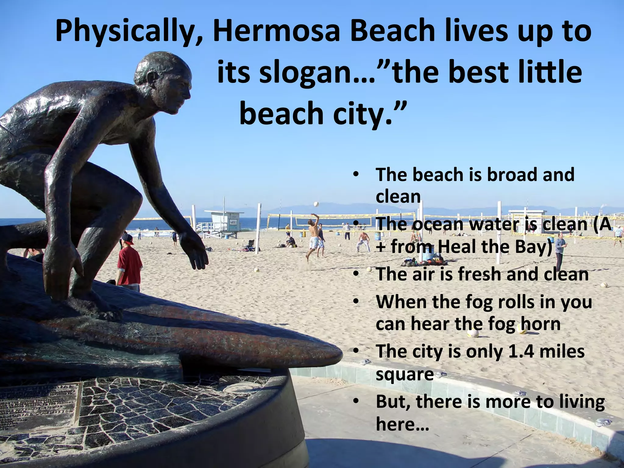 Physically, 
Hermosa 
Beach 
lives 
up 
to 
its 
slogan…”the 
best 
li%le 
beach 
city.” 
• The 
beach 
is 
broad 
and 
clean 
• The 
ocean 
water 
is 
clean 
(A 
+ 
from 
Heal 
the 
Bay) 
• The 
air 
is 
fresh 
and 
clean 
• When 
the 
fog 
rolls 
in 
you 
can 
hear 
the 
fog 
horn 
• The 
city 
is 
only 
1.4 
miles 
square 
• But, 
there 
is 
more 
to 
living 
here… 
 