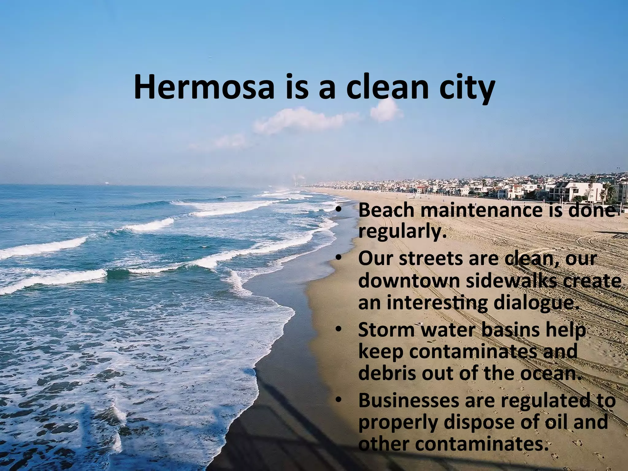 Hermosa 
is 
a 
clean 
city 
• Beach 
maintenance 
is 
done 
regularly. 
• Our 
streets 
are 
clean, 
our 
downtown 
sidewalks 
create 
an 
interes:ng 
dialogue. 
• Storm 
water 
basins 
help 
keep 
contaminates 
and 
debris 
out 
of 
the 
ocean. 
• Businesses 
are 
regulated 
to 
properly 
dispose 
of 
oil 
and 
other 
contaminates. 
 