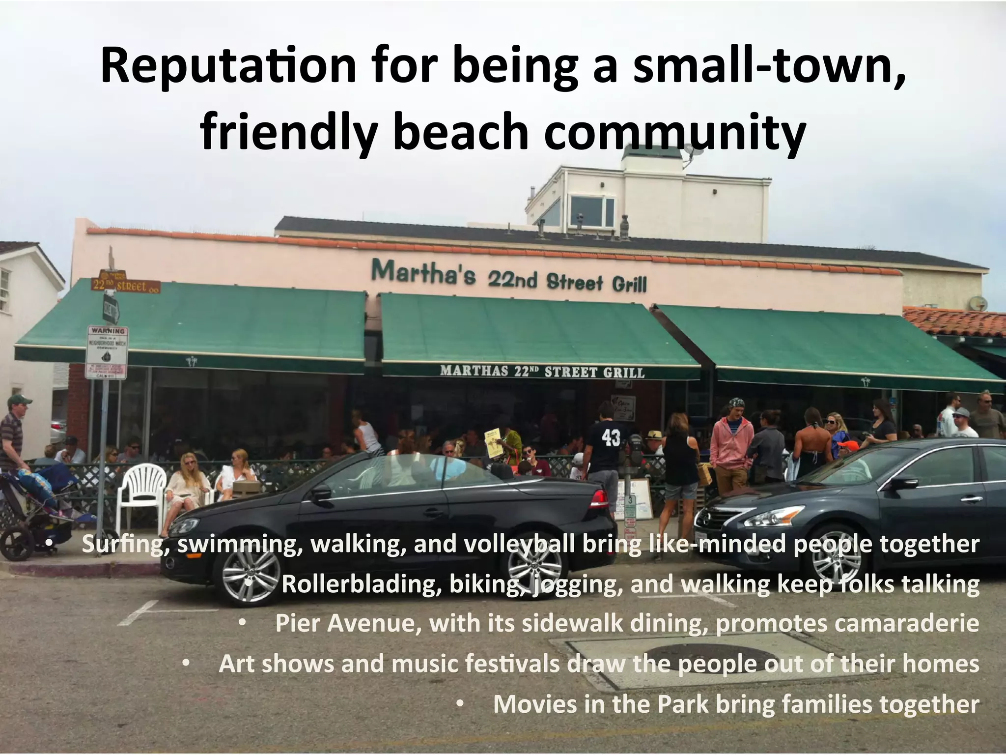 Reputa:on 
for 
being 
a 
small-­‐town, 
friendly 
beach 
community 
• Surfing, 
swimming, 
walking, 
and 
volleyball 
bring 
like-­‐minded 
people 
together 
• Rollerblading, 
biking, 
jogging, 
and 
walking 
keep 
folks 
talking 
• Pier 
Avenue, 
with 
its 
sidewalk 
dining, 
promotes 
camaraderie 
• Art 
shows 
and 
music 
fes:vals 
draw 
the 
people 
out 
of 
their 
homes 
• Movies 
in 
the 
Park 
bring 
families 
together 
 