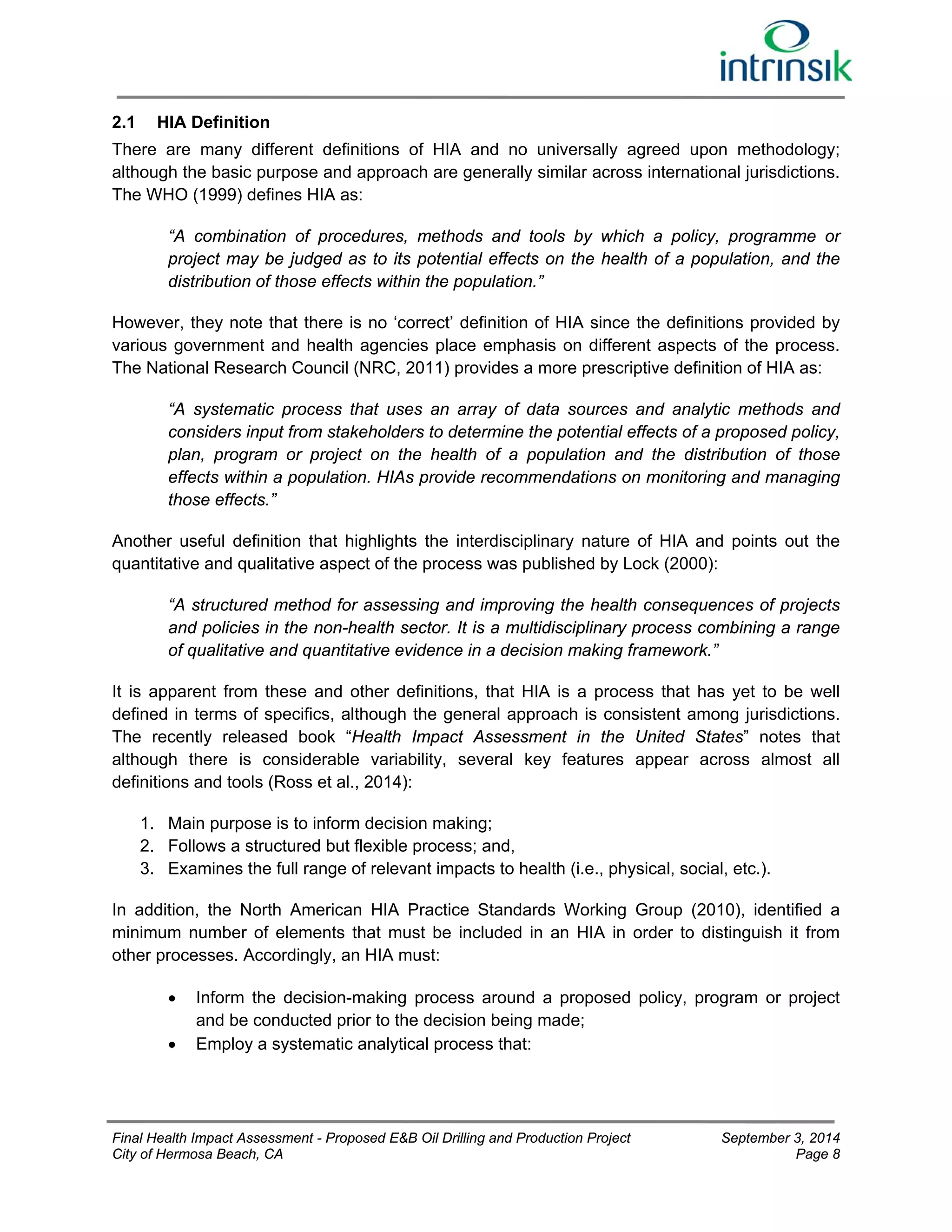 2.1 HIA Definition 
There are many different definitions of HIA and no universally agreed upon methodology; 
although the basic purpose and approach are generally similar across international jurisdictions. 
The WHO (1999) defines HIA as: 
“A combination of procedures, methods and tools by which a policy, programme or 
project may be judged as to its potential effects on the health of a population, and the 
distribution of those effects within the population.” 
However, they note that there is no ‘correct’ definition of HIA since the definitions provided by 
various government and health agencies place emphasis on different aspects of the process. 
The National Research Council (NRC, 2011) provides a more prescriptive definition of HIA as: 
“A systematic process that uses an array of data sources and analytic methods and 
considers input from stakeholders to determine the potential effects of a proposed policy, 
plan, program or project on the health of a population and the distribution of those 
effects within a population. HIAs provide recommendations on monitoring and managing 
those effects.” 
Another useful definition that highlights the interdisciplinary nature of HIA and points out the 
quantitative and qualitative aspect of the process was published by Lock (2000): 
“A structured method for assessing and improving the health consequences of projects 
and policies in the non-health sector. It is a multidisciplinary process combining a range 
of qualitative and quantitative evidence in a decision making framework.” 
It is apparent from these and other definitions, that HIA is a process that has yet to be well 
defined in terms of specifics, although the general approach is consistent among jurisdictions. 
The recently released book “Health Impact Assessment in the United States” notes that 
although there is considerable variability, several key features appear across almost all 
definitions and tools (Ross et al., 2014): 
1. Main purpose is to inform decision making; 
2. Follows a structured but flexible process; and, 
3. Examines the full range of relevant impacts to health (i.e., physical, social, etc.). 
In addition, the North American HIA Practice Standards Working Group (2010), identified a 
minimum number of elements that must be included in an HIA in order to distinguish it from 
other processes. Accordingly, an HIA must: 
 Inform the decision-making process around a proposed policy, program or project 
and be conducted prior to the decision being made; 
 Employ a systematic analytical process that: 
Final Health Impact Assessment - Proposed E&B Oil Drilling and Production Project September 3, 2014 
City of Hermosa Beach, CA Page 8 
 