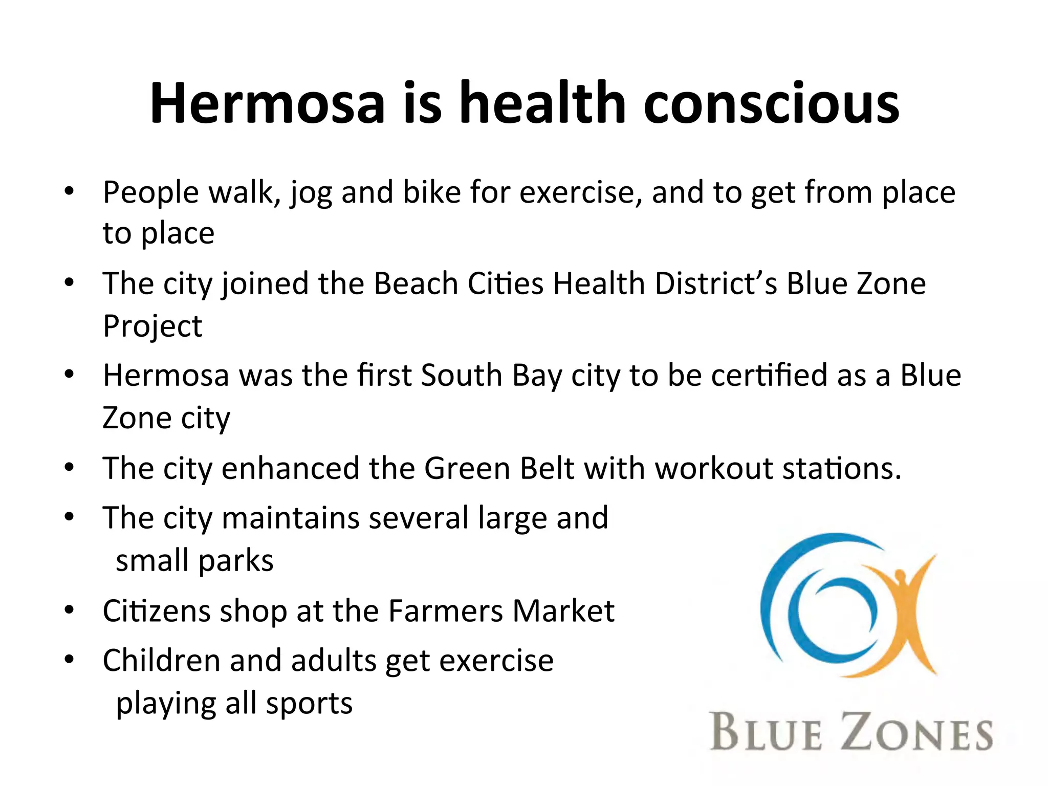 Hermosa 
is 
health 
conscious 
• People 
walk, 
jog 
and 
bike 
for 
exercise, 
and 
to 
get 
from 
place 
to 
place 
• The 
city 
joined 
the 
Beach 
CiNes 
Health 
District’s 
Blue 
Zone 
Project 
• Hermosa 
was 
the 
first 
South 
Bay 
city 
to 
be 
cerNfied 
as 
a 
Blue 
Zone 
city 
• The 
city 
enhanced 
the 
Green 
Belt 
with 
workout 
staNons. 
• The 
city 
maintains 
several 
large 
and 
small 
parks 
• CiNzens 
shop 
at 
the 
Farmers 
Market 
• Children 
and 
adults 
get 
exercise 
playing 
all 
sports 
 