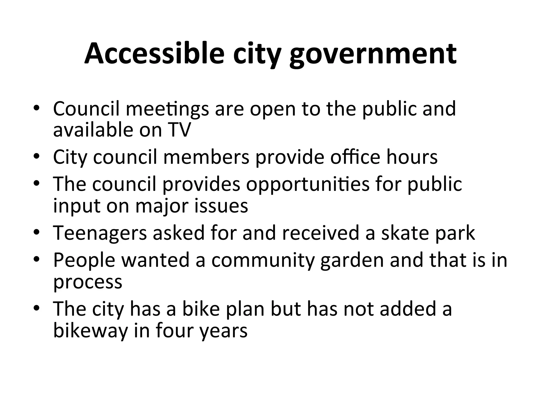Accessible 
city 
government 
• Council 
meeNngs 
are 
open 
to 
the 
public 
and 
available 
on 
TV 
• City 
council 
members 
provide 
office 
hours 
• The 
council 
provides 
opportuniNes 
for 
public 
input 
on 
major 
issues 
• Teenagers 
asked 
for 
and 
received 
a 
skate 
park 
• People 
wanted 
a 
community 
garden 
and 
that 
is 
in 
process 
• The 
city 
has 
a 
bike 
plan 
but 
has 
not 
added 
a 
bikeway 
in 
four 
years 
 