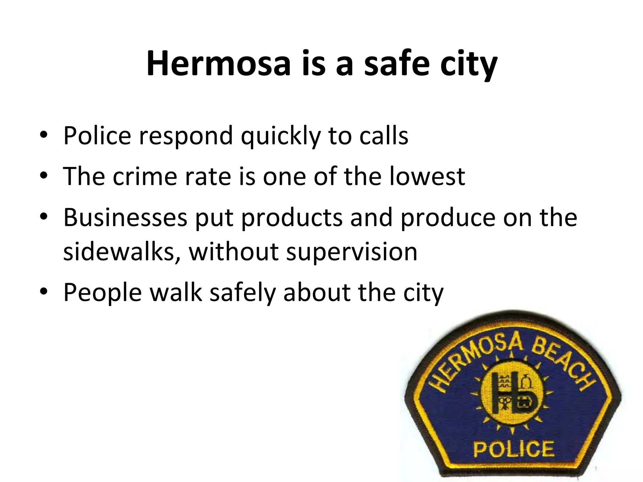 Hermosa 
is 
a 
safe 
city 
• Police 
respond 
quickly 
to 
calls 
• The 
crime 
rate 
is 
one 
of 
the 
lowest 
• Businesses 
put 
products 
and 
produce 
on 
the 
sidewalks, 
without 
supervision 
• People 
walk 
safely 
about 
the 
city 
 