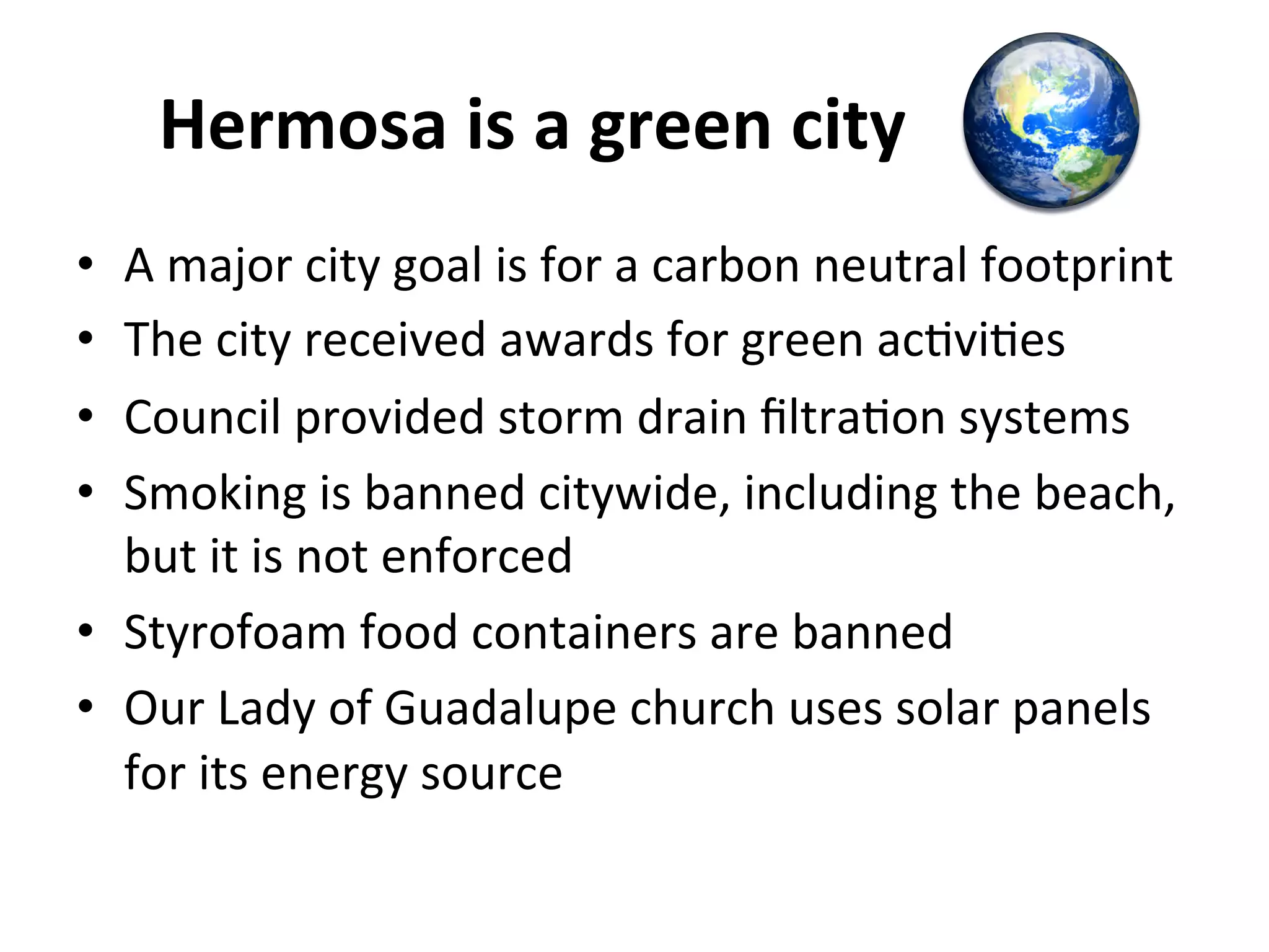 Hermosa 
is 
a 
green 
city 
• A 
major 
city 
goal 
is 
for 
a 
carbon 
neutral 
footprint 
• The 
city 
received 
awards 
for 
green 
acNviNes 
• Council 
provided 
storm 
drain 
filtraNon 
systems 
• Smoking 
is 
banned 
citywide, 
including 
the 
beach, 
but 
it 
is 
not 
enforced 
• Styrofoam 
food 
containers 
are 
banned 
• Our 
Lady 
of 
Guadalupe 
church 
uses 
solar 
panels 
for 
its 
energy 
source 
 