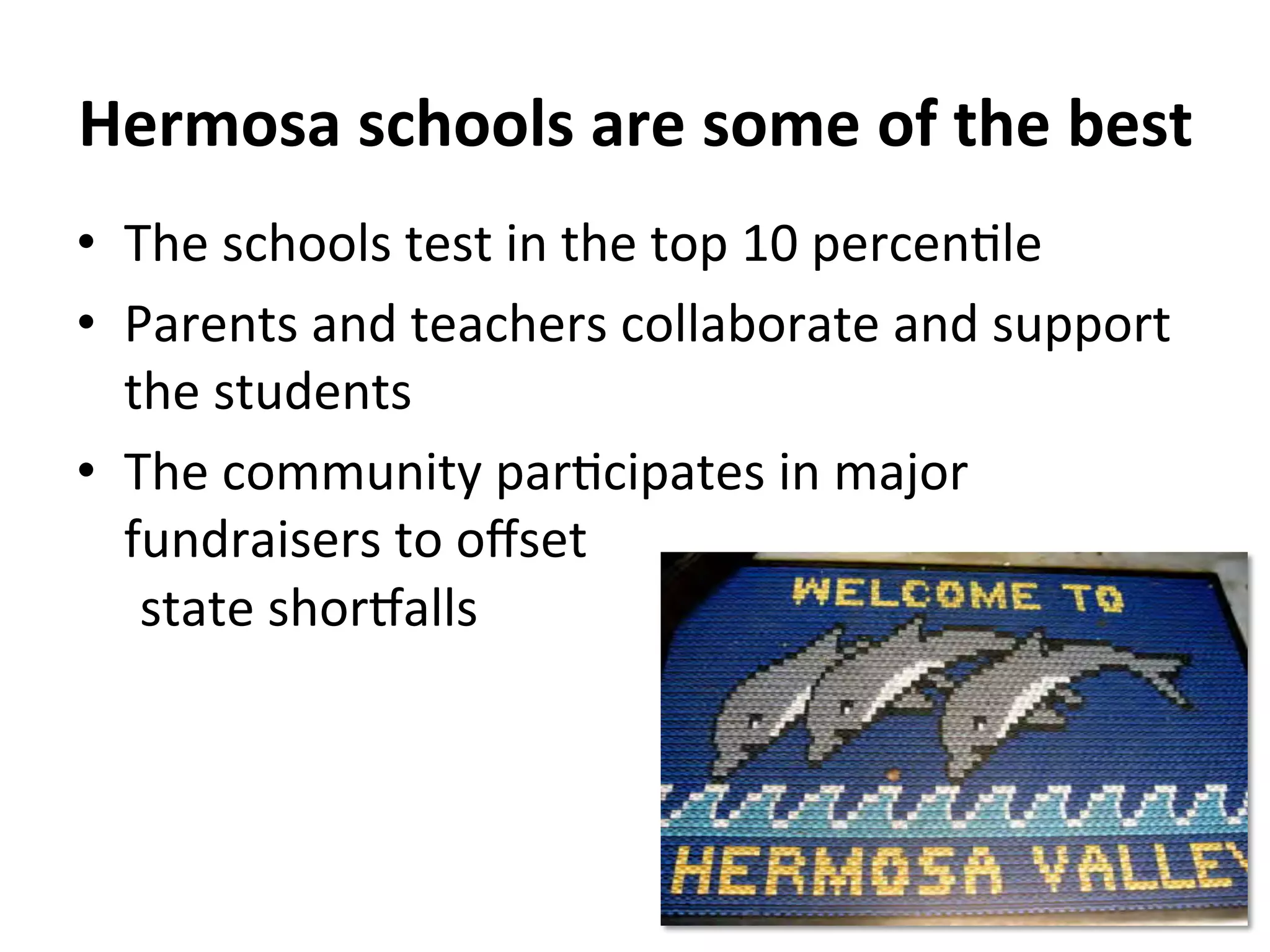 Hermosa 
schools 
are 
some 
of 
the 
best 
• The 
schools 
test 
in 
the 
top 
10 
percenNle 
• Parents 
and 
teachers 
collaborate 
and 
support 
the 
students 
• The 
community 
parNcipates 
in 
major 
fundraisers 
to 
offset 
state 
shor[alls 
 