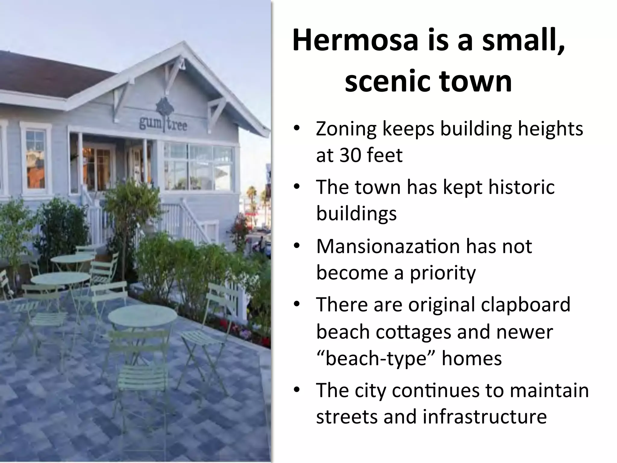 Hermosa 
is 
a 
small, 
scenic 
town 
• Zoning 
keeps 
building 
heights 
at 
30 
feet 
• The 
town 
has 
kept 
historic 
buildings 
• MansionazaNon 
has 
not 
become 
a 
priority 
• There 
are 
original 
clapboard 
beach 
co]ages 
and 
newer 
“beach-­‐type” 
homes 
• The 
city 
conNnues 
to 
maintain 
streets 
and 
infrastructure 
 